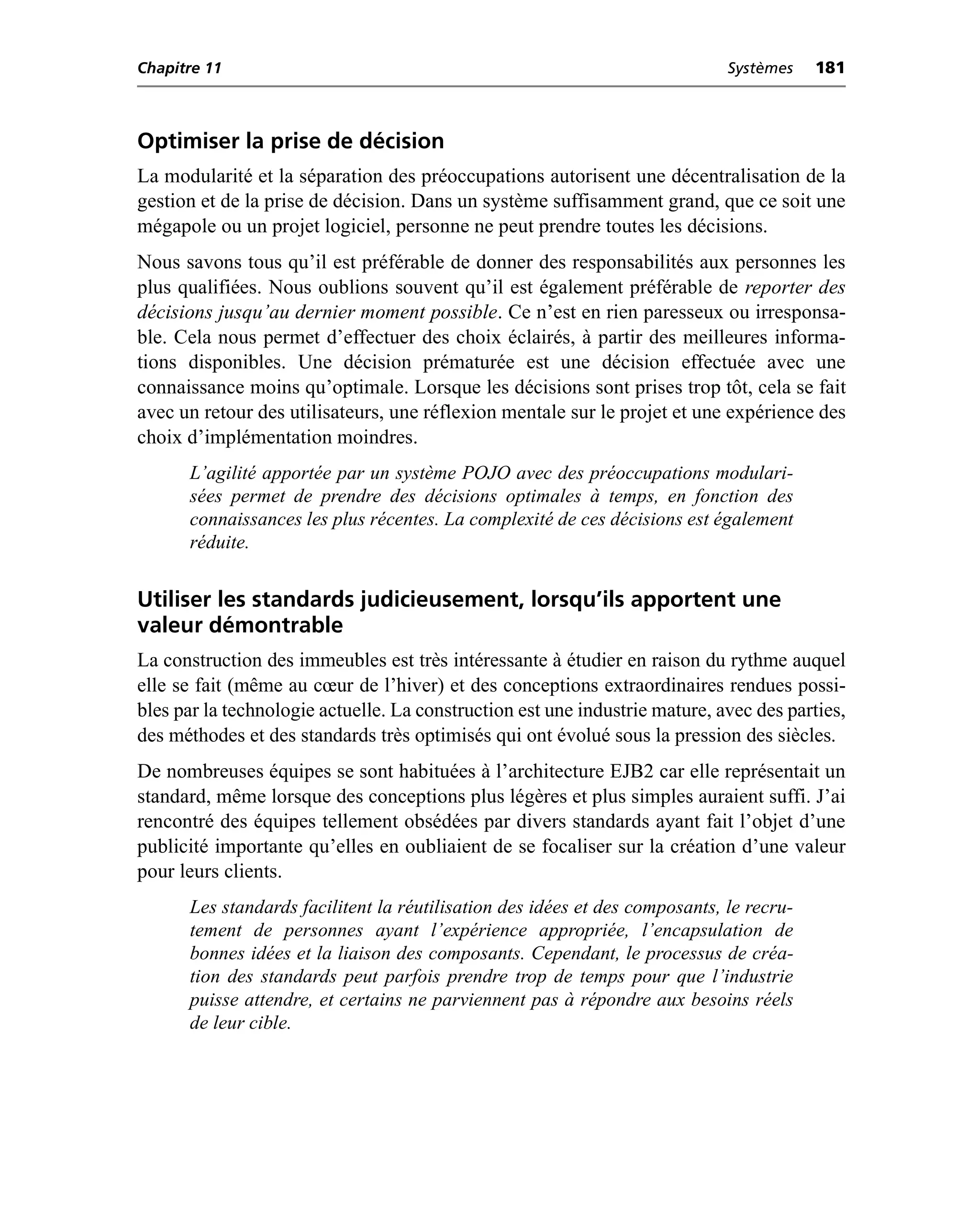 Chapitre 11                                                                  Systèmes    181



Optimiser la prise de décision
La modularité et la séparation des préoccupations autorisent une décentralisation de la
gestion et de la prise de décision. Dans un système suffisamment grand, que ce soit une
mégapole ou un projet logiciel, personne ne peut prendre toutes les décisions.
Nous savons tous qu’il est préférable de donner des responsabilités aux personnes les
plus qualifiées. Nous oublions souvent qu’il est également préférable de reporter des
décisions jusqu’au dernier moment possible. Ce n’est en rien paresseux ou irresponsa-
ble. Cela nous permet d’effectuer des choix éclairés, à partir des meilleures informa-
tions disponibles. Une décision prématurée est une décision effectuée avec une
connaissance moins qu’optimale. Lorsque les décisions sont prises trop tôt, cela se fait
avec un retour des utilisateurs, une réflexion mentale sur le projet et une expérience des
choix d’implémentation moindres.
      L’agilité apportée par un système POJO avec des préoccupations modulari-
      sées permet de prendre des décisions optimales à temps, en fonction des
      connaissances les plus récentes. La complexité de ces décisions est également
      réduite.


Utiliser les standards judicieusement, lorsqu’ils apportent une
valeur démontrable
La construction des immeubles est très intéressante à étudier en raison du rythme auquel
elle se fait (même au cœur de l’hiver) et des conceptions extraordinaires rendues possi-
bles par la technologie actuelle. La construction est une industrie mature, avec des parties,
des méthodes et des standards très optimisés qui ont évolué sous la pression des siècles.
De nombreuses équipes se sont habituées à l’architecture EJB2 car elle représentait un
standard, même lorsque des conceptions plus légères et plus simples auraient suffi. J’ai
rencontré des équipes tellement obsédées par divers standards ayant fait l’objet d’une
publicité importante qu’elles en oubliaient de se focaliser sur la création d’une valeur
pour leurs clients.
      Les standards facilitent la réutilisation des idées et des composants, le recru-
      tement de personnes ayant l’expérience appropriée, l’encapsulation de
      bonnes idées et la liaison des composants. Cependant, le processus de créa-
      tion des standards peut parfois prendre trop de temps pour que l’industrie
      puisse attendre, et certains ne parviennent pas à répondre aux besoins réels
      de leur cible.
 