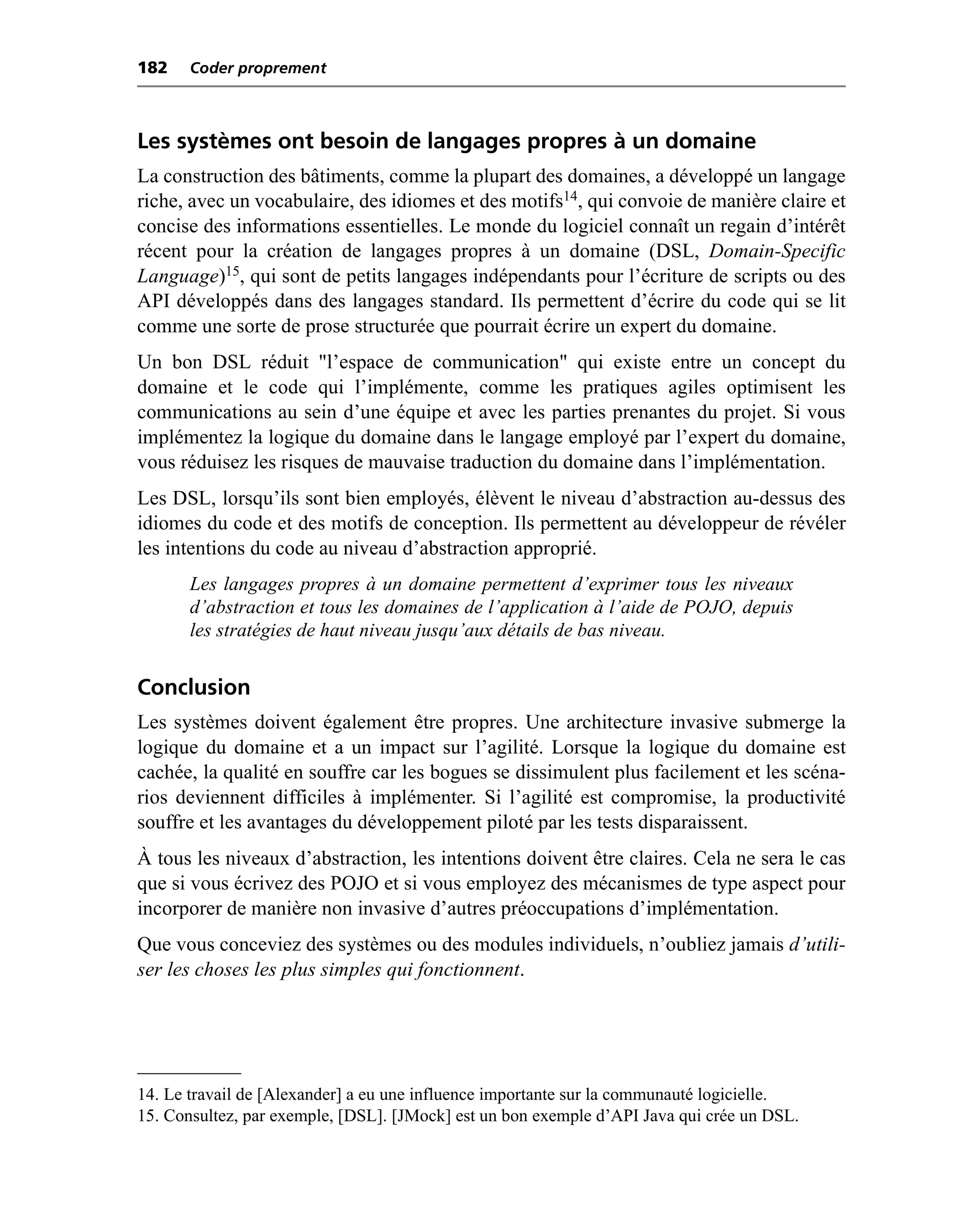 182    Coder proprement



Les systèmes ont besoin de langages propres à un domaine
La construction des bâtiments, comme la plupart des domaines, a développé un langage
riche, avec un vocabulaire, des idiomes et des motifs14, qui convoie de manière claire et
concise des informations essentielles. Le monde du logiciel connaît un regain d’intérêt
récent pour la création de langages propres à un domaine (DSL, Domain-Specific
Language)15, qui sont de petits langages indépendants pour l’écriture de scripts ou des
API développés dans des langages standard. Ils permettent d’écrire du code qui se lit
comme une sorte de prose structurée que pourrait écrire un expert du domaine.
Un bon DSL réduit "l’espace de communication" qui existe entre un concept du
domaine et le code qui l’implémente, comme les pratiques agiles optimisent les
communications au sein d’une équipe et avec les parties prenantes du projet. Si vous
implémentez la logique du domaine dans le langage employé par l’expert du domaine,
vous réduisez les risques de mauvaise traduction du domaine dans l’implémentation.
Les DSL, lorsqu’ils sont bien employés, élèvent le niveau d’abstraction au-dessus des
idiomes du code et des motifs de conception. Ils permettent au développeur de révéler
les intentions du code au niveau d’abstraction approprié.
       Les langages propres à un domaine permettent d’exprimer tous les niveaux
       d’abstraction et tous les domaines de l’application à l’aide de POJO, depuis
       les stratégies de haut niveau jusqu’aux détails de bas niveau.


Conclusion
Les systèmes doivent également être propres. Une architecture invasive submerge la
logique du domaine et a un impact sur l’agilité. Lorsque la logique du domaine est
cachée, la qualité en souffre car les bogues se dissimulent plus facilement et les scéna-
rios deviennent difficiles à implémenter. Si l’agilité est compromise, la productivité
souffre et les avantages du développement piloté par les tests disparaissent.
À tous les niveaux d’abstraction, les intentions doivent être claires. Cela ne sera le cas
que si vous écrivez des POJO et si vous employez des mécanismes de type aspect pour
incorporer de manière non invasive d’autres préoccupations d’implémentation.
Que vous conceviez des systèmes ou des modules individuels, n’oubliez jamais d’utili-
ser les choses les plus simples qui fonctionnent.




14. Le travail de [Alexander] a eu une influence importante sur la communauté logicielle.
15. Consultez, par exemple, [DSL]. [JMock] est un bon exemple d’API Java qui crée un DSL.
 