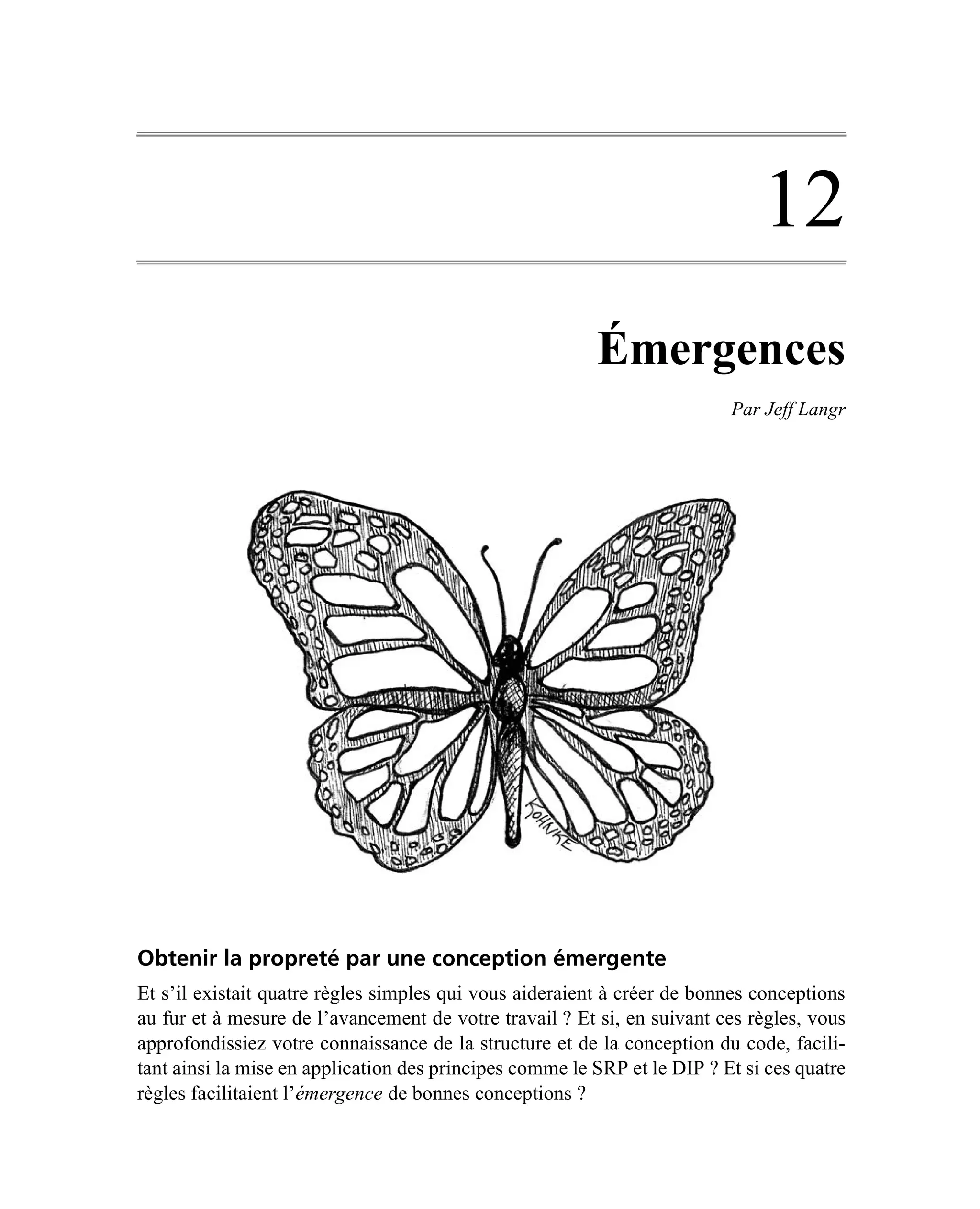 12
                                                         Émergences
                                                                          Par Jeff Langr




Obtenir la propreté par une conception émergente
Et s’il existait quatre règles simples qui vous aideraient à créer de bonnes conceptions
au fur et à mesure de l’avancement de votre travail ? Et si, en suivant ces règles, vous
approfondissiez votre connaissance de la structure et de la conception du code, facili-
tant ainsi la mise en application des principes comme le SRP et le DIP ? Et si ces quatre
règles facilitaient l’émergence de bonnes conceptions ?
 