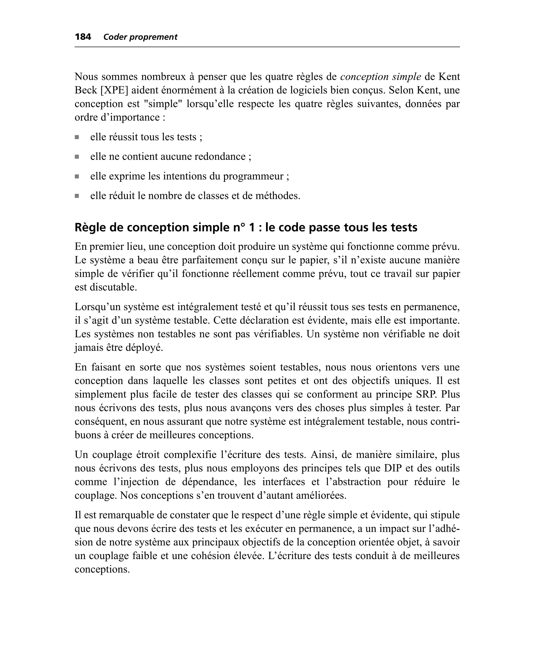 184    Coder proprement



Nous sommes nombreux à penser que les quatre règles de conception simple de Kent
Beck [XPE] aident énormément à la création de logiciels bien conçus. Selon Kent, une
conception est "simple" lorsqu’elle respecte les quatre règles suivantes, données par
ordre d’importance :
n   elle réussit tous les tests ;
n   elle ne contient aucune redondance ;
n   elle exprime les intentions du programmeur ;
n   elle réduit le nombre de classes et de méthodes.

Règle de conception simple n° 1 : le code passe tous les tests
En premier lieu, une conception doit produire un système qui fonctionne comme prévu.
Le système a beau être parfaitement conçu sur le papier, s’il n’existe aucune manière
simple de vérifier qu’il fonctionne réellement comme prévu, tout ce travail sur papier
est discutable.
Lorsqu’un système est intégralement testé et qu’il réussit tous ses tests en permanence,
il s’agit d’un système testable. Cette déclaration est évidente, mais elle est importante.
Les systèmes non testables ne sont pas vérifiables. Un système non vérifiable ne doit
jamais être déployé.
En faisant en sorte que nos systèmes soient testables, nous nous orientons vers une
conception dans laquelle les classes sont petites et ont des objectifs uniques. Il est
simplement plus facile de tester des classes qui se conforment au principe SRP. Plus
nous écrivons des tests, plus nous avançons vers des choses plus simples à tester. Par
conséquent, en nous assurant que notre système est intégralement testable, nous contri-
buons à créer de meilleures conceptions.
Un couplage étroit complexifie l’écriture des tests. Ainsi, de manière similaire, plus
nous écrivons des tests, plus nous employons des principes tels que DIP et des outils
comme l’injection de dépendance, les interfaces et l’abstraction pour réduire le
couplage. Nos conceptions s’en trouvent d’autant améliorées.
Il est remarquable de constater que le respect d’une règle simple et évidente, qui stipule
que nous devons écrire des tests et les exécuter en permanence, a un impact sur l’adhé-
sion de notre système aux principaux objectifs de la conception orientée objet, à savoir
un couplage faible et une cohésion élevée. L’écriture des tests conduit à de meilleures
conceptions.
 
