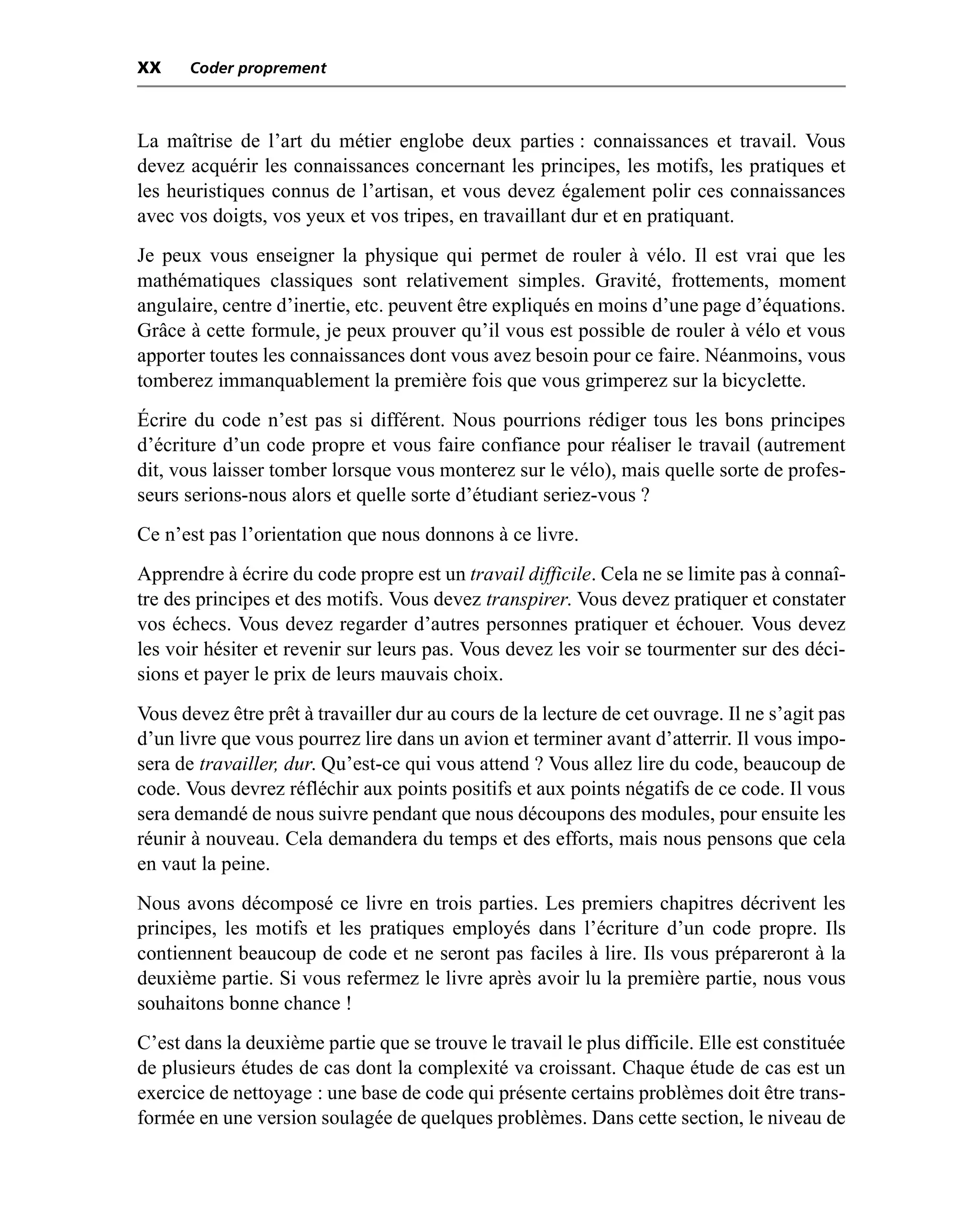 XX    Coder proprement



La maîtrise de l’art du métier englobe deux parties : connaissances et travail. Vous
devez acquérir les connaissances concernant les principes, les motifs, les pratiques et
les heuristiques connus de l’artisan, et vous devez également polir ces connaissances
avec vos doigts, vos yeux et vos tripes, en travaillant dur et en pratiquant.
Je peux vous enseigner la physique qui permet de rouler à vélo. Il est vrai que les
mathématiques classiques sont relativement simples. Gravité, frottements, moment
angulaire, centre d’inertie, etc. peuvent être expliqués en moins d’une page d’équations.
Grâce à cette formule, je peux prouver qu’il vous est possible de rouler à vélo et vous
apporter toutes les connaissances dont vous avez besoin pour ce faire. Néanmoins, vous
tomberez immanquablement la première fois que vous grimperez sur la bicyclette.
Écrire du code n’est pas si différent. Nous pourrions rédiger tous les bons principes
d’écriture d’un code propre et vous faire confiance pour réaliser le travail (autrement
dit, vous laisser tomber lorsque vous monterez sur le vélo), mais quelle sorte de profes-
seurs serions-nous alors et quelle sorte d’étudiant seriez-vous ?
Ce n’est pas l’orientation que nous donnons à ce livre.
Apprendre à écrire du code propre est un travail difficile. Cela ne se limite pas à connaî-
tre des principes et des motifs. Vous devez transpirer. Vous devez pratiquer et constater
vos échecs. Vous devez regarder d’autres personnes pratiquer et échouer. Vous devez
les voir hésiter et revenir sur leurs pas. Vous devez les voir se tourmenter sur des déci-
sions et payer le prix de leurs mauvais choix.
Vous devez être prêt à travailler dur au cours de la lecture de cet ouvrage. Il ne s’agit pas
d’un livre que vous pourrez lire dans un avion et terminer avant d’atterrir. Il vous impo-
sera de travailler, dur. Qu’est-ce qui vous attend ? Vous allez lire du code, beaucoup de
code. Vous devrez réfléchir aux points positifs et aux points négatifs de ce code. Il vous
sera demandé de nous suivre pendant que nous découpons des modules, pour ensuite les
réunir à nouveau. Cela demandera du temps et des efforts, mais nous pensons que cela
en vaut la peine.
Nous avons décomposé ce livre en trois parties. Les premiers chapitres décrivent les
principes, les motifs et les pratiques employés dans l’écriture d’un code propre. Ils
contiennent beaucoup de code et ne seront pas faciles à lire. Ils vous prépareront à la
deuxième partie. Si vous refermez le livre après avoir lu la première partie, nous vous
souhaitons bonne chance !
C’est dans la deuxième partie que se trouve le travail le plus difficile. Elle est constituée
de plusieurs études de cas dont la complexité va croissant. Chaque étude de cas est un
exercice de nettoyage : une base de code qui présente certains problèmes doit être trans-
formée en une version soulagée de quelques problèmes. Dans cette section, le niveau de
 