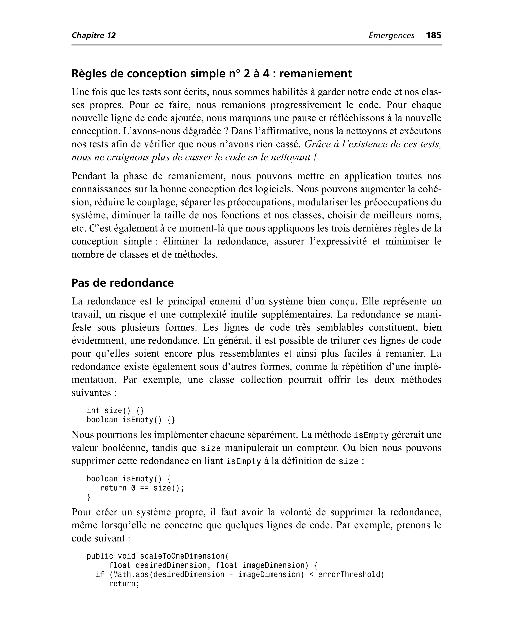 Chapitre 12                                                             Émergences    185



Règles de conception simple n° 2 à 4 : remaniement
Une fois que les tests sont écrits, nous sommes habilités à garder notre code et nos clas-
ses propres. Pour ce faire, nous remanions progressivement le code. Pour chaque
nouvelle ligne de code ajoutée, nous marquons une pause et réfléchissons à la nouvelle
conception. L’avons-nous dégradée ? Dans l’affirmative, nous la nettoyons et exécutons
nos tests afin de vérifier que nous n’avons rien cassé. Grâce à l’existence de ces tests,
nous ne craignons plus de casser le code en le nettoyant !
Pendant la phase de remaniement, nous pouvons mettre en application toutes nos
connaissances sur la bonne conception des logiciels. Nous pouvons augmenter la cohé-
sion, réduire le couplage, séparer les préoccupations, modulariser les préoccupations du
système, diminuer la taille de nos fonctions et nos classes, choisir de meilleurs noms,
etc. C’est également à ce moment-là que nous appliquons les trois dernières règles de la
conception simple : éliminer la redondance, assurer l’expressivité et minimiser le
nombre de classes et de méthodes.

Pas de redondance
La redondance est le principal ennemi d’un système bien conçu. Elle représente un
travail, un risque et une complexité inutile supplémentaires. La redondance se mani-
feste sous plusieurs formes. Les lignes de code très semblables constituent, bien
évidemment, une redondance. En général, il est possible de triturer ces lignes de code
pour qu’elles soient encore plus ressemblantes et ainsi plus faciles à remanier. La
redondance existe également sous d’autres formes, comme la répétition d’une implé-
mentation. Par exemple, une classe collection pourrait offrir les deux méthodes
suivantes :
   int size() {}
   boolean isEmpty() {}
Nous pourrions les implémenter chacune séparément. La méthode isEmpty gérerait une
valeur booléenne, tandis que size manipulerait un compteur. Ou bien nous pouvons
supprimer cette redondance en liant isEmpty à la définition de size :
   boolean isEmpty() {
      return 0 == size();
   }
Pour créer un système propre, il faut avoir la volonté de supprimer la redondance,
même lorsqu’elle ne concerne que quelques lignes de code. Par exemple, prenons le
code suivant :
   public void scaleToOneDimension(
        float desiredDimension, float imageDimension) {
     if (Math.abs(desiredDimension - imageDimension) < errorThreshold)
        return;
 