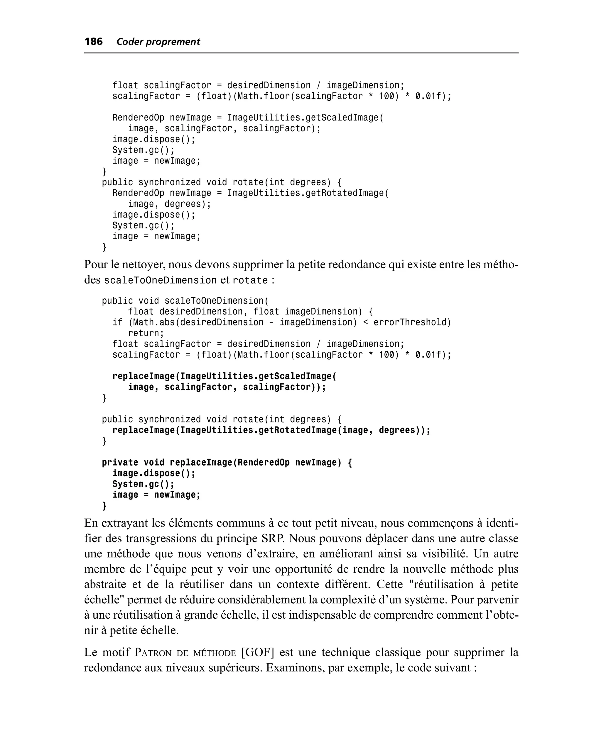 186    Coder proprement



       float scalingFactor = desiredDimension / imageDimension;
       scalingFactor = (float)(Math.floor(scalingFactor * 100) * 0.01f);

       RenderedOp newImage = ImageUtilities.getScaledImage(
          image, scalingFactor, scalingFactor);
       image.dispose();
       System.gc();
       image = newImage;
   }
   public synchronized void rotate(int degrees) {
     RenderedOp newImage = ImageUtilities.getRotatedImage(
        image, degrees);
     image.dispose();
     System.gc();
     image = newImage;
   }
Pour le nettoyer, nous devons supprimer la petite redondance qui existe entre les métho-
des scaleToOneDimension et rotate :
   public void scaleToOneDimension(
        float desiredDimension, float imageDimension) {
     if (Math.abs(desiredDimension - imageDimension) < errorThreshold)
        return;
     float scalingFactor = desiredDimension / imageDimension;
     scalingFactor = (float)(Math.floor(scalingFactor * 100) * 0.01f);

       replaceImage(ImageUtilities.getScaledImage(
          image, scalingFactor, scalingFactor));
   }

   public synchronized void rotate(int degrees) {
     replaceImage(ImageUtilities.getRotatedImage(image, degrees));
   }

   private void replaceImage(RenderedOp newImage) {
     image.dispose();
     System.gc();
     image = newImage;
   }
En extrayant les éléments communs à ce tout petit niveau, nous commençons à identi-
fier des transgressions du principe SRP. Nous pouvons déplacer dans une autre classe
une méthode que nous venons d’extraire, en améliorant ainsi sa visibilité. Un autre
membre de l’équipe peut y voir une opportunité de rendre la nouvelle méthode plus
abstraite et de la réutiliser dans un contexte différent. Cette "réutilisation à petite
échelle" permet de réduire considérablement la complexité d’un système. Pour parvenir
à une réutilisation à grande échelle, il est indispensable de comprendre comment l’obte-
nir à petite échelle.
Le motif PATRON DE MÉTHODE [GOF] est une technique classique pour supprimer la
redondance aux niveaux supérieurs. Examinons, par exemple, le code suivant :
 