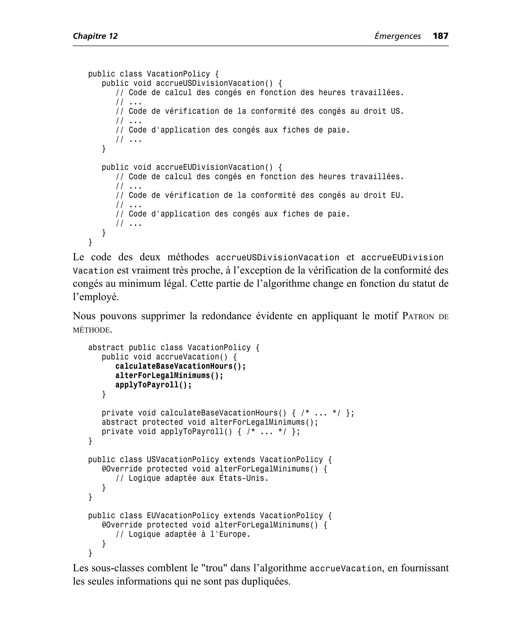 Chapitre 12                                                           Émergences    187



   public class VacationPolicy {
      public void accrueUSDivisionVacation() {
         // Code de calcul des congés en fonction des heures travaillées.
         // ...
         // Code de vérification de la conformité des congés au droit US.
         // ...
         // Code d’application des congés aux fiches de paie.
         // ...
      }

       public void accrueEUDivisionVacation() {
          // Code de calcul des congés en fonction des heures travaillées.
          // ...
          // Code de vérification de la conformité des congés au droit EU.
          // ...
          // Code d’application des congés aux fiches de paie.
          // ...
       }
   }
Le code des deux méthodes accrueUSDivisionVacation et accrueEUDivision
Vacation est vraiment très proche, à l’exception de la vérification de la conformité des
congés au minimum légal. Cette partie de l’algorithme change en fonction du statut de
l’employé.
Nous pouvons supprimer la redondance évidente en appliquant le motif PATRON          DE
MÉTHODE.

   abstract public class VacationPolicy {
      public void accrueVacation() {
         calculateBaseVacationHours();
         alterForLegalMinimums();
         applyToPayroll();
      }

       private void calculateBaseVacationHours() { /* ... */ };
       abstract protected void alterForLegalMinimums();
       private void applyToPayroll() { /* ... */ };
   }

   public class USVacationPolicy extends VacationPolicy {
      @Override protected void alterForLegalMinimums() {
         // Logique adaptée aux États-Unis.
      }
   }

   public class EUVacationPolicy extends VacationPolicy {
      @Override protected void alterForLegalMinimums() {
         // Logique adaptée à l’Europe.
      }
   }
Les sous-classes comblent le "trou" dans l’algorithme accrueVacation, en fournissant
les seules informations qui ne sont pas dupliquées.
 