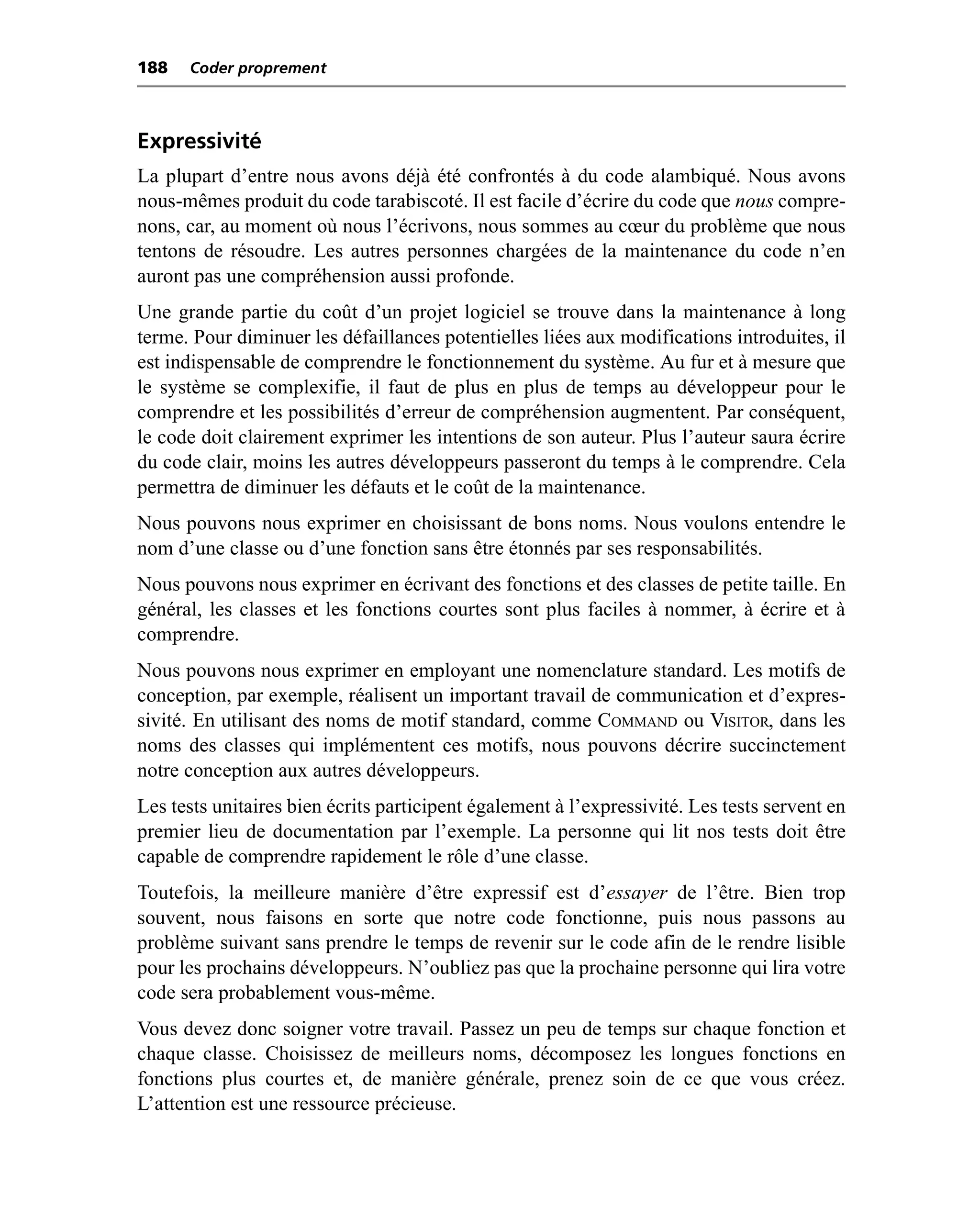 188   Coder proprement



Expressivité
La plupart d’entre nous avons déjà été confrontés à du code alambiqué. Nous avons
nous-mêmes produit du code tarabiscoté. Il est facile d’écrire du code que nous compre-
nons, car, au moment où nous l’écrivons, nous sommes au cœur du problème que nous
tentons de résoudre. Les autres personnes chargées de la maintenance du code n’en
auront pas une compréhension aussi profonde.
Une grande partie du coût d’un projet logiciel se trouve dans la maintenance à long
terme. Pour diminuer les défaillances potentielles liées aux modifications introduites, il
est indispensable de comprendre le fonctionnement du système. Au fur et à mesure que
le système se complexifie, il faut de plus en plus de temps au développeur pour le
comprendre et les possibilités d’erreur de compréhension augmentent. Par conséquent,
le code doit clairement exprimer les intentions de son auteur. Plus l’auteur saura écrire
du code clair, moins les autres développeurs passeront du temps à le comprendre. Cela
permettra de diminuer les défauts et le coût de la maintenance.
Nous pouvons nous exprimer en choisissant de bons noms. Nous voulons entendre le
nom d’une classe ou d’une fonction sans être étonnés par ses responsabilités.
Nous pouvons nous exprimer en écrivant des fonctions et des classes de petite taille. En
général, les classes et les fonctions courtes sont plus faciles à nommer, à écrire et à
comprendre.
Nous pouvons nous exprimer en employant une nomenclature standard. Les motifs de
conception, par exemple, réalisent un important travail de communication et d’expres-
sivité. En utilisant des noms de motif standard, comme COMMAND ou VISITOR, dans les
noms des classes qui implémentent ces motifs, nous pouvons décrire succinctement
notre conception aux autres développeurs.
Les tests unitaires bien écrits participent également à l’expressivité. Les tests servent en
premier lieu de documentation par l’exemple. La personne qui lit nos tests doit être
capable de comprendre rapidement le rôle d’une classe.
Toutefois, la meilleure manière d’être expressif est d’essayer de l’être. Bien trop
souvent, nous faisons en sorte que notre code fonctionne, puis nous passons au
problème suivant sans prendre le temps de revenir sur le code afin de le rendre lisible
pour les prochains développeurs. N’oubliez pas que la prochaine personne qui lira votre
code sera probablement vous-même.
Vous devez donc soigner votre travail. Passez un peu de temps sur chaque fonction et
chaque classe. Choisissez de meilleurs noms, décomposez les longues fonctions en
fonctions plus courtes et, de manière générale, prenez soin de ce que vous créez.
L’attention est une ressource précieuse.
 