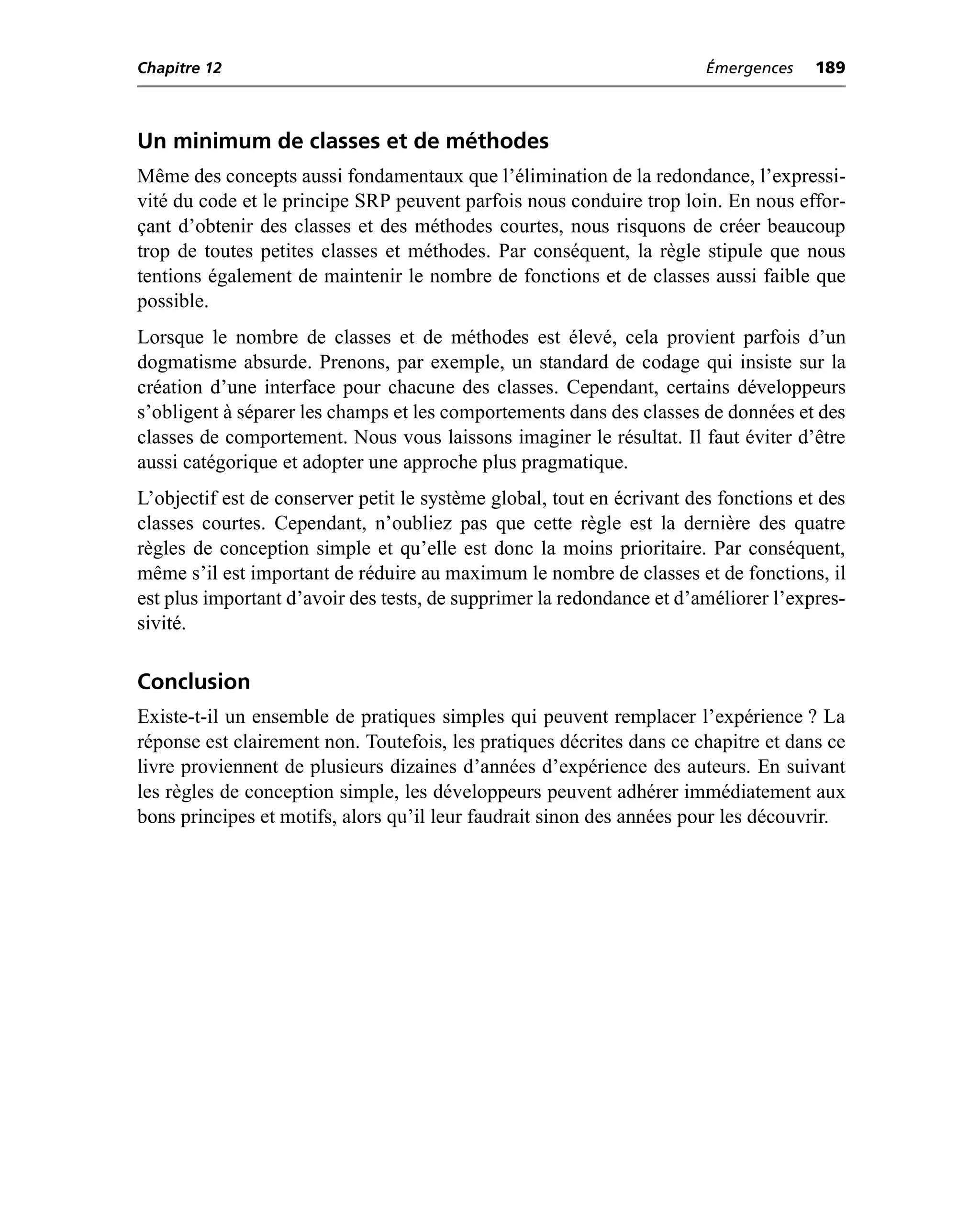 Chapitre 12                                                             Émergences    189



Un minimum de classes et de méthodes
Même des concepts aussi fondamentaux que l’élimination de la redondance, l’expressi-
vité du code et le principe SRP peuvent parfois nous conduire trop loin. En nous effor-
çant d’obtenir des classes et des méthodes courtes, nous risquons de créer beaucoup
trop de toutes petites classes et méthodes. Par conséquent, la règle stipule que nous
tentions également de maintenir le nombre de fonctions et de classes aussi faible que
possible.
Lorsque le nombre de classes et de méthodes est élevé, cela provient parfois d’un
dogmatisme absurde. Prenons, par exemple, un standard de codage qui insiste sur la
création d’une interface pour chacune des classes. Cependant, certains développeurs
s’obligent à séparer les champs et les comportements dans des classes de données et des
classes de comportement. Nous vous laissons imaginer le résultat. Il faut éviter d’être
aussi catégorique et adopter une approche plus pragmatique.
L’objectif est de conserver petit le système global, tout en écrivant des fonctions et des
classes courtes. Cependant, n’oubliez pas que cette règle est la dernière des quatre
règles de conception simple et qu’elle est donc la moins prioritaire. Par conséquent,
même s’il est important de réduire au maximum le nombre de classes et de fonctions, il
est plus important d’avoir des tests, de supprimer la redondance et d’améliorer l’expres-
sivité.

Conclusion
Existe-t-il un ensemble de pratiques simples qui peuvent remplacer l’expérience ? La
réponse est clairement non. Toutefois, les pratiques décrites dans ce chapitre et dans ce
livre proviennent de plusieurs dizaines d’années d’expérience des auteurs. En suivant
les règles de conception simple, les développeurs peuvent adhérer immédiatement aux
bons principes et motifs, alors qu’il leur faudrait sinon des années pour les découvrir.
 