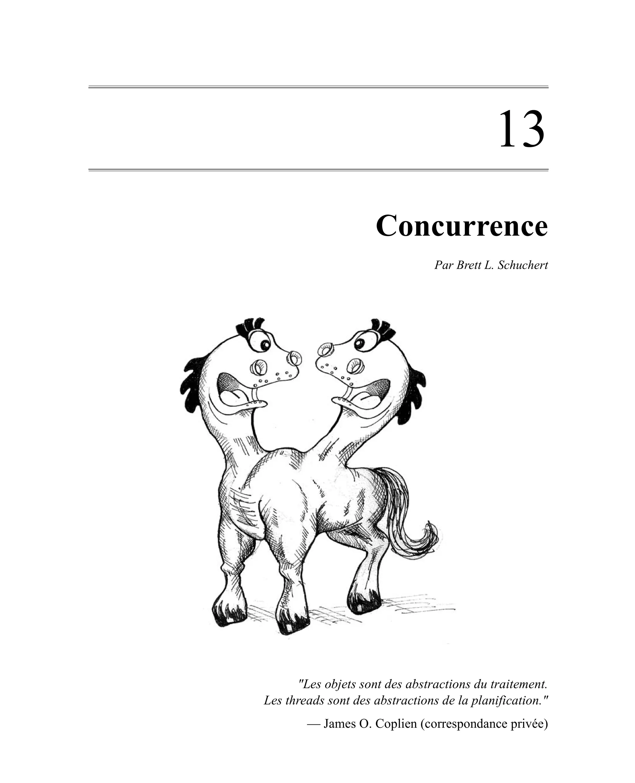 13
                     Concurrence
                                 Par Brett L. Schuchert




      "Les objets sont des abstractions du traitement.
Les threads sont des abstractions de la planification."
        — James O. Coplien (correspondance privée)
 