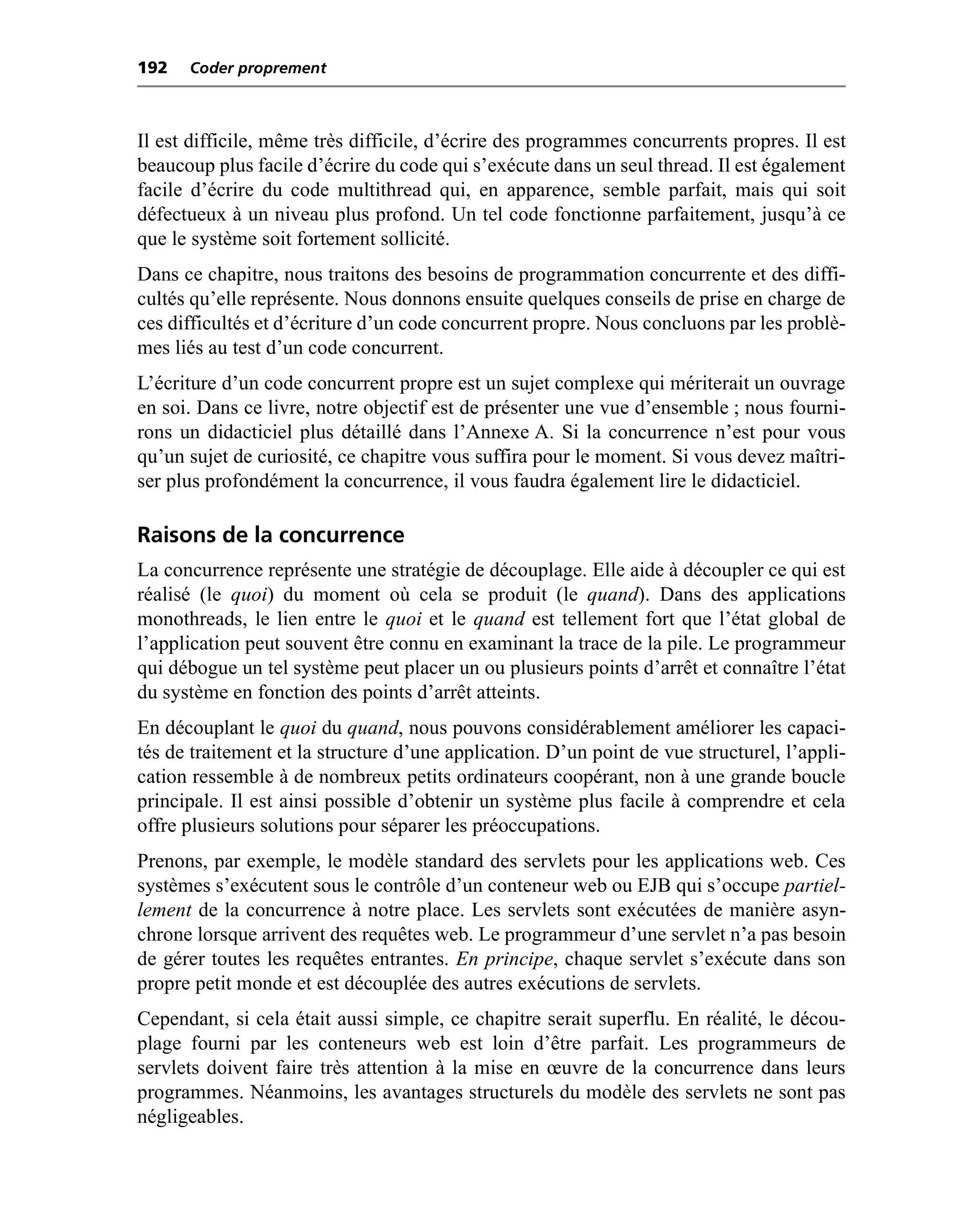 192   Coder proprement



Il est difficile, même très difficile, d’écrire des programmes concurrents propres. Il est
beaucoup plus facile d’écrire du code qui s’exécute dans un seul thread. Il est également
facile d’écrire du code multithread qui, en apparence, semble parfait, mais qui soit
défectueux à un niveau plus profond. Un tel code fonctionne parfaitement, jusqu’à ce
que le système soit fortement sollicité.
Dans ce chapitre, nous traitons des besoins de programmation concurrente et des diffi-
cultés qu’elle représente. Nous donnons ensuite quelques conseils de prise en charge de
ces difficultés et d’écriture d’un code concurrent propre. Nous concluons par les problè-
mes liés au test d’un code concurrent.
L’écriture d’un code concurrent propre est un sujet complexe qui mériterait un ouvrage
en soi. Dans ce livre, notre objectif est de présenter une vue d’ensemble ; nous fourni-
rons un didacticiel plus détaillé dans l’Annexe A. Si la concurrence n’est pour vous
qu’un sujet de curiosité, ce chapitre vous suffira pour le moment. Si vous devez maîtri-
ser plus profondément la concurrence, il vous faudra également lire le didacticiel.

Raisons de la concurrence
La concurrence représente une stratégie de découplage. Elle aide à découpler ce qui est
réalisé (le quoi) du moment où cela se produit (le quand). Dans des applications
monothreads, le lien entre le quoi et le quand est tellement fort que l’état global de
l’application peut souvent être connu en examinant la trace de la pile. Le programmeur
qui débogue un tel système peut placer un ou plusieurs points d’arrêt et connaître l’état
du système en fonction des points d’arrêt atteints.
En découplant le quoi du quand, nous pouvons considérablement améliorer les capaci-
tés de traitement et la structure d’une application. D’un point de vue structurel, l’appli-
cation ressemble à de nombreux petits ordinateurs coopérant, non à une grande boucle
principale. Il est ainsi possible d’obtenir un système plus facile à comprendre et cela
offre plusieurs solutions pour séparer les préoccupations.
Prenons, par exemple, le modèle standard des servlets pour les applications web. Ces
systèmes s’exécutent sous le contrôle d’un conteneur web ou EJB qui s’occupe partiel-
lement de la concurrence à notre place. Les servlets sont exécutées de manière asyn-
chrone lorsque arrivent des requêtes web. Le programmeur d’une servlet n’a pas besoin
de gérer toutes les requêtes entrantes. En principe, chaque servlet s’exécute dans son
propre petit monde et est découplée des autres exécutions de servlets.
Cependant, si cela était aussi simple, ce chapitre serait superflu. En réalité, le décou-
plage fourni par les conteneurs web est loin d’être parfait. Les programmeurs de
servlets doivent faire très attention à la mise en œuvre de la concurrence dans leurs
programmes. Néanmoins, les avantages structurels du modèle des servlets ne sont pas
négligeables.
 