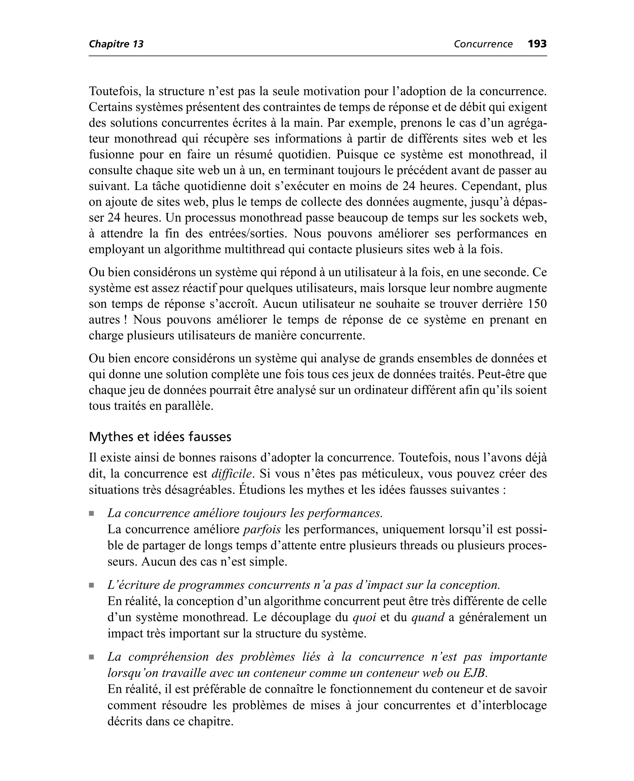Chapitre 13                                                             Concurrence    193



Toutefois, la structure n’est pas la seule motivation pour l’adoption de la concurrence.
Certains systèmes présentent des contraintes de temps de réponse et de débit qui exigent
des solutions concurrentes écrites à la main. Par exemple, prenons le cas d’un agréga-
teur monothread qui récupère ses informations à partir de différents sites web et les
fusionne pour en faire un résumé quotidien. Puisque ce système est monothread, il
consulte chaque site web un à un, en terminant toujours le précédent avant de passer au
suivant. La tâche quotidienne doit s’exécuter en moins de 24 heures. Cependant, plus
on ajoute de sites web, plus le temps de collecte des données augmente, jusqu’à dépas-
ser 24 heures. Un processus monothread passe beaucoup de temps sur les sockets web,
à attendre la fin des entrées/sorties. Nous pouvons améliorer ses performances en
employant un algorithme multithread qui contacte plusieurs sites web à la fois.
Ou bien considérons un système qui répond à un utilisateur à la fois, en une seconde. Ce
système est assez réactif pour quelques utilisateurs, mais lorsque leur nombre augmente
son temps de réponse s’accroît. Aucun utilisateur ne souhaite se trouver derrière 150
autres ! Nous pouvons améliorer le temps de réponse de ce système en prenant en
charge plusieurs utilisateurs de manière concurrente.
Ou bien encore considérons un système qui analyse de grands ensembles de données et
qui donne une solution complète une fois tous ces jeux de données traités. Peut-être que
chaque jeu de données pourrait être analysé sur un ordinateur différent afin qu’ils soient
tous traités en parallèle.

Mythes et idées fausses
Il existe ainsi de bonnes raisons d’adopter la concurrence. Toutefois, nous l’avons déjà
dit, la concurrence est difficile. Si vous n’êtes pas méticuleux, vous pouvez créer des
situations très désagréables. Étudions les mythes et les idées fausses suivantes :
n   La concurrence améliore toujours les performances.
    La concurrence améliore parfois les performances, uniquement lorsqu’il est possi-
    ble de partager de longs temps d’attente entre plusieurs threads ou plusieurs proces-
    seurs. Aucun des cas n’est simple.
n   L’écriture de programmes concurrents n’a pas d’impact sur la conception.
    En réalité, la conception d’un algorithme concurrent peut être très différente de celle
    d’un système monothread. Le découplage du quoi et du quand a généralement un
    impact très important sur la structure du système.
n   La compréhension des problèmes liés à la concurrence n’est pas importante
    lorsqu’on travaille avec un conteneur comme un conteneur web ou EJB.
    En réalité, il est préférable de connaître le fonctionnement du conteneur et de savoir
    comment résoudre les problèmes de mises à jour concurrentes et d’interblocage
    décrits dans ce chapitre.
 