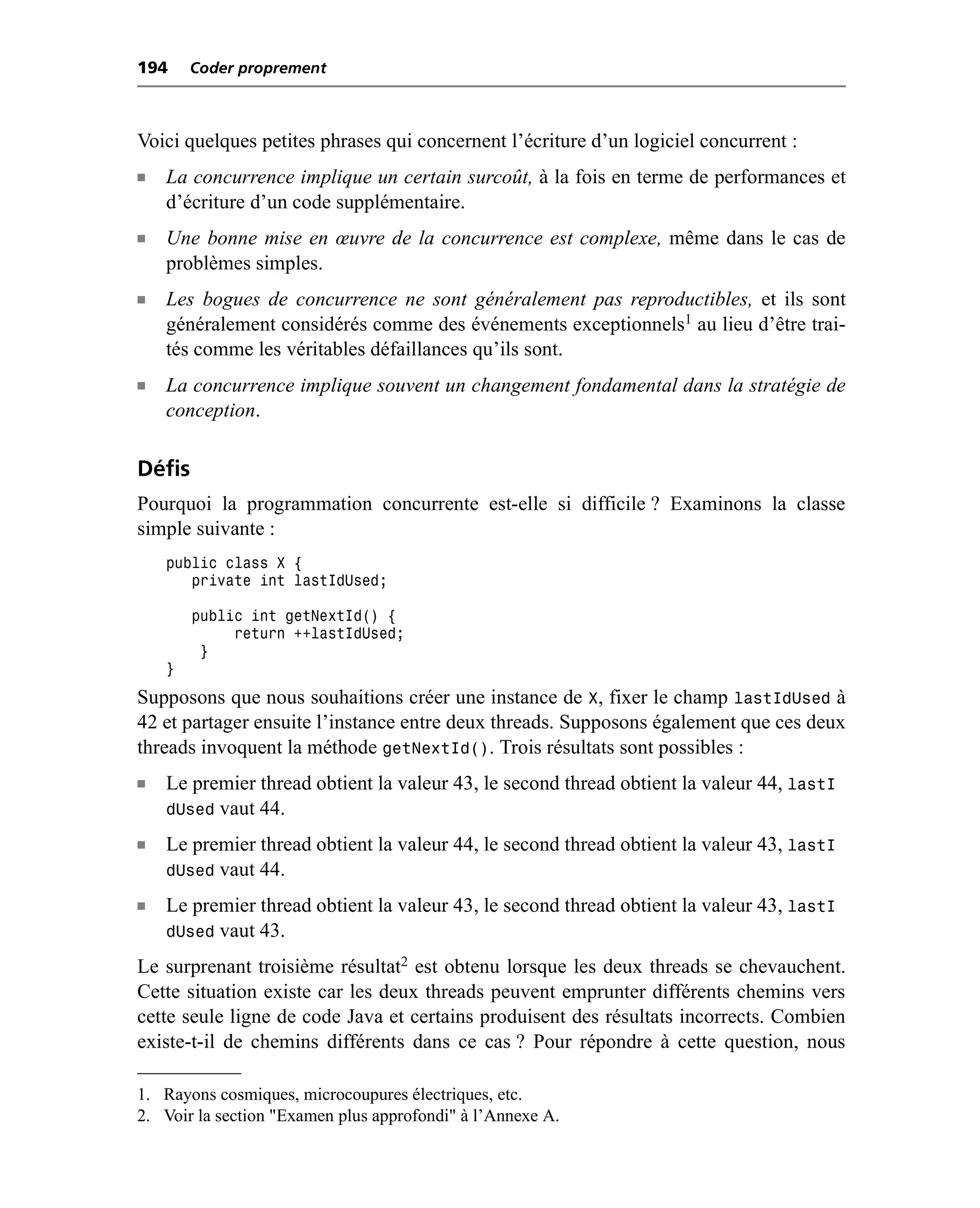 194     Coder proprement



Voici quelques petites phrases qui concernent l’écriture d’un logiciel concurrent :
n   La concurrence implique un certain surcoût, à la fois en terme de performances et
    d’écriture d’un code supplémentaire.
n   Une bonne mise en œuvre de la concurrence est complexe, même dans le cas de
    problèmes simples.
n   Les bogues de concurrence ne sont généralement pas reproductibles, et ils sont
    généralement considérés comme des événements exceptionnels1 au lieu d’être trai-
    tés comme les véritables défaillances qu’ils sont.
n   La concurrence implique souvent un changement fondamental dans la stratégie de
    conception.

Défis
Pourquoi la programmation concurrente est-elle si difficile ? Examinons la classe
simple suivante :
    public class X {
       private int lastIdUsed;

        public int getNextId() {
             return ++lastIdUsed;
         }
    }
Supposons que nous souhaitions créer une instance de X, fixer le champ lastIdUsed à
42 et partager ensuite l’instance entre deux threads. Supposons également que ces deux
threads invoquent la méthode getNextId(). Trois résultats sont possibles :
n   Le premier thread obtient la valeur 43, le second thread obtient la valeur 44, lastI
    dUsed vaut 44.
n   Le premier thread obtient la valeur 44, le second thread obtient la valeur 43, lastI
    dUsed vaut 44.
n   Le premier thread obtient la valeur 43, le second thread obtient la valeur 43, lastI
    dUsed vaut 43.
Le surprenant troisième résultat2 est obtenu lorsque les deux threads se chevauchent.
Cette situation existe car les deux threads peuvent emprunter différents chemins vers
cette seule ligne de code Java et certains produisent des résultats incorrects. Combien
existe-t-il de chemins différents dans ce cas ? Pour répondre à cette question, nous

1. Rayons cosmiques, microcoupures électriques, etc.
2. Voir la section "Examen plus approfondi" à l’Annexe A.
 