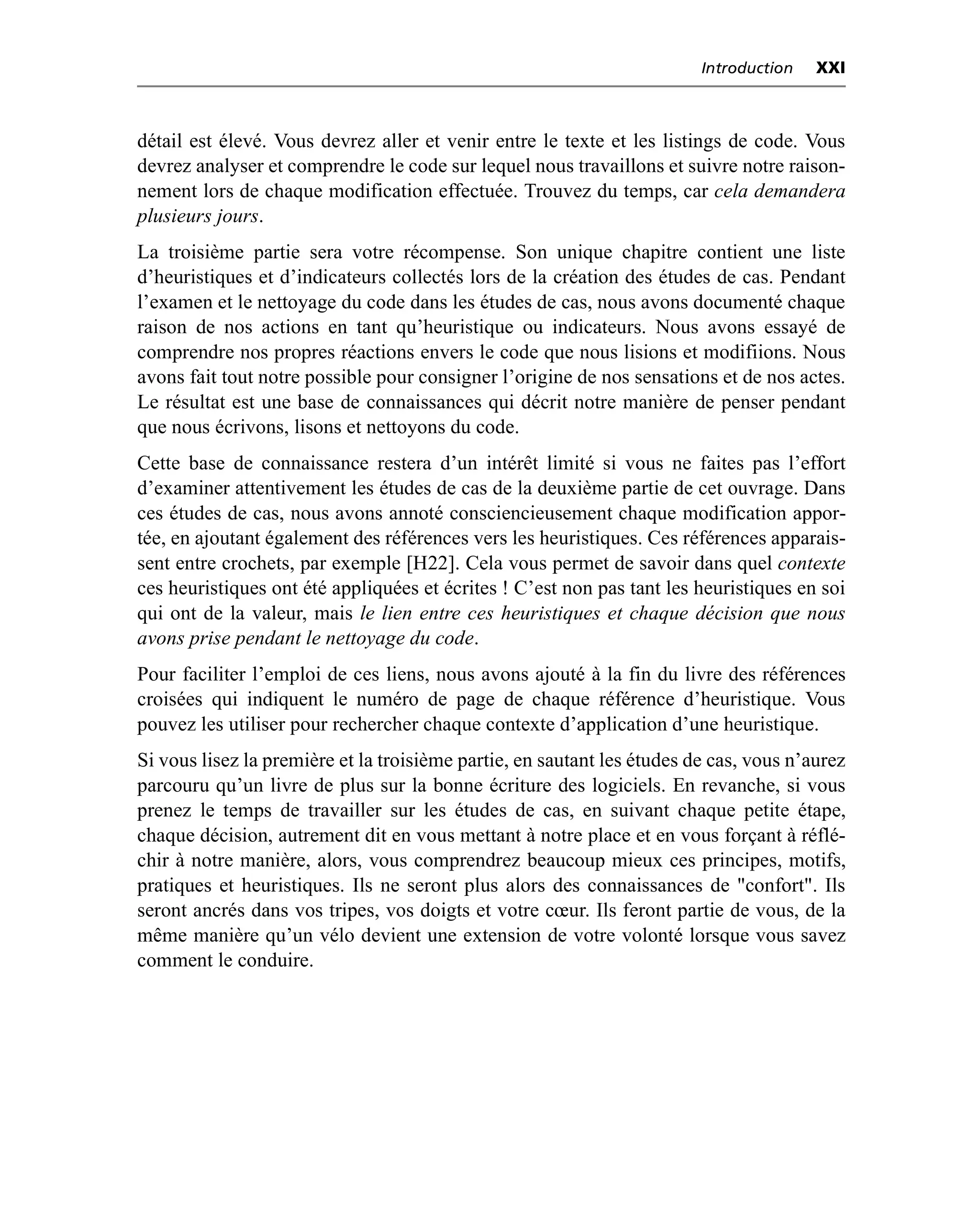 Introduction   XXI



détail est élevé. Vous devrez aller et venir entre le texte et les listings de code. Vous
devrez analyser et comprendre le code sur lequel nous travaillons et suivre notre raison-
nement lors de chaque modification effectuée. Trouvez du temps, car cela demandera
plusieurs jours.
La troisième partie sera votre récompense. Son unique chapitre contient une liste
d’heuristiques et d’indicateurs collectés lors de la création des études de cas. Pendant
l’examen et le nettoyage du code dans les études de cas, nous avons documenté chaque
raison de nos actions en tant qu’heuristique ou indicateurs. Nous avons essayé de
comprendre nos propres réactions envers le code que nous lisions et modifiions. Nous
avons fait tout notre possible pour consigner l’origine de nos sensations et de nos actes.
Le résultat est une base de connaissances qui décrit notre manière de penser pendant
que nous écrivons, lisons et nettoyons du code.
Cette base de connaissance restera d’un intérêt limité si vous ne faites pas l’effort
d’examiner attentivement les études de cas de la deuxième partie de cet ouvrage. Dans
ces études de cas, nous avons annoté consciencieusement chaque modification appor-
tée, en ajoutant également des références vers les heuristiques. Ces références apparais-
sent entre crochets, par exemple [H22]. Cela vous permet de savoir dans quel contexte
ces heuristiques ont été appliquées et écrites ! C’est non pas tant les heuristiques en soi
qui ont de la valeur, mais le lien entre ces heuristiques et chaque décision que nous
avons prise pendant le nettoyage du code.
Pour faciliter l’emploi de ces liens, nous avons ajouté à la fin du livre des références
croisées qui indiquent le numéro de page de chaque référence d’heuristique. Vous
pouvez les utiliser pour rechercher chaque contexte d’application d’une heuristique.
Si vous lisez la première et la troisième partie, en sautant les études de cas, vous n’aurez
parcouru qu’un livre de plus sur la bonne écriture des logiciels. En revanche, si vous
prenez le temps de travailler sur les études de cas, en suivant chaque petite étape,
chaque décision, autrement dit en vous mettant à notre place et en vous forçant à réflé-
chir à notre manière, alors, vous comprendrez beaucoup mieux ces principes, motifs,
pratiques et heuristiques. Ils ne seront plus alors des connaissances de "confort". Ils
seront ancrés dans vos tripes, vos doigts et votre cœur. Ils feront partie de vous, de la
même manière qu’un vélo devient une extension de votre volonté lorsque vous savez
comment le conduire.
 