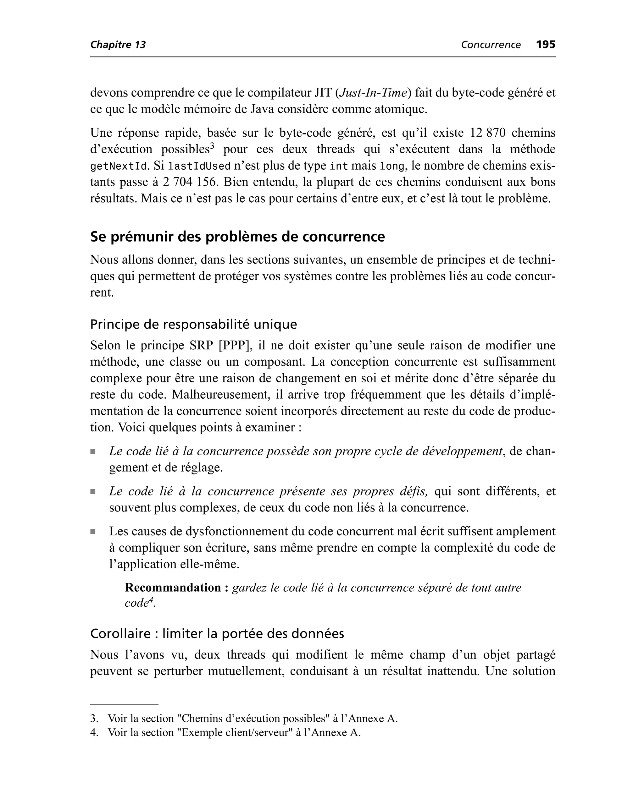 Chapitre 13                                                              Concurrence    195



devons comprendre ce que le compilateur JIT (Just-In-Time) fait du byte-code généré et
ce que le modèle mémoire de Java considère comme atomique.
Une réponse rapide, basée sur le byte-code généré, est qu’il existe 12 870 chemins
d’exécution possibles3 pour ces deux threads qui s’exécutent dans la méthode
getNextId. Si lastIdUsed n’est plus de type int mais long, le nombre de chemins exis-
tants passe à 2 704 156. Bien entendu, la plupart de ces chemins conduisent aux bons
résultats. Mais ce n’est pas le cas pour certains d’entre eux, et c’est là tout le problème.

Se prémunir des problèmes de concurrence
Nous allons donner, dans les sections suivantes, un ensemble de principes et de techni-
ques qui permettent de protéger vos systèmes contre les problèmes liés au code concur-
rent.

Principe de responsabilité unique
Selon le principe SRP [PPP], il ne doit exister qu’une seule raison de modifier une
méthode, une classe ou un composant. La conception concurrente est suffisamment
complexe pour être une raison de changement en soi et mérite donc d’être séparée du
reste du code. Malheureusement, il arrive trop fréquemment que les détails d’implé-
mentation de la concurrence soient incorporés directement au reste du code de produc-
tion. Voici quelques points à examiner :
n   Le code lié à la concurrence possède son propre cycle de développement, de chan-
    gement et de réglage.
n   Le code lié à la concurrence présente ses propres défis, qui sont différents, et
    souvent plus complexes, de ceux du code non liés à la concurrence.
n   Les causes de dysfonctionnement du code concurrent mal écrit suffisent amplement
    à compliquer son écriture, sans même prendre en compte la complexité du code de
    l’application elle-même.
       Recommandation : gardez le code lié à la concurrence séparé de tout autre
       code4.

Corollaire : limiter la portée des données
Nous l’avons vu, deux threads qui modifient le même champ d’un objet partagé
peuvent se perturber mutuellement, conduisant à un résultat inattendu. Une solution


3. Voir la section "Chemins d’exécution possibles" à l’Annexe A.
4. Voir la section "Exemple client/serveur" à l’Annexe A.
 