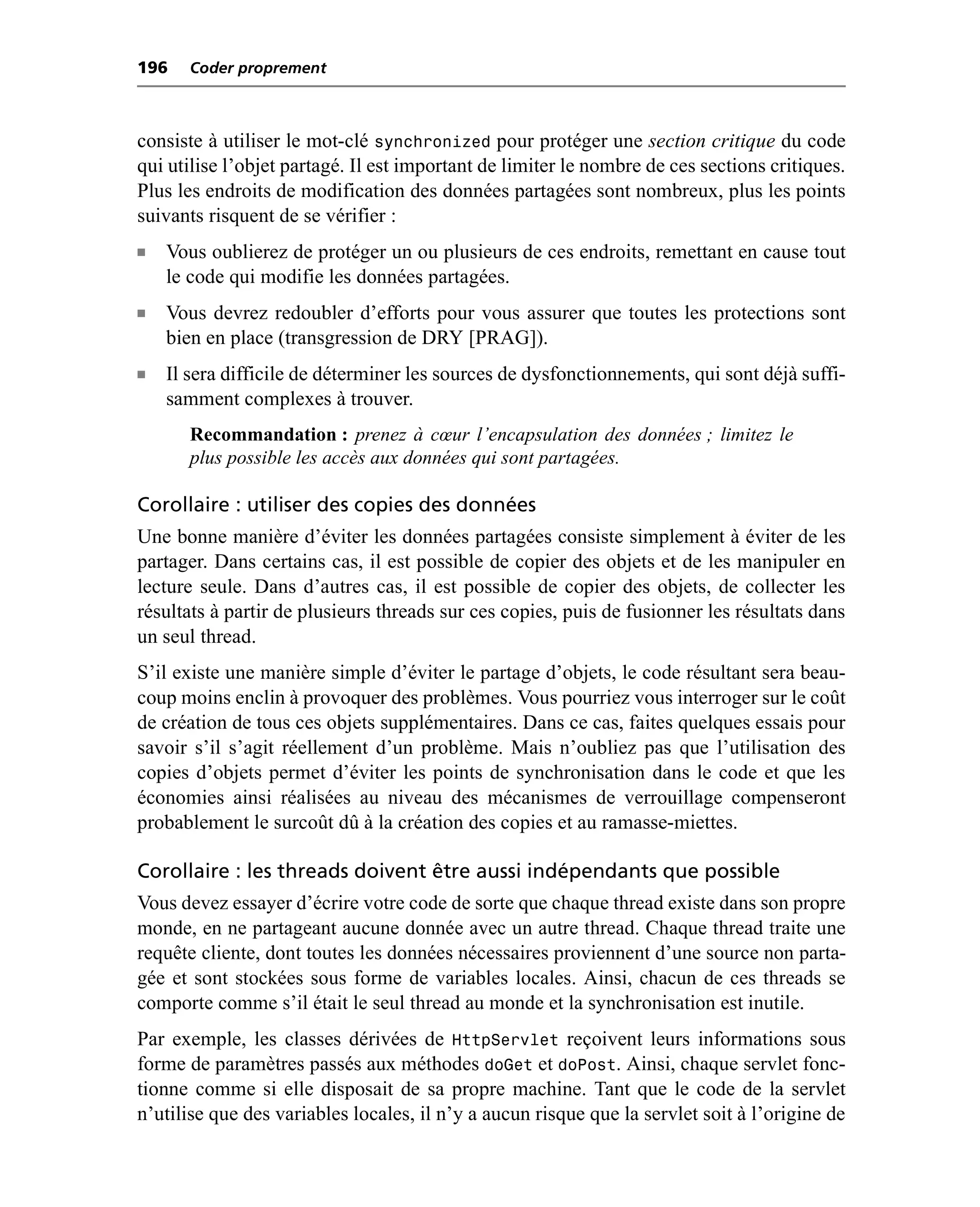 196    Coder proprement



consiste à utiliser le mot-clé synchronized pour protéger une section critique du code
qui utilise l’objet partagé. Il est important de limiter le nombre de ces sections critiques.
Plus les endroits de modification des données partagées sont nombreux, plus les points
suivants risquent de se vérifier :
n   Vous oublierez de protéger un ou plusieurs de ces endroits, remettant en cause tout
    le code qui modifie les données partagées.
n   Vous devrez redoubler d’efforts pour vous assurer que toutes les protections sont
    bien en place (transgression de DRY [PRAG]).
n   Il sera difficile de déterminer les sources de dysfonctionnements, qui sont déjà suffi-
    samment complexes à trouver.
       Recommandation : prenez à cœur l’encapsulation des données ; limitez le
       plus possible les accès aux données qui sont partagées.

Corollaire : utiliser des copies des données
Une bonne manière d’éviter les données partagées consiste simplement à éviter de les
partager. Dans certains cas, il est possible de copier des objets et de les manipuler en
lecture seule. Dans d’autres cas, il est possible de copier des objets, de collecter les
résultats à partir de plusieurs threads sur ces copies, puis de fusionner les résultats dans
un seul thread.
S’il existe une manière simple d’éviter le partage d’objets, le code résultant sera beau-
coup moins enclin à provoquer des problèmes. Vous pourriez vous interroger sur le coût
de création de tous ces objets supplémentaires. Dans ce cas, faites quelques essais pour
savoir s’il s’agit réellement d’un problème. Mais n’oubliez pas que l’utilisation des
copies d’objets permet d’éviter les points de synchronisation dans le code et que les
économies ainsi réalisées au niveau des mécanismes de verrouillage compenseront
probablement le surcoût dû à la création des copies et au ramasse-miettes.

Corollaire : les threads doivent être aussi indépendants que possible
Vous devez essayer d’écrire votre code de sorte que chaque thread existe dans son propre
monde, en ne partageant aucune donnée avec un autre thread. Chaque thread traite une
requête cliente, dont toutes les données nécessaires proviennent d’une source non parta-
gée et sont stockées sous forme de variables locales. Ainsi, chacun de ces threads se
comporte comme s’il était le seul thread au monde et la synchronisation est inutile.
Par exemple, les classes dérivées de HttpServlet reçoivent leurs informations sous
forme de paramètres passés aux méthodes doGet et doPost. Ainsi, chaque servlet fonc-
tionne comme si elle disposait de sa propre machine. Tant que le code de la servlet
n’utilise que des variables locales, il n’y a aucun risque que la servlet soit à l’origine de
 