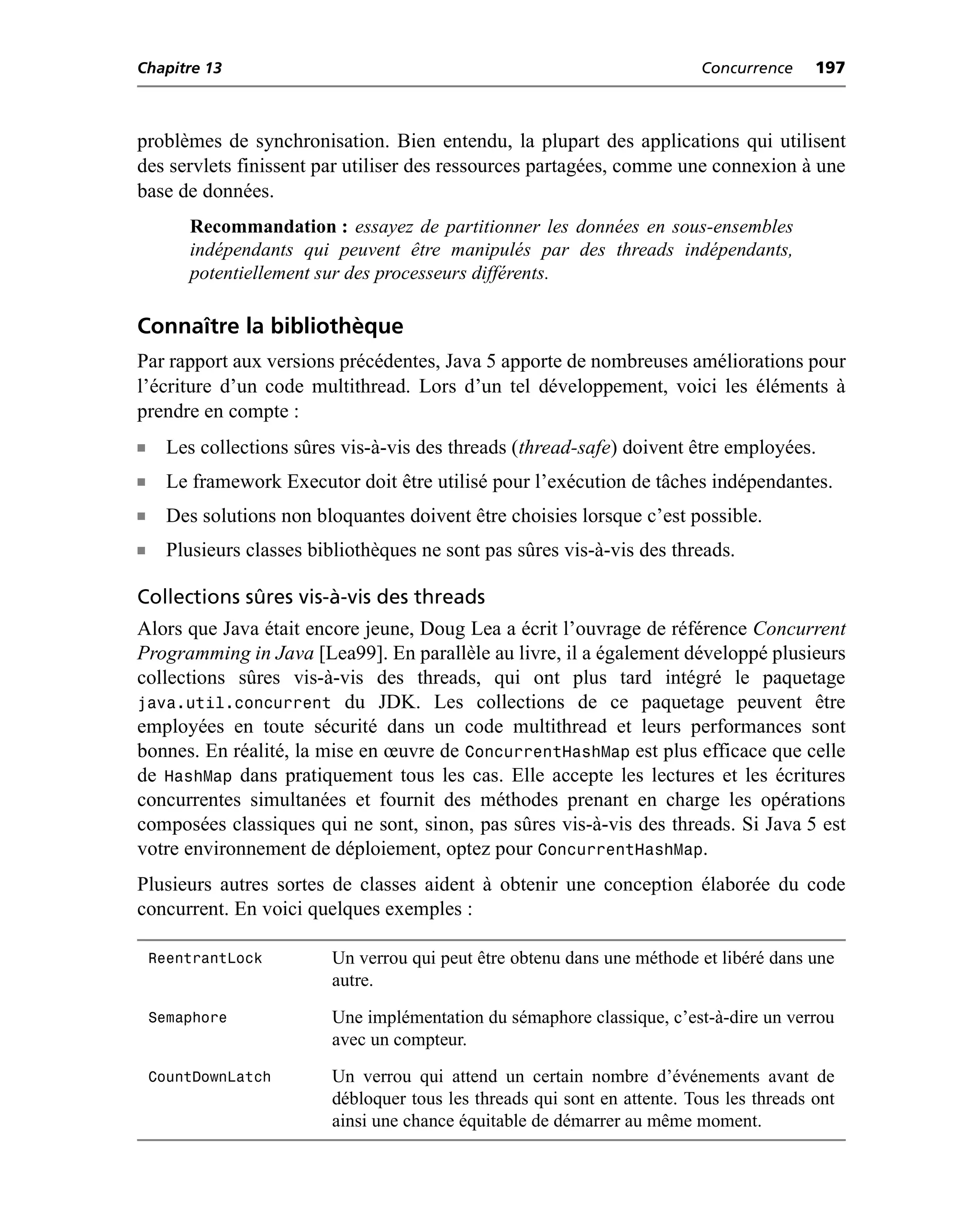 Chapitre 13                                                                Concurrence     197



problèmes de synchronisation. Bien entendu, la plupart des applications qui utilisent
des servlets finissent par utiliser des ressources partagées, comme une connexion à une
base de données.
         Recommandation : essayez de partitionner les données en sous-ensembles
         indépendants qui peuvent être manipulés par des threads indépendants,
         potentiellement sur des processeurs différents.

Connaître la bibliothèque
Par rapport aux versions précédentes, Java 5 apporte de nombreuses améliorations pour
l’écriture d’un code multithread. Lors d’un tel développement, voici les éléments à
prendre en compte :
n     Les collections sûres vis-à-vis des threads (thread-safe) doivent être employées.
n     Le framework Executor doit être utilisé pour l’exécution de tâches indépendantes.
n     Des solutions non bloquantes doivent être choisies lorsque c’est possible.
n     Plusieurs classes bibliothèques ne sont pas sûres vis-à-vis des threads.

Collections sûres vis-à-vis des threads
Alors que Java était encore jeune, Doug Lea a écrit l’ouvrage de référence Concurrent
Programming in Java [Lea99]. En parallèle au livre, il a également développé plusieurs
collections sûres vis-à-vis des threads, qui ont plus tard intégré le paquetage
java.util.concurrent du JDK. Les collections de ce paquetage peuvent être
employées en toute sécurité dans un code multithread et leurs performances sont
bonnes. En réalité, la mise en œuvre de ConcurrentHashMap est plus efficace que celle
de HashMap dans pratiquement tous les cas. Elle accepte les lectures et les écritures
concurrentes simultanées et fournit des méthodes prenant en charge les opérations
composées classiques qui ne sont, sinon, pas sûres vis-à-vis des threads. Si Java 5 est
votre environnement de déploiement, optez pour ConcurrentHashMap.
Plusieurs autres sortes de classes aident à obtenir une conception élaborée du code
concurrent. En voici quelques exemples :

    ReentrantLock         Un verrou qui peut être obtenu dans une méthode et libéré dans une
                          autre.
    Semaphore             Une implémentation du sémaphore classique, c’est-à-dire un verrou
                          avec un compteur.
    CountDownLatch        Un verrou qui attend un certain nombre d’événements avant de
                          débloquer tous les threads qui sont en attente. Tous les threads ont
                          ainsi une chance équitable de démarrer au même moment.
 