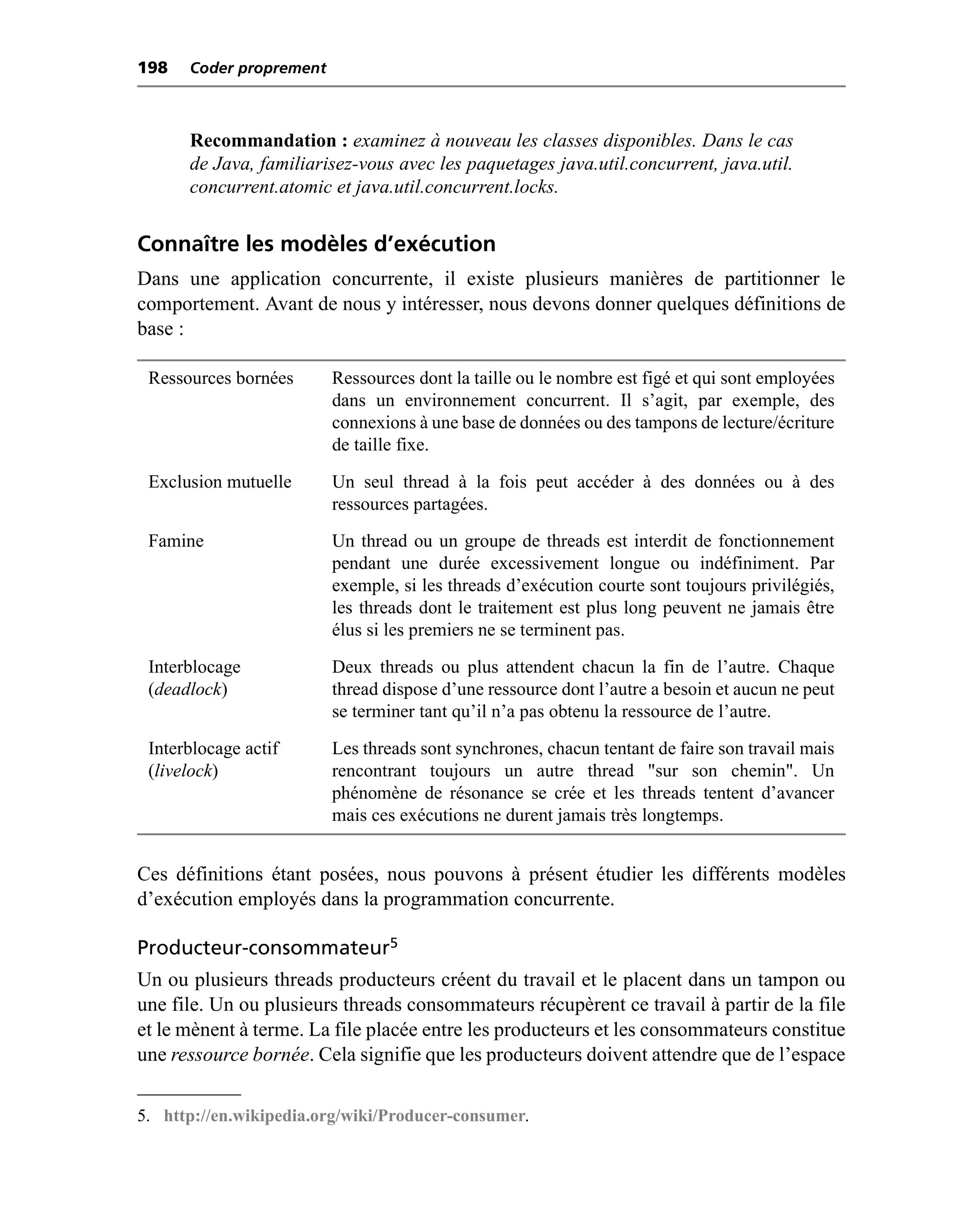 198   Coder proprement



      Recommandation : examinez à nouveau les classes disponibles. Dans le cas
      de Java, familiarisez-vous avec les paquetages java.util.concurrent, java.util.
      concurrent.atomic et java.util.concurrent.locks.


Connaître les modèles d’exécution
Dans une application concurrente, il existe plusieurs manières de partitionner le
comportement. Avant de nous y intéresser, nous devons donner quelques définitions de
base :

 Ressources bornées      Ressources dont la taille ou le nombre est figé et qui sont employées
                         dans un environnement concurrent. Il s’agit, par exemple, des
                         connexions à une base de données ou des tampons de lecture/écriture
                         de taille fixe.

 Exclusion mutuelle      Un seul thread à la fois peut accéder à des données ou à des
                         ressources partagées.

 Famine                  Un thread ou un groupe de threads est interdit de fonctionnement
                         pendant une durée excessivement longue ou indéfiniment. Par
                         exemple, si les threads d’exécution courte sont toujours privilégiés,
                         les threads dont le traitement est plus long peuvent ne jamais être
                         élus si les premiers ne se terminent pas.

 Interblocage            Deux threads ou plus attendent chacun la fin de l’autre. Chaque
 (deadlock)              thread dispose d’une ressource dont l’autre a besoin et aucun ne peut
                         se terminer tant qu’il n’a pas obtenu la ressource de l’autre.

 Interblocage actif      Les threads sont synchrones, chacun tentant de faire son travail mais
 (livelock)              rencontrant toujours un autre thread "sur son chemin". Un
                         phénomène de résonance se crée et les threads tentent d’avancer
                         mais ces exécutions ne durent jamais très longtemps.


Ces définitions étant posées, nous pouvons à présent étudier les différents modèles
d’exécution employés dans la programmation concurrente.

Producteur-consommateur5
Un ou plusieurs threads producteurs créent du travail et le placent dans un tampon ou
une file. Un ou plusieurs threads consommateurs récupèrent ce travail à partir de la file
et le mènent à terme. La file placée entre les producteurs et les consommateurs constitue
une ressource bornée. Cela signifie que les producteurs doivent attendre que de l’espace

5. http://en.wikipedia.org/wiki/Producer-consumer.
 