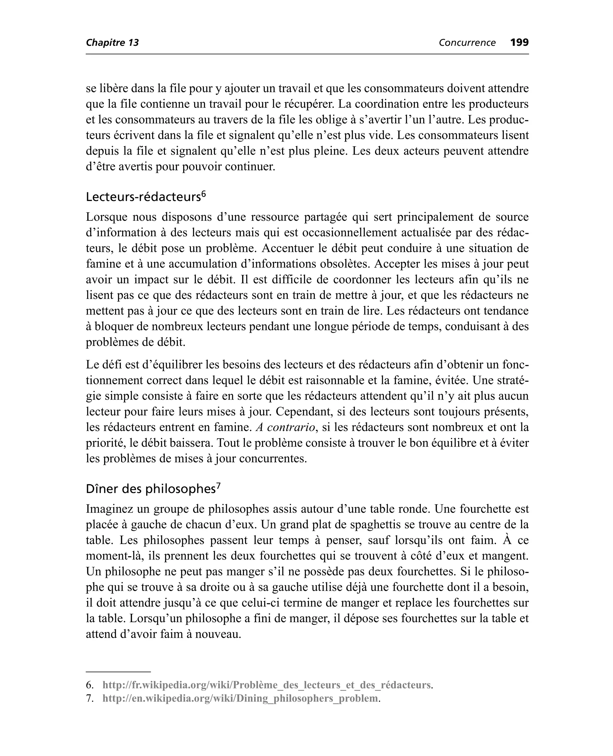 Chapitre 13                                                                Concurrence   199



se libère dans la file pour y ajouter un travail et que les consommateurs doivent attendre
que la file contienne un travail pour le récupérer. La coordination entre les producteurs
et les consommateurs au travers de la file les oblige à s’avertir l’un l’autre. Les produc-
teurs écrivent dans la file et signalent qu’elle n’est plus vide. Les consommateurs lisent
depuis la file et signalent qu’elle n’est plus pleine. Les deux acteurs peuvent attendre
d’être avertis pour pouvoir continuer.

Lecteurs-rédacteurs6
Lorsque nous disposons d’une ressource partagée qui sert principalement de source
d’information à des lecteurs mais qui est occasionnellement actualisée par des rédac-
teurs, le débit pose un problème. Accentuer le débit peut conduire à une situation de
famine et à une accumulation d’informations obsolètes. Accepter les mises à jour peut
avoir un impact sur le débit. Il est difficile de coordonner les lecteurs afin qu’ils ne
lisent pas ce que des rédacteurs sont en train de mettre à jour, et que les rédacteurs ne
mettent pas à jour ce que des lecteurs sont en train de lire. Les rédacteurs ont tendance
à bloquer de nombreux lecteurs pendant une longue période de temps, conduisant à des
problèmes de débit.
Le défi est d’équilibrer les besoins des lecteurs et des rédacteurs afin d’obtenir un fonc-
tionnement correct dans lequel le débit est raisonnable et la famine, évitée. Une straté-
gie simple consiste à faire en sorte que les rédacteurs attendent qu’il n’y ait plus aucun
lecteur pour faire leurs mises à jour. Cependant, si des lecteurs sont toujours présents,
les rédacteurs entrent en famine. A contrario, si les rédacteurs sont nombreux et ont la
priorité, le débit baissera. Tout le problème consiste à trouver le bon équilibre et à éviter
les problèmes de mises à jour concurrentes.

Dîner des philosophes7
Imaginez un groupe de philosophes assis autour d’une table ronde. Une fourchette est
placée à gauche de chacun d’eux. Un grand plat de spaghettis se trouve au centre de la
table. Les philosophes passent leur temps à penser, sauf lorsqu’ils ont faim. À ce
moment-là, ils prennent les deux fourchettes qui se trouvent à côté d’eux et mangent.
Un philosophe ne peut pas manger s’il ne possède pas deux fourchettes. Si le philoso-
phe qui se trouve à sa droite ou à sa gauche utilise déjà une fourchette dont il a besoin,
il doit attendre jusqu’à ce que celui-ci termine de manger et replace les fourchettes sur
la table. Lorsqu’un philosophe a fini de manger, il dépose ses fourchettes sur la table et
attend d’avoir faim à nouveau.


6. http://fr.wikipedia.org/wiki/Problème_des_lecteurs_et_des_rédacteurs.
7. http://en.wikipedia.org/wiki/Dining_philosophers_problem.
 
