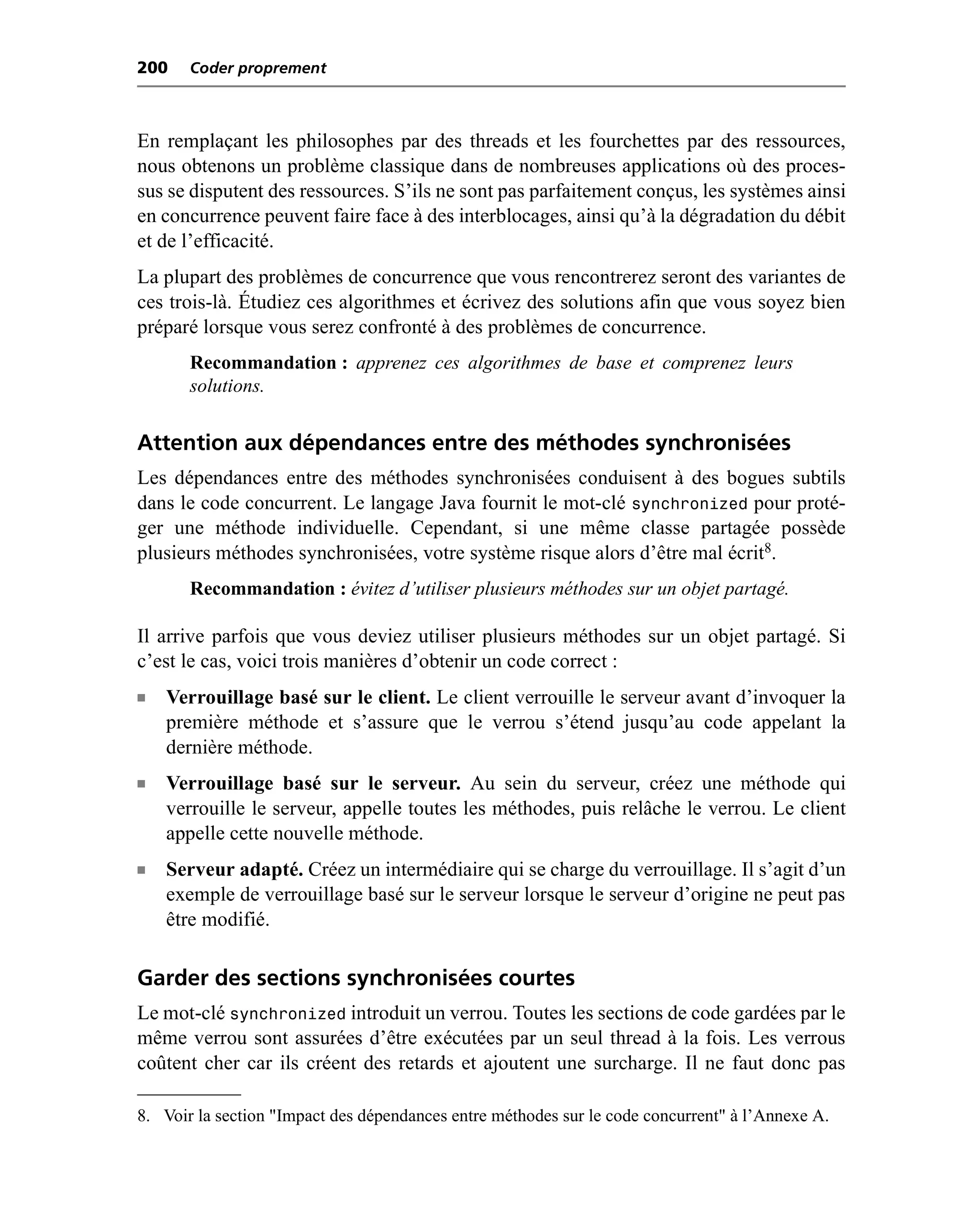 200    Coder proprement



En remplaçant les philosophes par des threads et les fourchettes par des ressources,
nous obtenons un problème classique dans de nombreuses applications où des proces-
sus se disputent des ressources. S’ils ne sont pas parfaitement conçus, les systèmes ainsi
en concurrence peuvent faire face à des interblocages, ainsi qu’à la dégradation du débit
et de l’efficacité.
La plupart des problèmes de concurrence que vous rencontrerez seront des variantes de
ces trois-là. Étudiez ces algorithmes et écrivez des solutions afin que vous soyez bien
préparé lorsque vous serez confronté à des problèmes de concurrence.
       Recommandation : apprenez ces algorithmes de base et comprenez leurs
       solutions.


Attention aux dépendances entre des méthodes synchronisées
Les dépendances entre des méthodes synchronisées conduisent à des bogues subtils
dans le code concurrent. Le langage Java fournit le mot-clé synchronized pour proté-
ger une méthode individuelle. Cependant, si une même classe partagée possède
plusieurs méthodes synchronisées, votre système risque alors d’être mal écrit8.
       Recommandation : évitez d’utiliser plusieurs méthodes sur un objet partagé.

Il arrive parfois que vous deviez utiliser plusieurs méthodes sur un objet partagé. Si
c’est le cas, voici trois manières d’obtenir un code correct :
n   Verrouillage basé sur le client. Le client verrouille le serveur avant d’invoquer la
    première méthode et s’assure que le verrou s’étend jusqu’au code appelant la
    dernière méthode.
n   Verrouillage basé sur le serveur. Au sein du serveur, créez une méthode qui
    verrouille le serveur, appelle toutes les méthodes, puis relâche le verrou. Le client
    appelle cette nouvelle méthode.
n   Serveur adapté. Créez un intermédiaire qui se charge du verrouillage. Il s’agit d’un
    exemple de verrouillage basé sur le serveur lorsque le serveur d’origine ne peut pas
    être modifié.

Garder des sections synchronisées courtes
Le mot-clé synchronized introduit un verrou. Toutes les sections de code gardées par le
même verrou sont assurées d’être exécutées par un seul thread à la fois. Les verrous
coûtent cher car ils créent des retards et ajoutent une surcharge. Il ne faut donc pas

8. Voir la section "Impact des dépendances entre méthodes sur le code concurrent" à l’Annexe A.
 