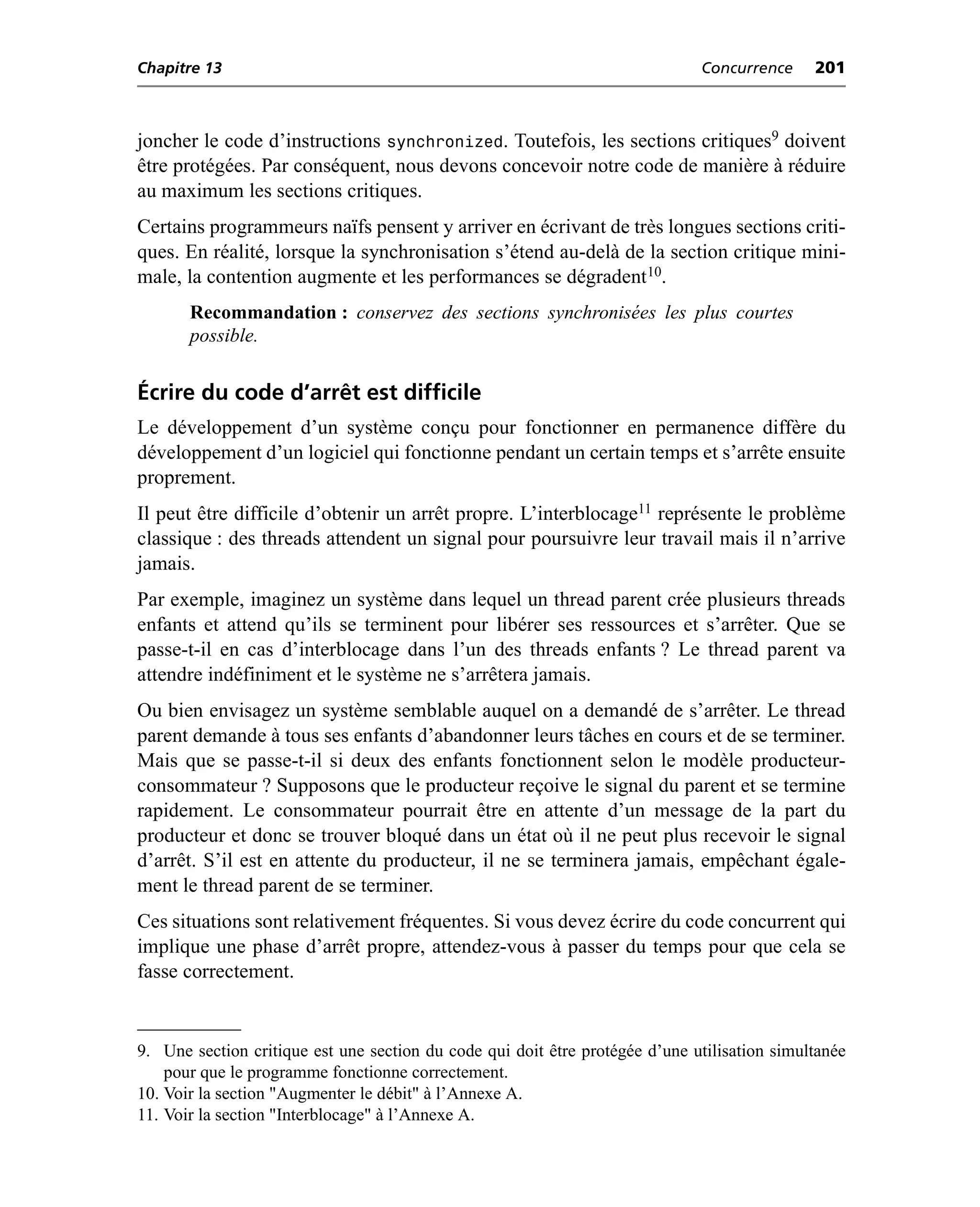 Chapitre 13                                                                   Concurrence     201



joncher le code d’instructions synchronized. Toutefois, les sections critiques9 doivent
être protégées. Par conséquent, nous devons concevoir notre code de manière à réduire
au maximum les sections critiques.
Certains programmeurs naïfs pensent y arriver en écrivant de très longues sections criti-
ques. En réalité, lorsque la synchronisation s’étend au-delà de la section critique mini-
male, la contention augmente et les performances se dégradent 10.
       Recommandation : conservez des sections synchronisées les plus courtes
       possible.


Écrire du code d’arrêt est difficile
Le développement d’un système conçu pour fonctionner en permanence diffère du
développement d’un logiciel qui fonctionne pendant un certain temps et s’arrête ensuite
proprement.
Il peut être difficile d’obtenir un arrêt propre. L’interblocage11 représente le problème
classique : des threads attendent un signal pour poursuivre leur travail mais il n’arrive
jamais.
Par exemple, imaginez un système dans lequel un thread parent crée plusieurs threads
enfants et attend qu’ils se terminent pour libérer ses ressources et s’arrêter. Que se
passe-t-il en cas d’interblocage dans l’un des threads enfants ? Le thread parent va
attendre indéfiniment et le système ne s’arrêtera jamais.
Ou bien envisagez un système semblable auquel on a demandé de s’arrêter. Le thread
parent demande à tous ses enfants d’abandonner leurs tâches en cours et de se terminer.
Mais que se passe-t-il si deux des enfants fonctionnent selon le modèle producteur-
consommateur ? Supposons que le producteur reçoive le signal du parent et se termine
rapidement. Le consommateur pourrait être en attente d’un message de la part du
producteur et donc se trouver bloqué dans un état où il ne peut plus recevoir le signal
d’arrêt. S’il est en attente du producteur, il ne se terminera jamais, empêchant égale-
ment le thread parent de se terminer.
Ces situations sont relativement fréquentes. Si vous devez écrire du code concurrent qui
implique une phase d’arrêt propre, attendez-vous à passer du temps pour que cela se
fasse correctement.


9. Une section critique est une section du code qui doit être protégée d’une utilisation simultanée
    pour que le programme fonctionne correctement.
10. Voir la section "Augmenter le débit" à l’Annexe A.
11. Voir la section "Interblocage" à l’Annexe A.
 