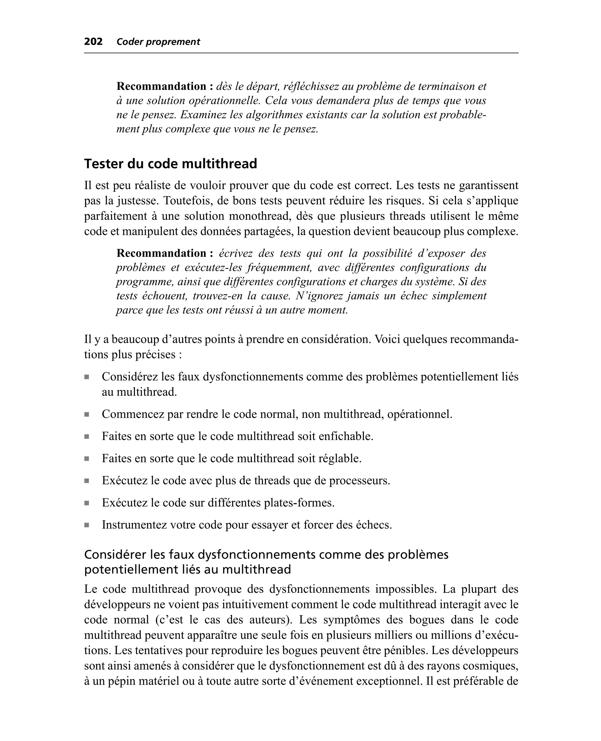 202    Coder proprement



       Recommandation : dès le départ, réfléchissez au problème de terminaison et
       à une solution opérationnelle. Cela vous demandera plus de temps que vous
       ne le pensez. Examinez les algorithmes existants car la solution est probable-
       ment plus complexe que vous ne le pensez.


Tester du code multithread
Il est peu réaliste de vouloir prouver que du code est correct. Les tests ne garantissent
pas la justesse. Toutefois, de bons tests peuvent réduire les risques. Si cela s’applique
parfaitement à une solution monothread, dès que plusieurs threads utilisent le même
code et manipulent des données partagées, la question devient beaucoup plus complexe.
       Recommandation : écrivez des tests qui ont la possibilité d’exposer des
       problèmes et exécutez-les fréquemment, avec différentes configurations du
       programme, ainsi que différentes configurations et charges du système. Si des
       tests échouent, trouvez-en la cause. N’ignorez jamais un échec simplement
       parce que les tests ont réussi à un autre moment.

Il y a beaucoup d’autres points à prendre en considération. Voici quelques recommanda-
tions plus précises :
n   Considérez les faux dysfonctionnements comme des problèmes potentiellement liés
    au multithread.
n   Commencez par rendre le code normal, non multithread, opérationnel.
n   Faites en sorte que le code multithread soit enfichable.
n   Faites en sorte que le code multithread soit réglable.
n   Exécutez le code avec plus de threads que de processeurs.
n   Exécutez le code sur différentes plates-formes.
n   Instrumentez votre code pour essayer et forcer des échecs.

Considérer les faux dysfonctionnements comme des problèmes
potentiellement liés au multithread
Le code multithread provoque des dysfonctionnements impossibles. La plupart des
développeurs ne voient pas intuitivement comment le code multithread interagit avec le
code normal (c’est le cas des auteurs). Les symptômes des bogues dans le code
multithread peuvent apparaître une seule fois en plusieurs milliers ou millions d’exécu-
tions. Les tentatives pour reproduire les bogues peuvent être pénibles. Les développeurs
sont ainsi amenés à considérer que le dysfonctionnement est dû à des rayons cosmiques,
à un pépin matériel ou à toute autre sorte d’événement exceptionnel. Il est préférable de
 