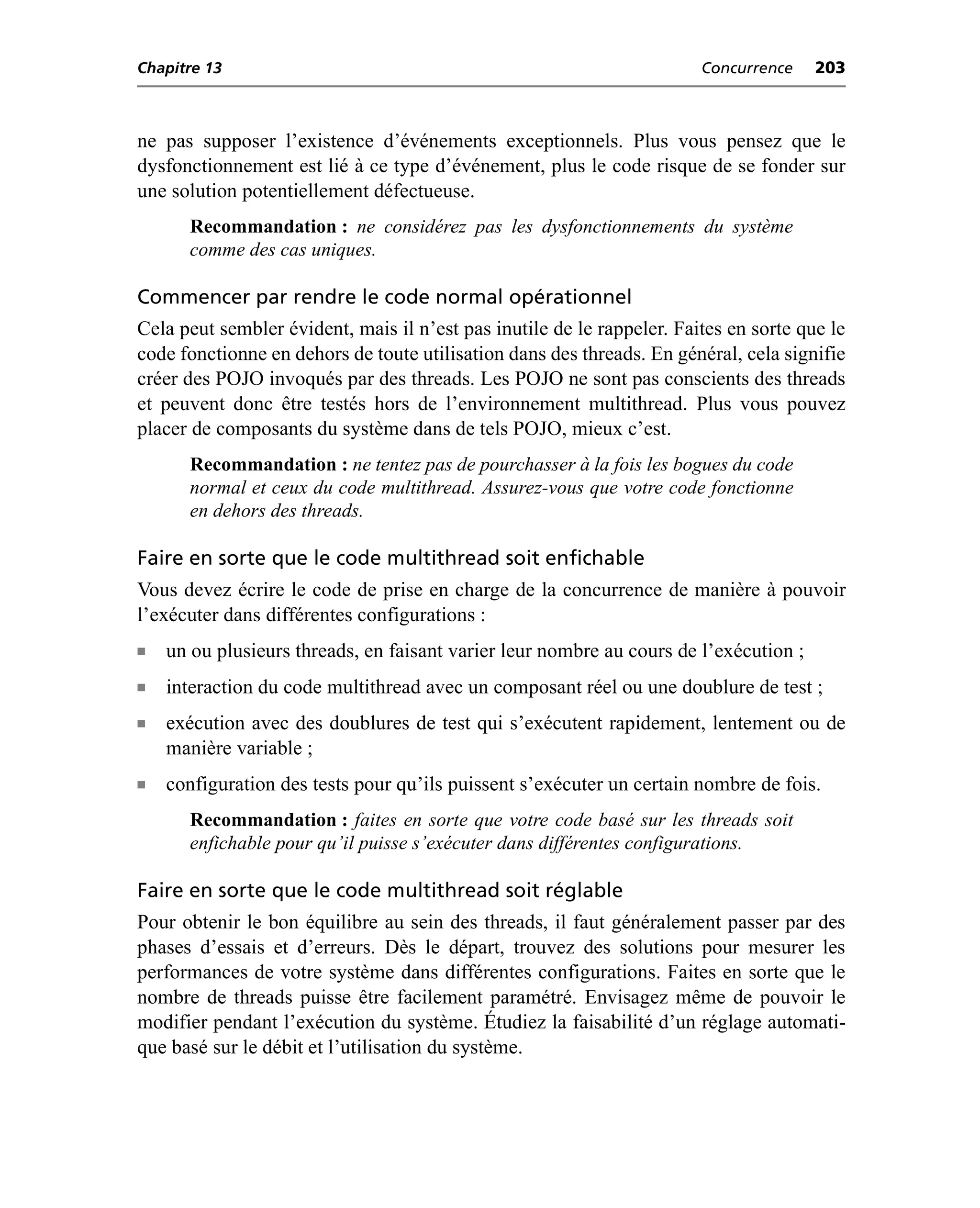 Chapitre 13                                                             Concurrence    203



ne pas supposer l’existence d’événements exceptionnels. Plus vous pensez que le
dysfonctionnement est lié à ce type d’événement, plus le code risque de se fonder sur
une solution potentiellement défectueuse.
      Recommandation : ne considérez pas les dysfonctionnements du système
      comme des cas uniques.

Commencer par rendre le code normal opérationnel
Cela peut sembler évident, mais il n’est pas inutile de le rappeler. Faites en sorte que le
code fonctionne en dehors de toute utilisation dans des threads. En général, cela signifie
créer des POJO invoqués par des threads. Les POJO ne sont pas conscients des threads
et peuvent donc être testés hors de l’environnement multithread. Plus vous pouvez
placer de composants du système dans de tels POJO, mieux c’est.
      Recommandation : ne tentez pas de pourchasser à la fois les bogues du code
      normal et ceux du code multithread. Assurez-vous que votre code fonctionne
      en dehors des threads.

Faire en sorte que le code multithread soit enfichable
Vous devez écrire le code de prise en charge de la concurrence de manière à pouvoir
l’exécuter dans différentes configurations :
n   un ou plusieurs threads, en faisant varier leur nombre au cours de l’exécution ;
n   interaction du code multithread avec un composant réel ou une doublure de test ;
n   exécution avec des doublures de test qui s’exécutent rapidement, lentement ou de
    manière variable ;
n   configuration des tests pour qu’ils puissent s’exécuter un certain nombre de fois.
      Recommandation : faites en sorte que votre code basé sur les threads soit
      enfichable pour qu’il puisse s’exécuter dans différentes configurations.

Faire en sorte que le code multithread soit réglable
Pour obtenir le bon équilibre au sein des threads, il faut généralement passer par des
phases d’essais et d’erreurs. Dès le départ, trouvez des solutions pour mesurer les
performances de votre système dans différentes configurations. Faites en sorte que le
nombre de threads puisse être facilement paramétré. Envisagez même de pouvoir le
modifier pendant l’exécution du système. Étudiez la faisabilité d’un réglage automati-
que basé sur le débit et l’utilisation du système.
 