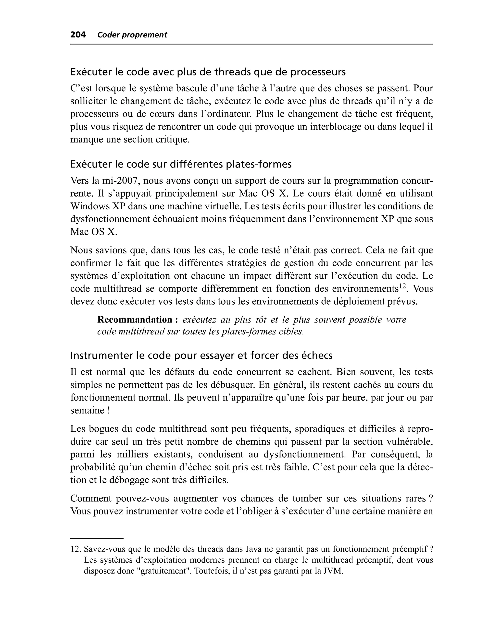 204    Coder proprement



Exécuter le code avec plus de threads que de processeurs
C’est lorsque le système bascule d’une tâche à l’autre que des choses se passent. Pour
solliciter le changement de tâche, exécutez le code avec plus de threads qu’il n’y a de
processeurs ou de cœurs dans l’ordinateur. Plus le changement de tâche est fréquent,
plus vous risquez de rencontrer un code qui provoque un interblocage ou dans lequel il
manque une section critique.

Exécuter le code sur différentes plates-formes
Vers la mi-2007, nous avons conçu un support de cours sur la programmation concur-
rente. Il s’appuyait principalement sur Mac OS X. Le cours était donné en utilisant
Windows XP dans une machine virtuelle. Les tests écrits pour illustrer les conditions de
dysfonctionnement échouaient moins fréquemment dans l’environnement XP que sous
Mac OS X.
Nous savions que, dans tous les cas, le code testé n’était pas correct. Cela ne fait que
confirmer le fait que les différentes stratégies de gestion du code concurrent par les
systèmes d’exploitation ont chacune un impact différent sur l’exécution du code. Le
code multithread se comporte différemment en fonction des environnements12. Vous
devez donc exécuter vos tests dans tous les environnements de déploiement prévus.
       Recommandation : exécutez au plus tôt et le plus souvent possible votre
       code multithread sur toutes les plates-formes cibles.

Instrumenter le code pour essayer et forcer des échecs
Il est normal que les défauts du code concurrent se cachent. Bien souvent, les tests
simples ne permettent pas de les débusquer. En général, ils restent cachés au cours du
fonctionnement normal. Ils peuvent n’apparaître qu’une fois par heure, par jour ou par
semaine !
Les bogues du code multithread sont peu fréquents, sporadiques et difficiles à repro-
duire car seul un très petit nombre de chemins qui passent par la section vulnérable,
parmi les milliers existants, conduisent au dysfonctionnement. Par conséquent, la
probabilité qu’un chemin d’échec soit pris est très faible. C’est pour cela que la détec-
tion et le débogage sont très difficiles.
Comment pouvez-vous augmenter vos chances de tomber sur ces situations rares ?
Vous pouvez instrumenter votre code et l’obliger à s’exécuter d’une certaine manière en


12. Savez-vous que le modèle des threads dans Java ne garantit pas un fonctionnement préemptif ?
    Les systèmes d’exploitation modernes prennent en charge le multithread préemptif, dont vous
    disposez donc "gratuitement". Toutefois, il n’est pas garanti par la JVM.
 