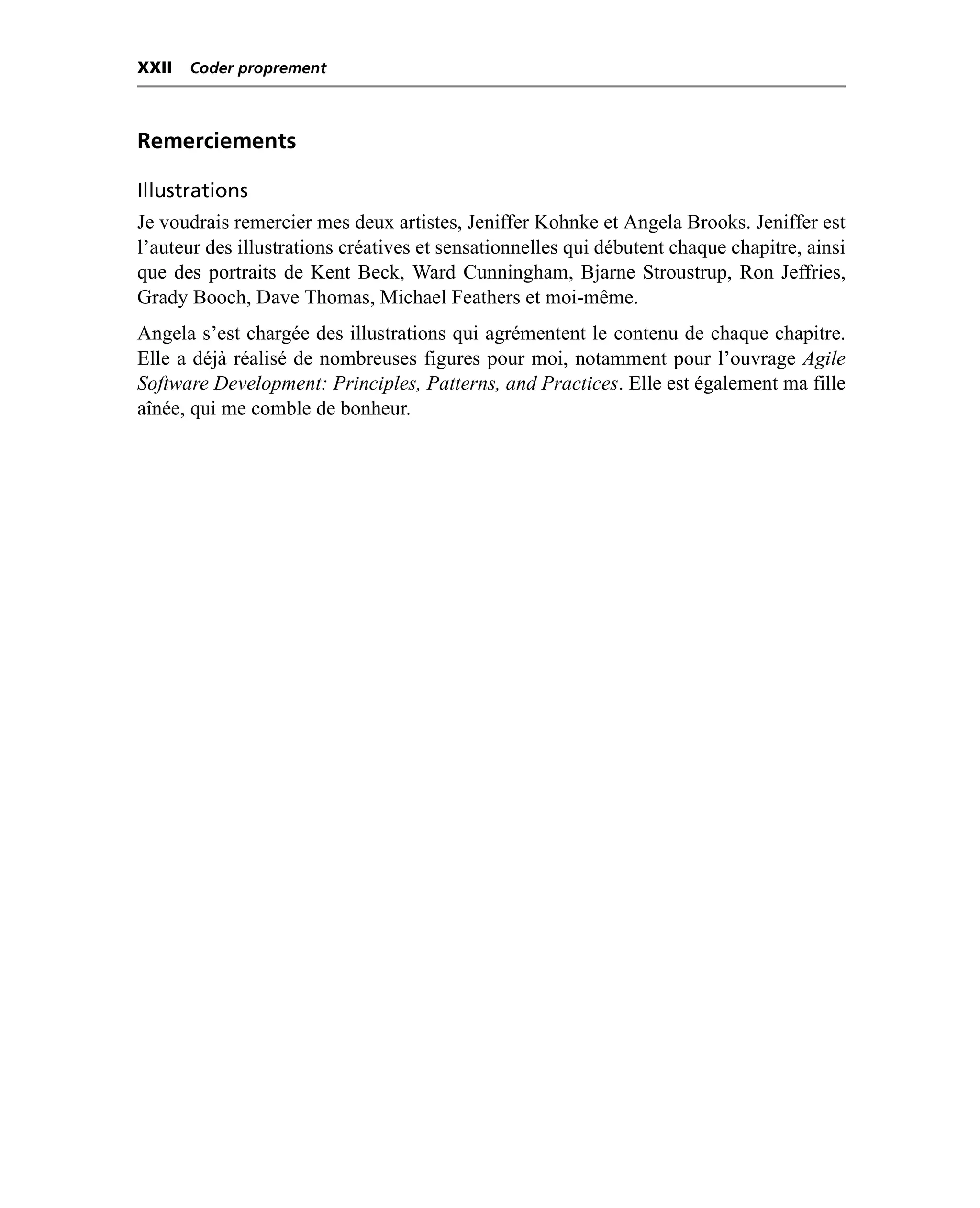 XXII   Coder proprement



Remerciements

Illustrations
Je voudrais remercier mes deux artistes, Jeniffer Kohnke et Angela Brooks. Jeniffer est
l’auteur des illustrations créatives et sensationnelles qui débutent chaque chapitre, ainsi
que des portraits de Kent Beck, Ward Cunningham, Bjarne Stroustrup, Ron Jeffries,
Grady Booch, Dave Thomas, Michael Feathers et moi-même.
Angela s’est chargée des illustrations qui agrémentent le contenu de chaque chapitre.
Elle a déjà réalisé de nombreuses figures pour moi, notamment pour l’ouvrage Agile
Software Development: Principles, Patterns, and Practices. Elle est également ma fille
aînée, qui me comble de bonheur.
 