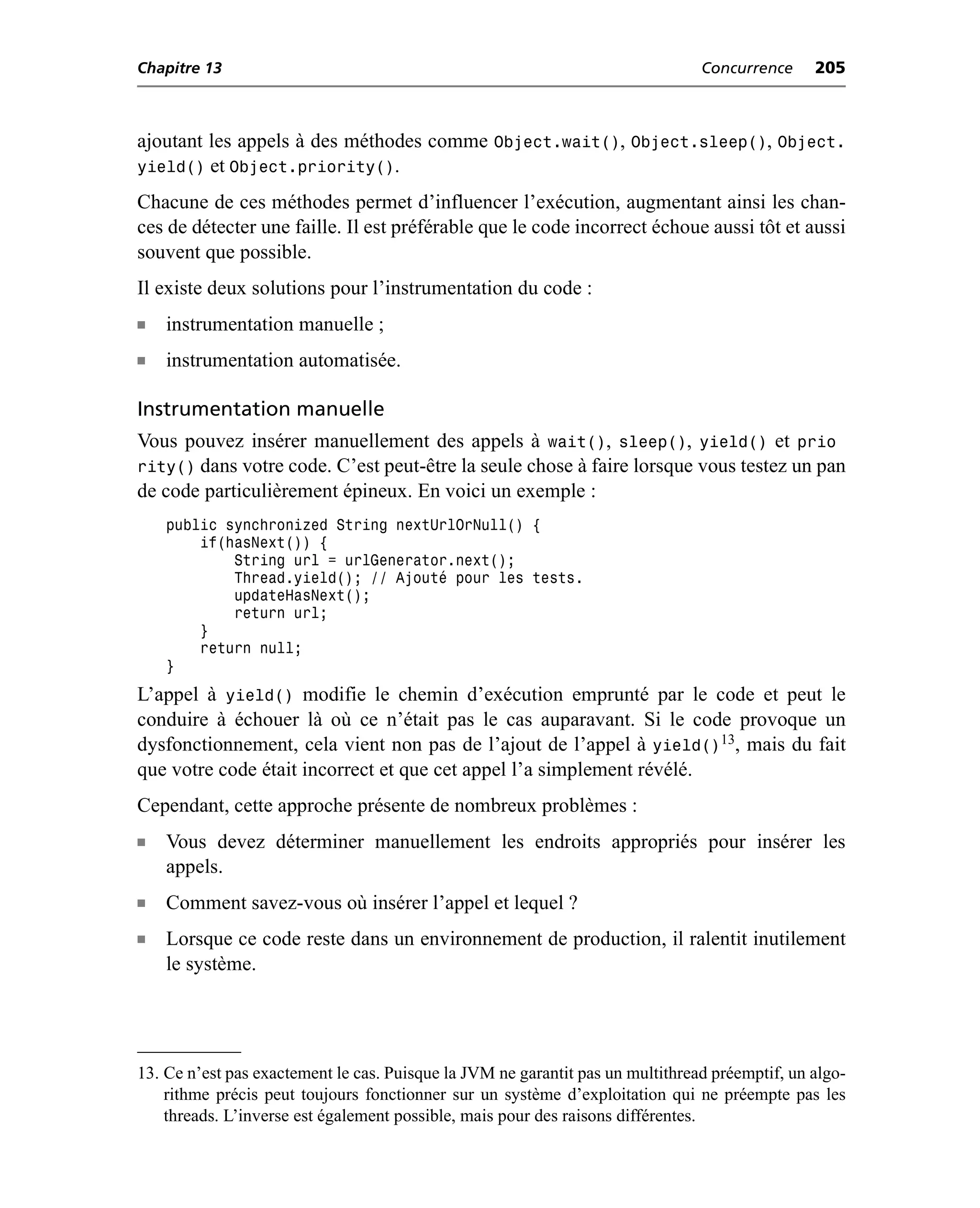 Chapitre 13                                                                     Concurrence     205



ajoutant les appels à des méthodes comme Object.wait(), Object.sleep(), Object.
yield() et Object.priority().
Chacune de ces méthodes permet d’influencer l’exécution, augmentant ainsi les chan-
ces de détecter une faille. Il est préférable que le code incorrect échoue aussi tôt et aussi
souvent que possible.
Il existe deux solutions pour l’instrumentation du code :
n   instrumentation manuelle ;
n   instrumentation automatisée.

Instrumentation manuelle
Vous pouvez insérer manuellement des appels à wait(), sleep(), yield() et prio
rity() dans votre code. C’est peut-être la seule chose à faire lorsque vous testez un pan
de code particulièrement épineux. En voici un exemple :
    public synchronized String nextUrlOrNull() {
        if(hasNext()) {
            String url = urlGenerator.next();
            Thread.yield(); // Ajouté pour les tests.
            updateHasNext();
            return url;
        }
        return null;
    }
L’appel à yield() modifie le chemin d’exécution emprunté par le code et peut le
conduire à échouer là où ce n’était pas le cas auparavant. Si le code provoque un
dysfonctionnement, cela vient non pas de l’ajout de l’appel à yield()13, mais du fait
que votre code était incorrect et que cet appel l’a simplement révélé.
Cependant, cette approche présente de nombreux problèmes :
n   Vous devez déterminer manuellement les endroits appropriés pour insérer les
    appels.
n   Comment savez-vous où insérer l’appel et lequel ?
n   Lorsque ce code reste dans un environnement de production, il ralentit inutilement
    le système.




13. Ce n’est pas exactement le cas. Puisque la JVM ne garantit pas un multithread préemptif, un algo-
    rithme précis peut toujours fonctionner sur un système d’exploitation qui ne préempte pas les
    threads. L’inverse est également possible, mais pour des raisons différentes.
 