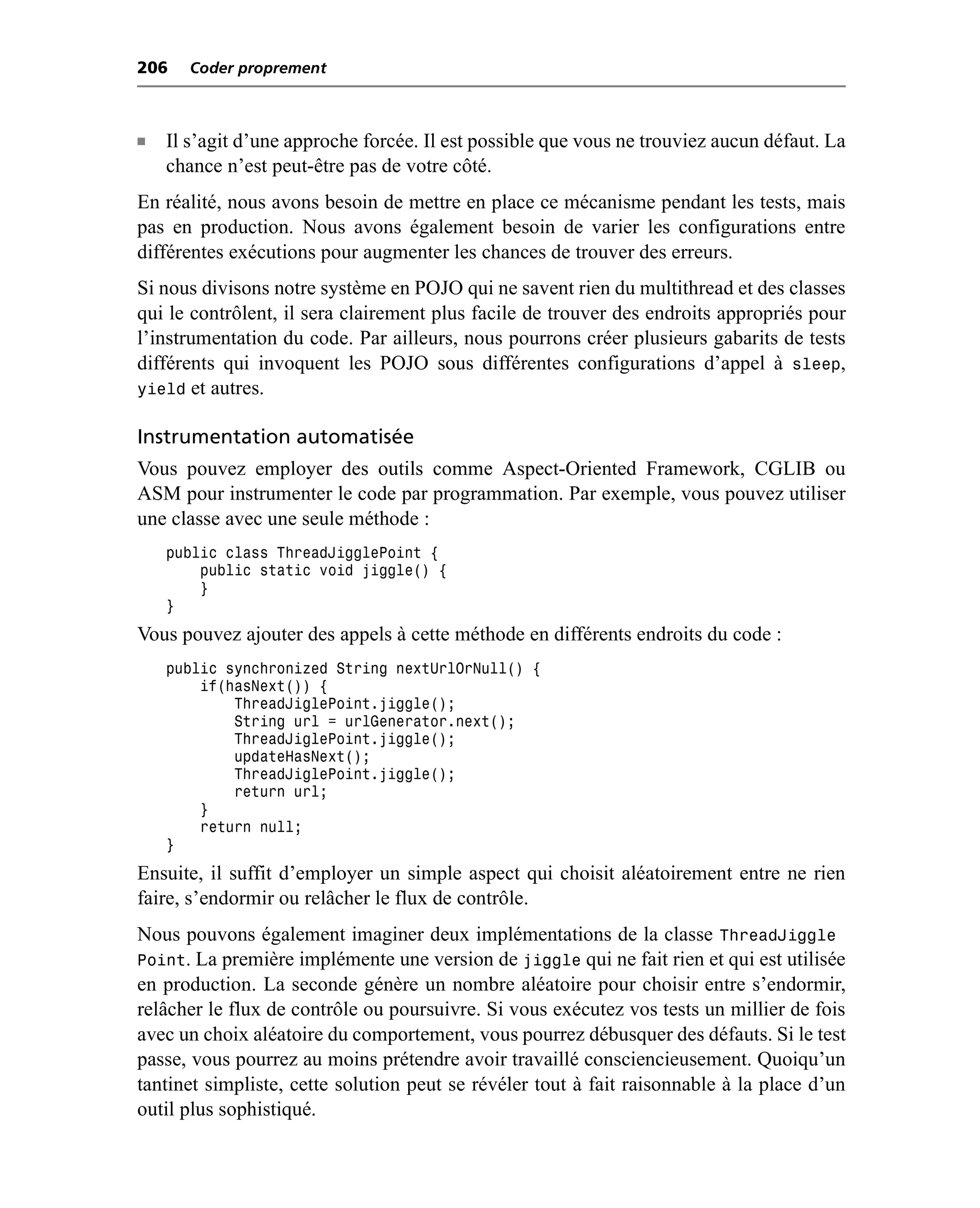 206    Coder proprement



n   Il s’agit d’une approche forcée. Il est possible que vous ne trouviez aucun défaut. La
    chance n’est peut-être pas de votre côté.
En réalité, nous avons besoin de mettre en place ce mécanisme pendant les tests, mais
pas en production. Nous avons également besoin de varier les configurations entre
différentes exécutions pour augmenter les chances de trouver des erreurs.
Si nous divisons notre système en POJO qui ne savent rien du multithread et des classes
qui le contrôlent, il sera clairement plus facile de trouver des endroits appropriés pour
l’instrumentation du code. Par ailleurs, nous pourrons créer plusieurs gabarits de tests
différents qui invoquent les POJO sous différentes configurations d’appel à sleep,
yield et autres.

Instrumentation automatisée
Vous pouvez employer des outils comme Aspect-Oriented Framework, CGLIB ou
ASM pour instrumenter le code par programmation. Par exemple, vous pouvez utiliser
une classe avec une seule méthode :
    public class ThreadJigglePoint {
        public static void jiggle() {
        }
    }
Vous pouvez ajouter des appels à cette méthode en différents endroits du code :
    public synchronized String nextUrlOrNull() {
        if(hasNext()) {
            ThreadJiglePoint.jiggle();
            String url = urlGenerator.next();
            ThreadJiglePoint.jiggle();
            updateHasNext();
            ThreadJiglePoint.jiggle();
            return url;
        }
        return null;
    }
Ensuite, il suffit d’employer un simple aspect qui choisit aléatoirement entre ne rien
faire, s’endormir ou relâcher le flux de contrôle.
Nous pouvons également imaginer deux implémentations de la classe ThreadJiggle
Point. La première implémente une version de jiggle qui ne fait rien et qui est utilisée
en production. La seconde génère un nombre aléatoire pour choisir entre s’endormir,
relâcher le flux de contrôle ou poursuivre. Si vous exécutez vos tests un millier de fois
avec un choix aléatoire du comportement, vous pourrez débusquer des défauts. Si le test
passe, vous pourrez au moins prétendre avoir travaillé consciencieusement. Quoiqu’un
tantinet simpliste, cette solution peut se révéler tout à fait raisonnable à la place d’un
outil plus sophistiqué.
 