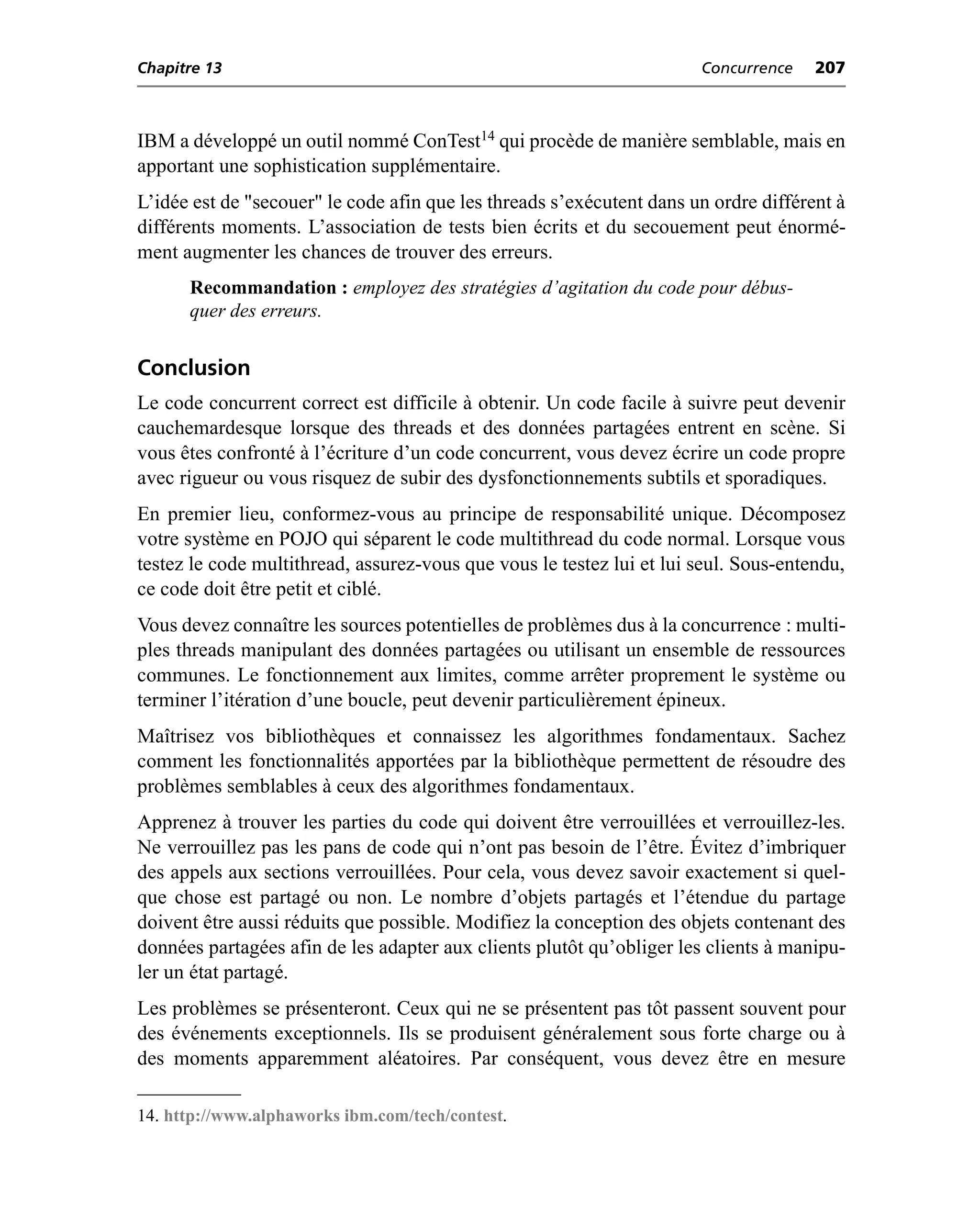 Chapitre 13                                                            Concurrence    207



IBM a développé un outil nommé ConTest14 qui procède de manière semblable, mais en
apportant une sophistication supplémentaire.
L’idée est de "secouer" le code afin que les threads s’exécutent dans un ordre différent à
différents moments. L’association de tests bien écrits et du secouement peut énormé-
ment augmenter les chances de trouver des erreurs.
      Recommandation : employez des stratégies d’agitation du code pour débus-
      quer des erreurs.


Conclusion
Le code concurrent correct est difficile à obtenir. Un code facile à suivre peut devenir
cauchemardesque lorsque des threads et des données partagées entrent en scène. Si
vous êtes confronté à l’écriture d’un code concurrent, vous devez écrire un code propre
avec rigueur ou vous risquez de subir des dysfonctionnements subtils et sporadiques.
En premier lieu, conformez-vous au principe de responsabilité unique. Décomposez
votre système en POJO qui séparent le code multithread du code normal. Lorsque vous
testez le code multithread, assurez-vous que vous le testez lui et lui seul. Sous-entendu,
ce code doit être petit et ciblé.
Vous devez connaître les sources potentielles de problèmes dus à la concurrence : multi-
ples threads manipulant des données partagées ou utilisant un ensemble de ressources
communes. Le fonctionnement aux limites, comme arrêter proprement le système ou
terminer l’itération d’une boucle, peut devenir particulièrement épineux.
Maîtrisez vos bibliothèques et connaissez les algorithmes fondamentaux. Sachez
comment les fonctionnalités apportées par la bibliothèque permettent de résoudre des
problèmes semblables à ceux des algorithmes fondamentaux.
Apprenez à trouver les parties du code qui doivent être verrouillées et verrouillez-les.
Ne verrouillez pas les pans de code qui n’ont pas besoin de l’être. Évitez d’imbriquer
des appels aux sections verrouillées. Pour cela, vous devez savoir exactement si quel-
que chose est partagé ou non. Le nombre d’objets partagés et l’étendue du partage
doivent être aussi réduits que possible. Modifiez la conception des objets contenant des
données partagées afin de les adapter aux clients plutôt qu’obliger les clients à manipu-
ler un état partagé.
Les problèmes se présenteront. Ceux qui ne se présentent pas tôt passent souvent pour
des événements exceptionnels. Ils se produisent généralement sous forte charge ou à
des moments apparemment aléatoires. Par conséquent, vous devez être en mesure

14. http://www.alphaworks ibm.com/tech/contest.
 