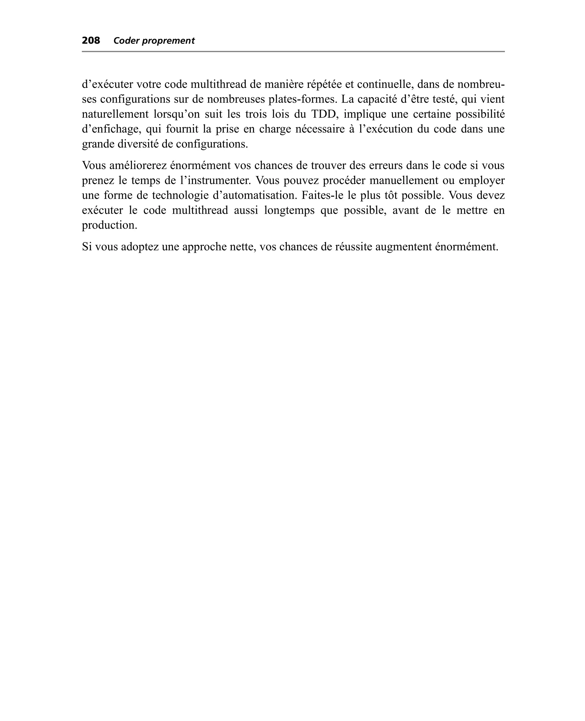 208   Coder proprement



d’exécuter votre code multithread de manière répétée et continuelle, dans de nombreu-
ses configurations sur de nombreuses plates-formes. La capacité d’être testé, qui vient
naturellement lorsqu’on suit les trois lois du TDD, implique une certaine possibilité
d’enfichage, qui fournit la prise en charge nécessaire à l’exécution du code dans une
grande diversité de configurations.
Vous améliorerez énormément vos chances de trouver des erreurs dans le code si vous
prenez le temps de l’instrumenter. Vous pouvez procéder manuellement ou employer
une forme de technologie d’automatisation. Faites-le le plus tôt possible. Vous devez
exécuter le code multithread aussi longtemps que possible, avant de le mettre en
production.
Si vous adoptez une approche nette, vos chances de réussite augmentent énormément.
 