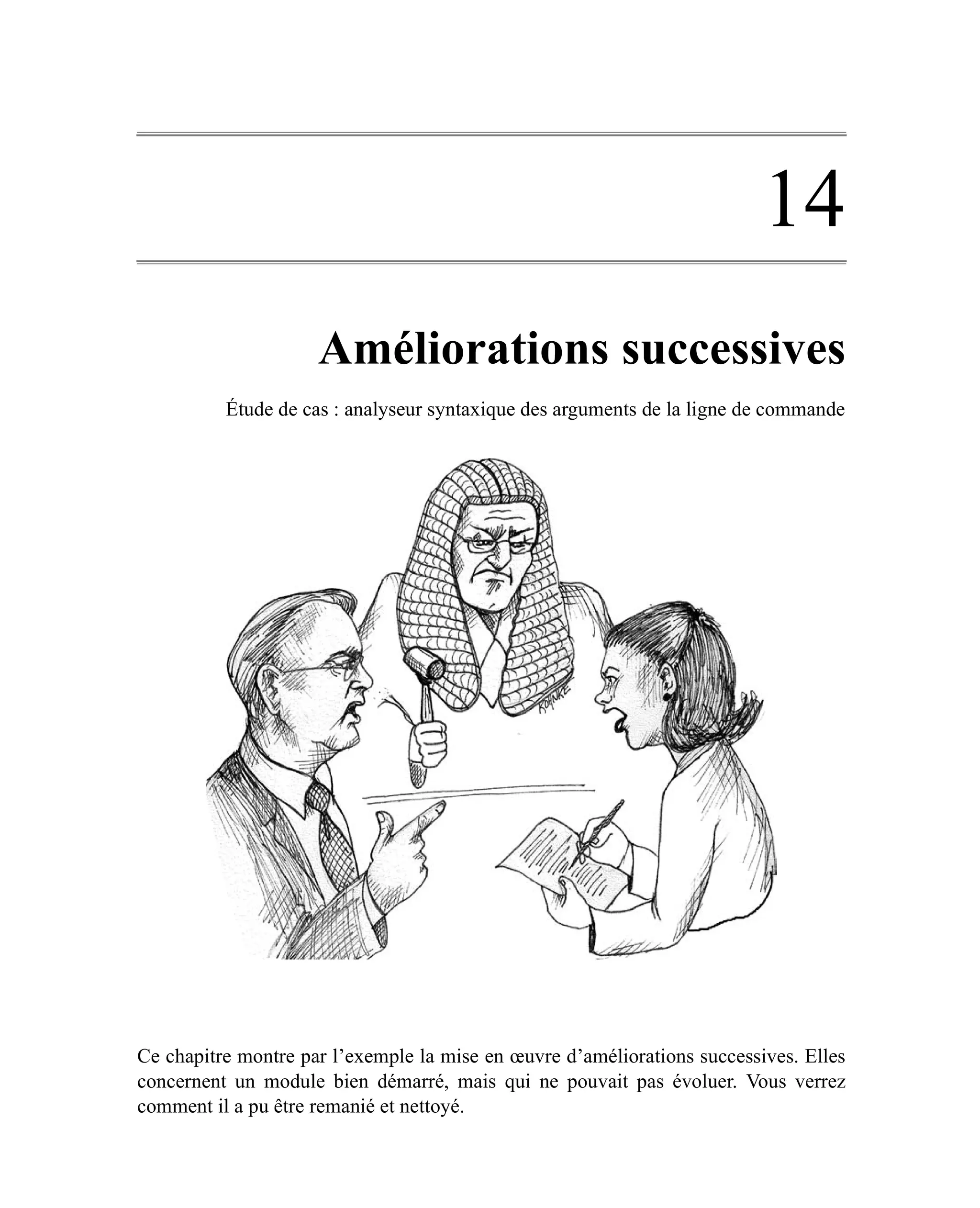 14
                     Améliorations successives
          Étude de cas : analyseur syntaxique des arguments de la ligne de commande




Ce chapitre montre par l’exemple la mise en œuvre d’améliorations successives. Elles
concernent un module bien démarré, mais qui ne pouvait pas évoluer. Vous verrez
comment il a pu être remanié et nettoyé.
 