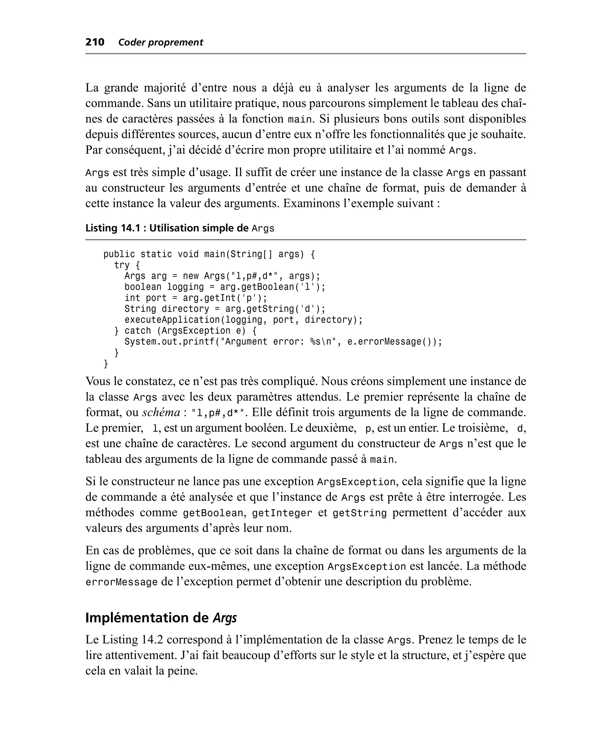 210    Coder proprement



La grande majorité d’entre nous a déjà eu à analyser les arguments de la ligne de
commande. Sans un utilitaire pratique, nous parcourons simplement le tableau des chaî-
nes de caractères passées à la fonction main. Si plusieurs bons outils sont disponibles
depuis différentes sources, aucun d’entre eux n’offre les fonctionnalités que je souhaite.
Par conséquent, j’ai décidé d’écrire mon propre utilitaire et l’ai nommé Args.
Args est très simple d’usage. Il suffit de créer une instance de la classe Args en passant
au constructeur les arguments d’entrée et une chaîne de format, puis de demander à
cette instance la valeur des arguments. Examinons l’exemple suivant :
Listing 14.1 : Utilisation simple de Args

   public static void main(String[] args) {
     try {
       Args arg = new Args("l,p#,d*", args);
       boolean logging = arg.getBoolean('l');
       int port = arg.getInt('p');
       String directory = arg.getString('d');
       executeApplication(logging, port, directory);
     } catch (ArgsException e) {
       System.out.printf("Argument error: %sn", e.errorMessage());
     }
   }
Vous le constatez, ce n’est pas très compliqué. Nous créons simplement une instance de
la classe Args avec les deux paramètres attendus. Le premier représente la chaîne de
format, ou schéma : "l,p#,d*". Elle définit trois arguments de la ligne de commande.
Le premier, l, est un argument booléen. Le deuxième, p, est un entier. Le troisième, d,
est une chaîne de caractères. Le second argument du constructeur de Args n’est que le
tableau des arguments de la ligne de commande passé à main.
Si le constructeur ne lance pas une exception ArgsException, cela signifie que la ligne
de commande a été analysée et que l’instance de Args est prête à être interrogée. Les
méthodes comme getBoolean, getInteger et getString permettent d’accéder aux
valeurs des arguments d’après leur nom.
En cas de problèmes, que ce soit dans la chaîne de format ou dans les arguments de la
ligne de commande eux-mêmes, une exception ArgsException est lancée. La méthode
errorMessage de l’exception permet d’obtenir une description du problème.


Implémentation de Args
Le Listing 14.2 correspond à l’implémentation de la classe Args. Prenez le temps de le
lire attentivement. J’ai fait beaucoup d’efforts sur le style et la structure, et j’espère que
cela en valait la peine.
 
