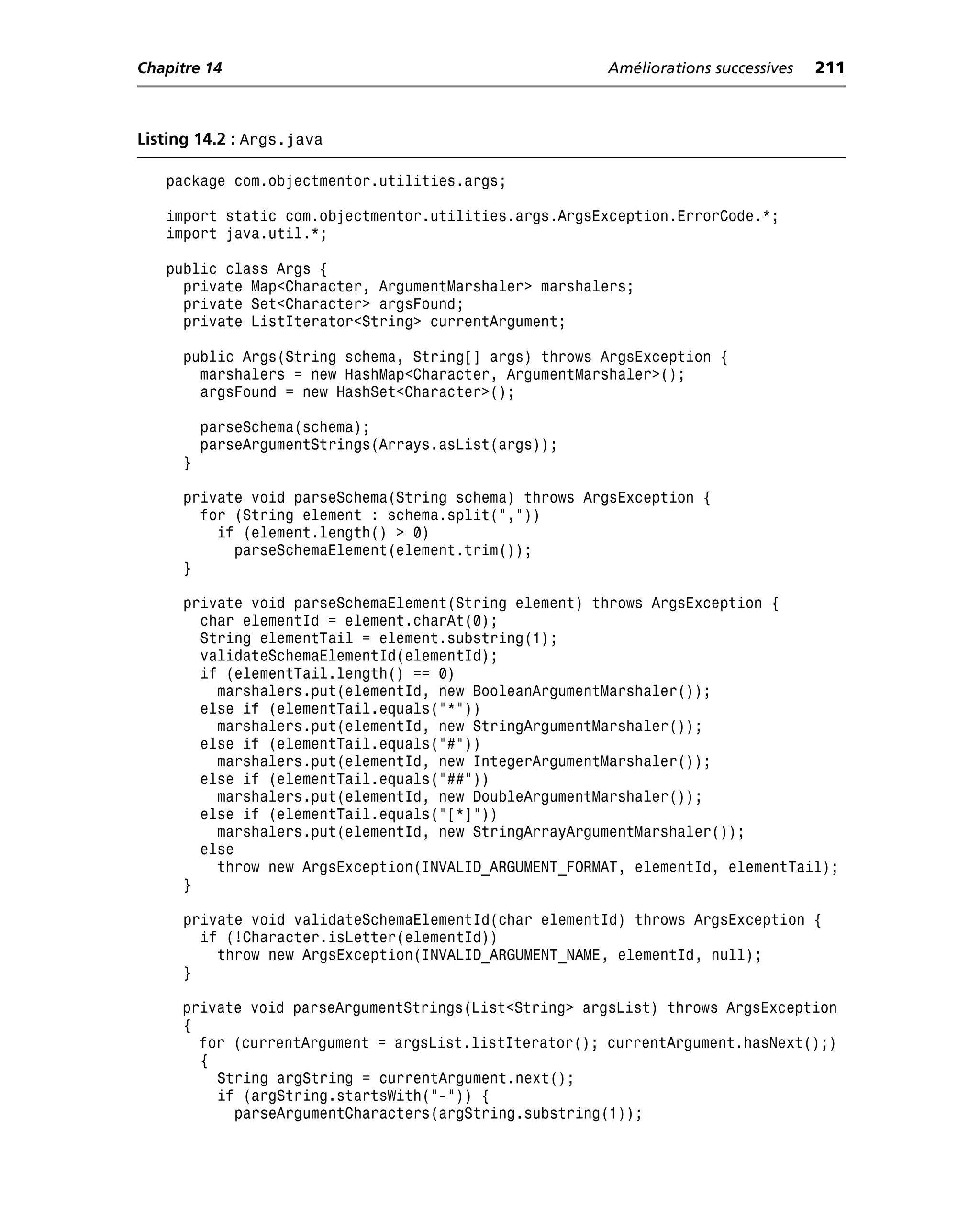 Chapitre 14                                            Améliorations successives   211



Listing 14.2 : Args.java

   package com.objectmentor.utilities.args;

   import static com.objectmentor.utilities.args.ArgsException.ErrorCode.*;
   import java.util.*;

   public class Args {
     private Map<Character, ArgumentMarshaler> marshalers;
     private Set<Character> argsFound;
     private ListIterator<String> currentArgument;

     public Args(String schema, String[] args) throws ArgsException {
       marshalers = new HashMap<Character, ArgumentMarshaler>();
       argsFound = new HashSet<Character>();

         parseSchema(schema);
         parseArgumentStrings(Arrays.asList(args));
     }

     private void parseSchema(String schema) throws ArgsException {
       for (String element : schema.split(","))
         if (element.length() > 0)
           parseSchemaElement(element.trim());
     }

     private void parseSchemaElement(String element) throws ArgsException {
       char elementId = element.charAt(0);
       String elementTail = element.substring(1);
       validateSchemaElementId(elementId);
       if (elementTail.length() == 0)
         marshalers.put(elementId, new BooleanArgumentMarshaler());
       else if (elementTail.equals("*"))
         marshalers.put(elementId, new StringArgumentMarshaler());
       else if (elementTail.equals("#"))
         marshalers.put(elementId, new IntegerArgumentMarshaler());
       else if (elementTail.equals("##"))
         marshalers.put(elementId, new DoubleArgumentMarshaler());
       else if (elementTail.equals("[*]"))
         marshalers.put(elementId, new StringArrayArgumentMarshaler());
       else
         throw new ArgsException(INVALID_ARGUMENT_FORMAT, elementId, elementTail);
     }

     private void validateSchemaElementId(char elementId) throws ArgsException {
       if (!Character.isLetter(elementId))
         throw new ArgsException(INVALID_ARGUMENT_NAME, elementId, null);
     }

     private void parseArgumentStrings(List<String> argsList) throws ArgsException
     {
       for (currentArgument = argsList.listIterator(); currentArgument.hasNext();)
       {
         String argString = currentArgument.next();
         if (argString.startsWith("-")) {
           parseArgumentCharacters(argString.substring(1));
 