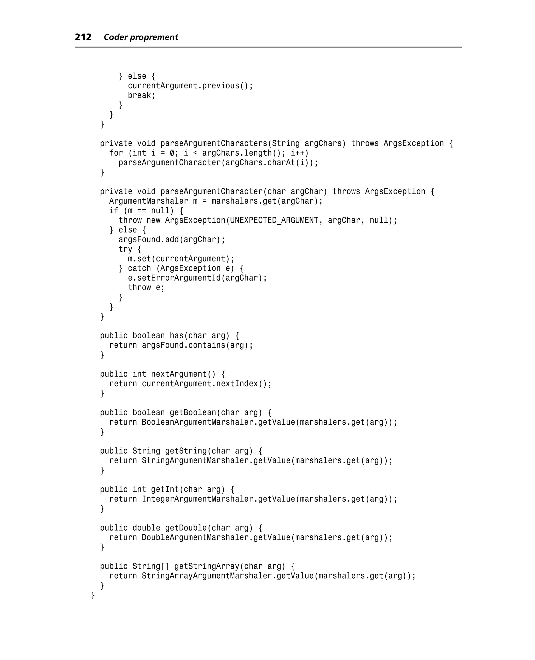 212   Coder proprement



              } else {
                currentArgument.previous();
                break;
              }
          }
      }

      private void parseArgumentCharacters(String argChars) throws ArgsException {
        for (int i = 0; i < argChars.length(); i++)
          parseArgumentCharacter(argChars.charAt(i));
      }

      private void parseArgumentCharacter(char argChar) throws ArgsException {
        ArgumentMarshaler m = marshalers.get(argChar);
        if (m == null) {
          throw new ArgsException(UNEXPECTED_ARGUMENT, argChar, null);
        } else {
          argsFound.add(argChar);
          try {
            m.set(currentArgument);
          } catch (ArgsException e) {
            e.setErrorArgumentId(argChar);
            throw e;
          }
        }
      }

      public boolean has(char arg) {
        return argsFound.contains(arg);
      }

      public int nextArgument() {
        return currentArgument.nextIndex();
      }

      public boolean getBoolean(char arg) {
        return BooleanArgumentMarshaler.getValue(marshalers.get(arg));
      }

      public String getString(char arg) {
        return StringArgumentMarshaler.getValue(marshalers.get(arg));
      }

      public int getInt(char arg) {
        return IntegerArgumentMarshaler.getValue(marshalers.get(arg));
      }

      public double getDouble(char arg) {
        return DoubleArgumentMarshaler.getValue(marshalers.get(arg));
      }

      public String[] getStringArray(char arg) {
        return StringArrayArgumentMarshaler.getValue(marshalers.get(arg));
      }
  }
 