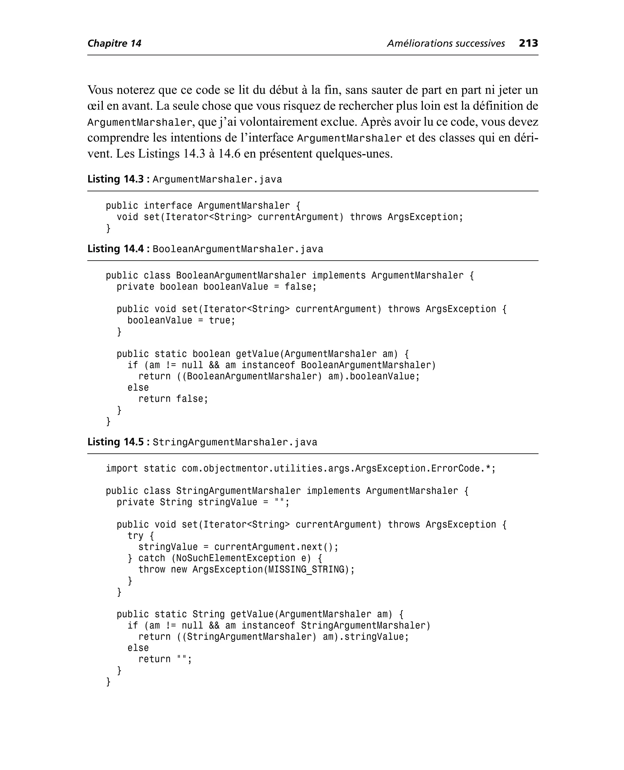 Chapitre 14                                                Améliorations successives   213



Vous noterez que ce code se lit du début à la fin, sans sauter de part en part ni jeter un
œil en avant. La seule chose que vous risquez de rechercher plus loin est la définition de
ArgumentMarshaler, que j’ai volontairement exclue. Après avoir lu ce code, vous devez
comprendre les intentions de l’interface ArgumentMarshaler et des classes qui en déri-
vent. Les Listings 14.3 à 14.6 en présentent quelques-unes.
Listing 14.3 : ArgumentMarshaler.java

   public interface ArgumentMarshaler {
     void set(Iterator<String> currentArgument) throws ArgsException;
   }

Listing 14.4 : BooleanArgumentMarshaler.java

   public class BooleanArgumentMarshaler implements ArgumentMarshaler {
     private boolean booleanValue = false;

       public void set(Iterator<String> currentArgument) throws ArgsException {
         booleanValue = true;
       }

       public static boolean getValue(ArgumentMarshaler am) {
         if (am != null && am instanceof BooleanArgumentMarshaler)
           return ((BooleanArgumentMarshaler) am).booleanValue;
         else
           return false;
       }
   }

Listing 14.5 : StringArgumentMarshaler.java

   import static com.objectmentor.utilities.args.ArgsException.ErrorCode.*;

   public class StringArgumentMarshaler implements ArgumentMarshaler {
     private String stringValue = "";

       public void set(Iterator<String> currentArgument) throws ArgsException {
         try {
           stringValue = currentArgument.next();
         } catch (NoSuchElementException e) {
           throw new ArgsException(MISSING_STRING);
         }
       }

       public static String getValue(ArgumentMarshaler am) {
         if (am != null && am instanceof StringArgumentMarshaler)
           return ((StringArgumentMarshaler) am).stringValue;
         else
           return "";
       }
   }
 