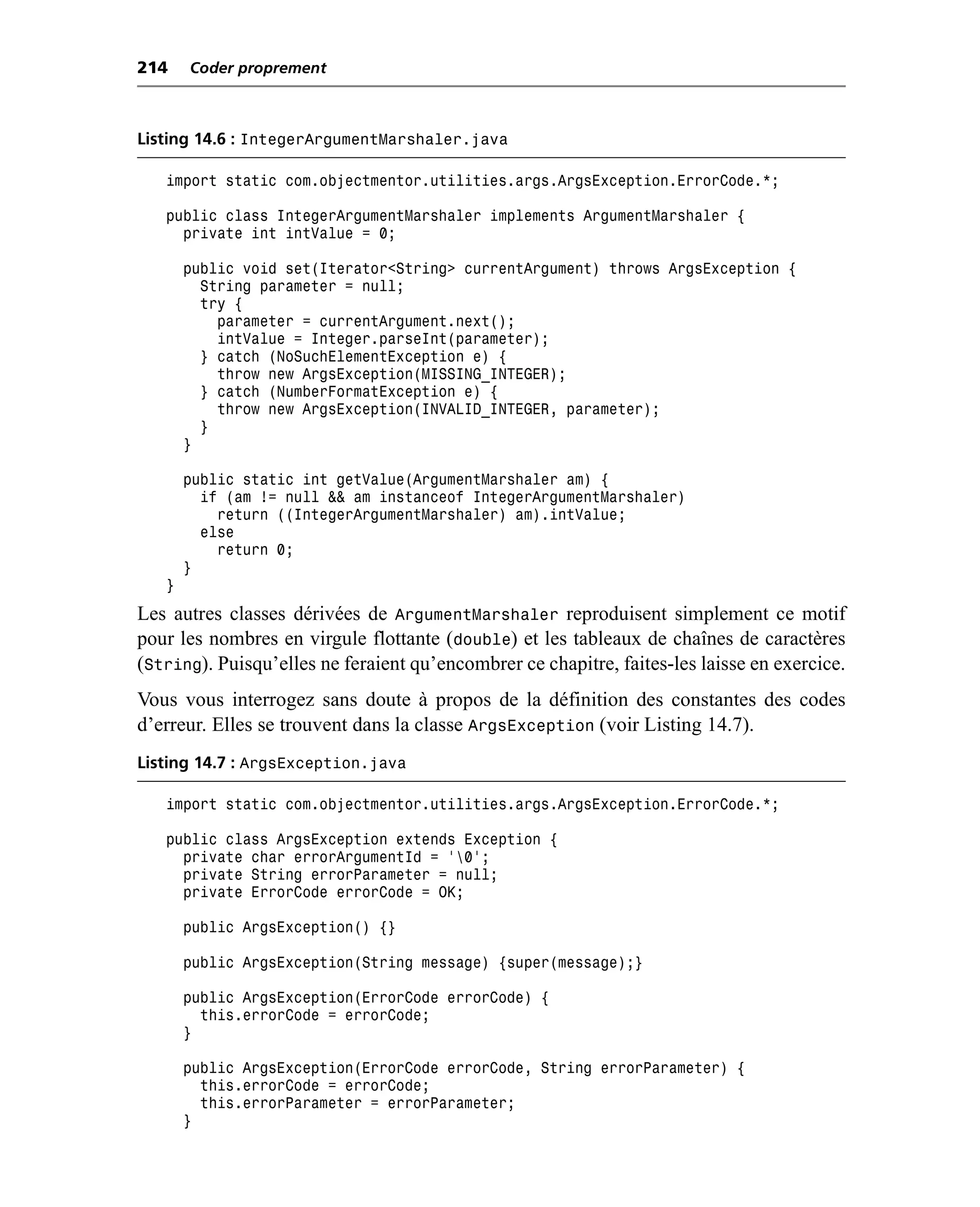 214    Coder proprement



Listing 14.6 : IntegerArgumentMarshaler.java

   import static com.objectmentor.utilities.args.ArgsException.ErrorCode.*;

   public class IntegerArgumentMarshaler implements ArgumentMarshaler {
     private int intValue = 0;

       public void set(Iterator<String> currentArgument) throws ArgsException {
         String parameter = null;
         try {
           parameter = currentArgument.next();
           intValue = Integer.parseInt(parameter);
         } catch (NoSuchElementException e) {
           throw new ArgsException(MISSING_INTEGER);
         } catch (NumberFormatException e) {
           throw new ArgsException(INVALID_INTEGER, parameter);
         }
       }

       public static int getValue(ArgumentMarshaler am) {
         if (am != null && am instanceof IntegerArgumentMarshaler)
           return ((IntegerArgumentMarshaler) am).intValue;
         else
           return 0;
       }
   }
Les autres classes dérivées de ArgumentMarshaler reproduisent simplement ce motif
pour les nombres en virgule flottante (double) et les tableaux de chaînes de caractères
(String). Puisqu’elles ne feraient qu’encombrer ce chapitre, faites-les laisse en exercice.
Vous vous interrogez sans doute à propos de la définition des constantes des codes
d’erreur. Elles se trouvent dans la classe ArgsException (voir Listing 14.7).
Listing 14.7 : ArgsException.java

   import static com.objectmentor.utilities.args.ArgsException.ErrorCode.*;

   public class ArgsException extends Exception {
     private char errorArgumentId = '0';
     private String errorParameter = null;
     private ErrorCode errorCode = OK;

       public ArgsException() {}

       public ArgsException(String message) {super(message);}

       public ArgsException(ErrorCode errorCode) {
         this.errorCode = errorCode;
       }

       public ArgsException(ErrorCode errorCode, String errorParameter) {
         this.errorCode = errorCode;
         this.errorParameter = errorParameter;
       }
 