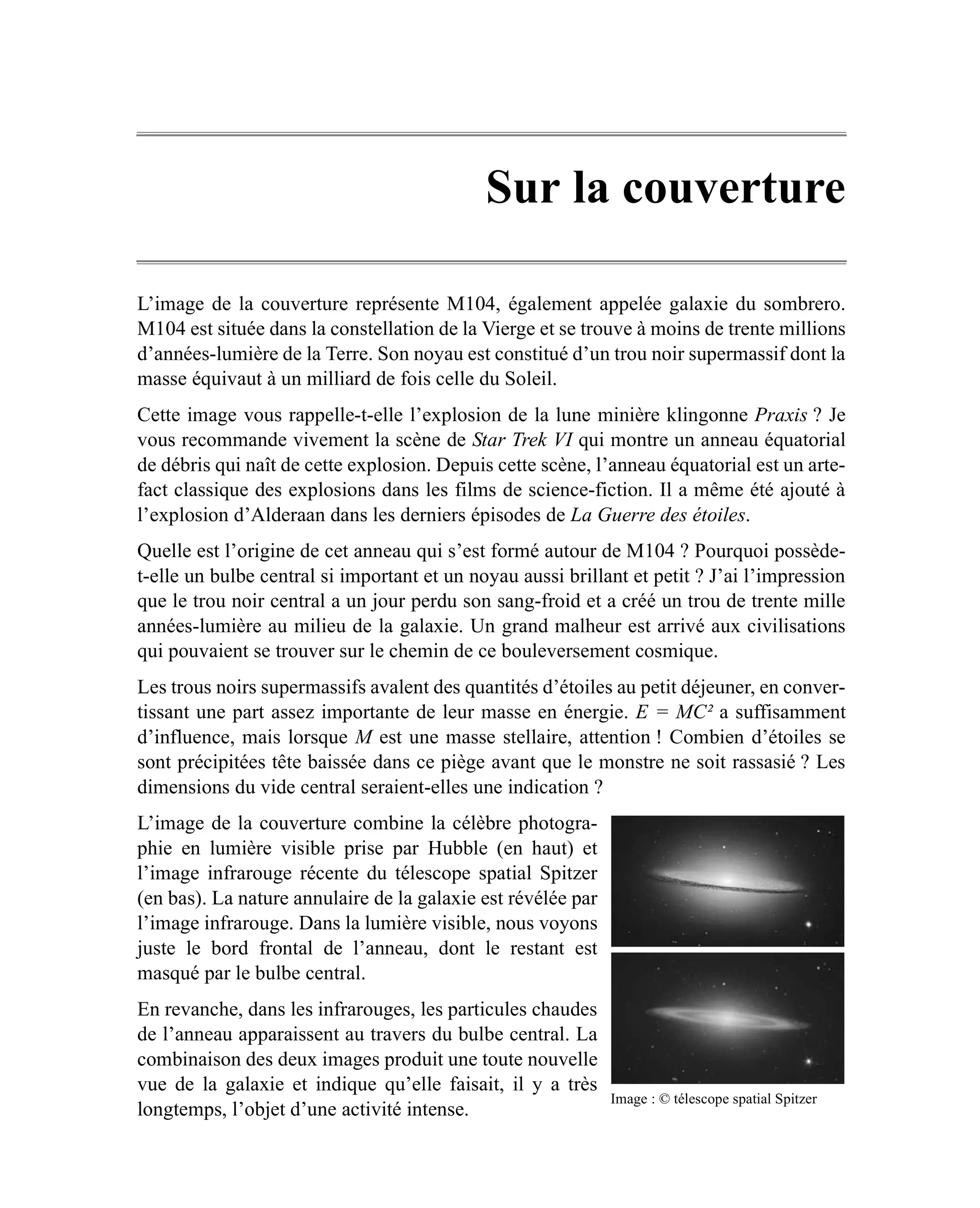 Sur la couverture

L’image de la couverture représente M104, également appelée galaxie du sombrero.
M104 est située dans la constellation de la Vierge et se trouve à moins de trente millions
d’années-lumière de la Terre. Son noyau est constitué d’un trou noir supermassif dont la
masse équivaut à un milliard de fois celle du Soleil.
Cette image vous rappelle-t-elle l’explosion de la lune minière klingonne Praxis ? Je
vous recommande vivement la scène de Star Trek VI qui montre un anneau équatorial
de débris qui naît de cette explosion. Depuis cette scène, l’anneau équatorial est un arte-
fact classique des explosions dans les films de science-fiction. Il a même été ajouté à
l’explosion d’Alderaan dans les derniers épisodes de La Guerre des étoiles.
Quelle est l’origine de cet anneau qui s’est formé autour de M104 ? Pourquoi possède-
t-elle un bulbe central si important et un noyau aussi brillant et petit ? J’ai l’impression
que le trou noir central a un jour perdu son sang-froid et a créé un trou de trente mille
années-lumière au milieu de la galaxie. Un grand malheur est arrivé aux civilisations
qui pouvaient se trouver sur le chemin de ce bouleversement cosmique.
Les trous noirs supermassifs avalent des quantités d’étoiles au petit déjeuner, en conver-
tissant une part assez importante de leur masse en énergie. E = MC² a suffisamment
d’influence, mais lorsque M est une masse stellaire, attention ! Combien d’étoiles se
sont précipitées tête baissée dans ce piège avant que le monstre ne soit rassasié ? Les
dimensions du vide central seraient-elles une indication ?
L’image de la couverture combine la célèbre photogra-
phie en lumière visible prise par Hubble (en haut) et
l’image infrarouge récente du télescope spatial Spitzer
(en bas). La nature annulaire de la galaxie est révélée par
l’image infrarouge. Dans la lumière visible, nous voyons
juste le bord frontal de l’anneau, dont le restant est
masqué par le bulbe central.
En revanche, dans les infrarouges, les particules chaudes
de l’anneau apparaissent au travers du bulbe central. La
combinaison des deux images produit une toute nouvelle
vue de la galaxie et indique qu’elle faisait, il y a très
                                                              Image : © télescope spatial Spitzer
longtemps, l’objet d’une activité intense.
 
