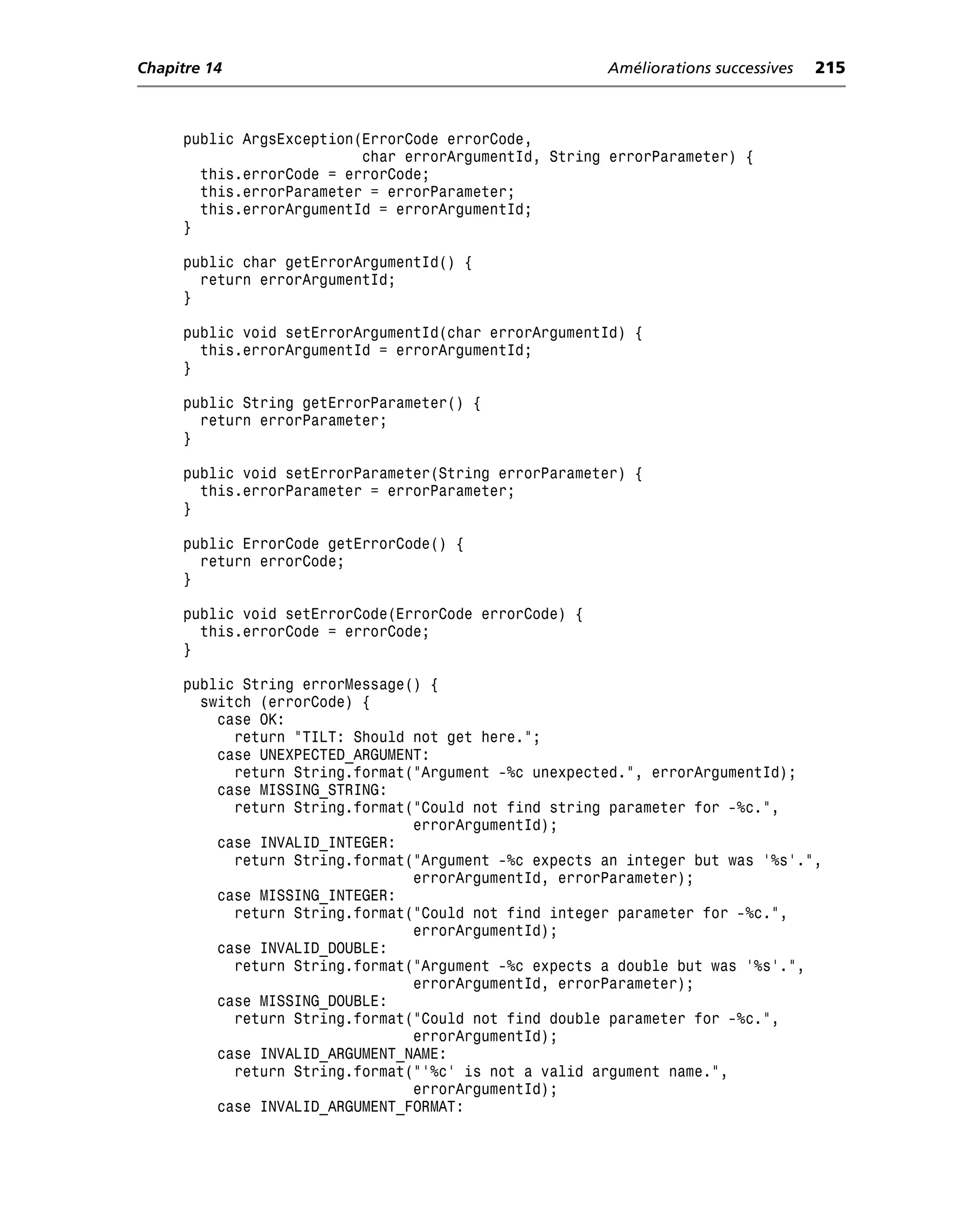 Chapitre 14                                            Améliorations successives   215



     public ArgsException(ErrorCode errorCode,
                          char errorArgumentId, String errorParameter) {
       this.errorCode = errorCode;
       this.errorParameter = errorParameter;
       this.errorArgumentId = errorArgumentId;
     }

     public char getErrorArgumentId() {
       return errorArgumentId;
     }

     public void setErrorArgumentId(char errorArgumentId) {
       this.errorArgumentId = errorArgumentId;
     }

     public String getErrorParameter() {
       return errorParameter;
     }

     public void setErrorParameter(String errorParameter) {
       this.errorParameter = errorParameter;
     }

     public ErrorCode getErrorCode() {
       return errorCode;
     }

     public void setErrorCode(ErrorCode errorCode) {
       this.errorCode = errorCode;
     }

     public String errorMessage() {
       switch (errorCode) {
         case OK:
           return "TILT: Should not get here.";
         case UNEXPECTED_ARGUMENT:
           return String.format("Argument -%c unexpected.", errorArgumentId);
         case MISSING_STRING:
           return String.format("Could not find string parameter for -%c.",
                                errorArgumentId);
         case INVALID_INTEGER:
           return String.format("Argument -%c expects an integer but was '%s'.",
                                errorArgumentId, errorParameter);
         case MISSING_INTEGER:
           return String.format("Could not find integer parameter for -%c.",
                                errorArgumentId);
         case INVALID_DOUBLE:
           return String.format("Argument -%c expects a double but was '%s'.",
                                errorArgumentId, errorParameter);
         case MISSING_DOUBLE:
           return String.format("Could not find double parameter for -%c.",
                                errorArgumentId);
         case INVALID_ARGUMENT_NAME:
           return String.format("'%c' is not a valid argument name.",
                                errorArgumentId);
         case INVALID_ARGUMENT_FORMAT:
 