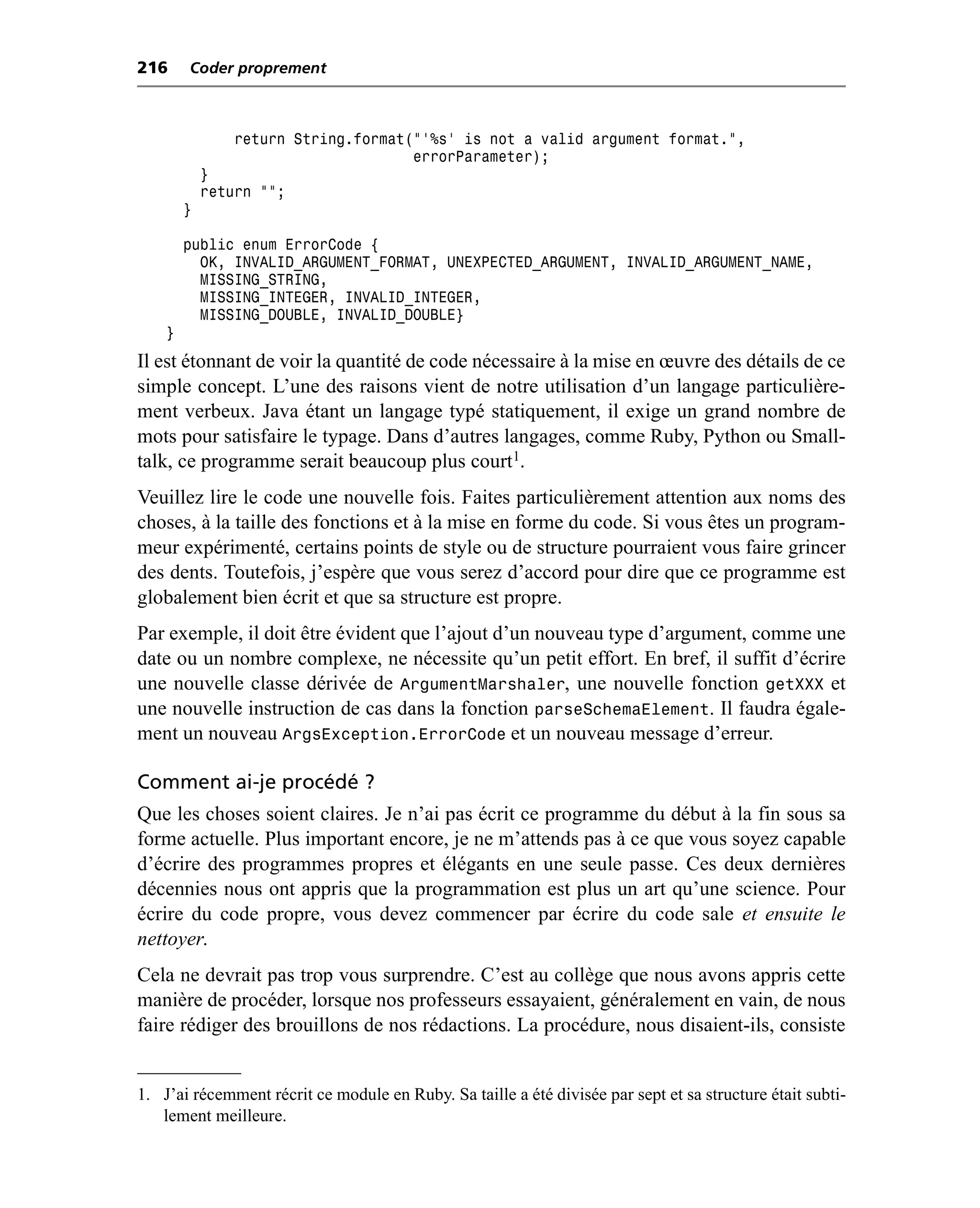 216     Coder proprement



                return String.format("'%s' is not a valid argument format.",
                                     errorParameter);
            }
            return "";
        }

        public enum ErrorCode {
          OK, INVALID_ARGUMENT_FORMAT, UNEXPECTED_ARGUMENT, INVALID_ARGUMENT_NAME,
          MISSING_STRING,
          MISSING_INTEGER, INVALID_INTEGER,
          MISSING_DOUBLE, INVALID_DOUBLE}
    }
Il est étonnant de voir la quantité de code nécessaire à la mise en œuvre des détails de ce
simple concept. L’une des raisons vient de notre utilisation d’un langage particulière-
ment verbeux. Java étant un langage typé statiquement, il exige un grand nombre de
mots pour satisfaire le typage. Dans d’autres langages, comme Ruby, Python ou Small-
talk, ce programme serait beaucoup plus court1.
Veuillez lire le code une nouvelle fois. Faites particulièrement attention aux noms des
choses, à la taille des fonctions et à la mise en forme du code. Si vous êtes un program-
meur expérimenté, certains points de style ou de structure pourraient vous faire grincer
des dents. Toutefois, j’espère que vous serez d’accord pour dire que ce programme est
globalement bien écrit et que sa structure est propre.
Par exemple, il doit être évident que l’ajout d’un nouveau type d’argument, comme une
date ou un nombre complexe, ne nécessite qu’un petit effort. En bref, il suffit d’écrire
une nouvelle classe dérivée de ArgumentMarshaler, une nouvelle fonction getXXX et
une nouvelle instruction de cas dans la fonction parseSchemaElement. Il faudra égale-
ment un nouveau ArgsException.ErrorCode et un nouveau message d’erreur.

Comment ai-je procédé ?
Que les choses soient claires. Je n’ai pas écrit ce programme du début à la fin sous sa
forme actuelle. Plus important encore, je ne m’attends pas à ce que vous soyez capable
d’écrire des programmes propres et élégants en une seule passe. Ces deux dernières
décennies nous ont appris que la programmation est plus un art qu’une science. Pour
écrire du code propre, vous devez commencer par écrire du code sale et ensuite le
nettoyer.
Cela ne devrait pas trop vous surprendre. C’est au collège que nous avons appris cette
manière de procéder, lorsque nos professeurs essayaient, généralement en vain, de nous
faire rédiger des brouillons de nos rédactions. La procédure, nous disaient-ils, consiste


1. J’ai récemment récrit ce module en Ruby. Sa taille a été divisée par sept et sa structure était subti-
   lement meilleure.
 