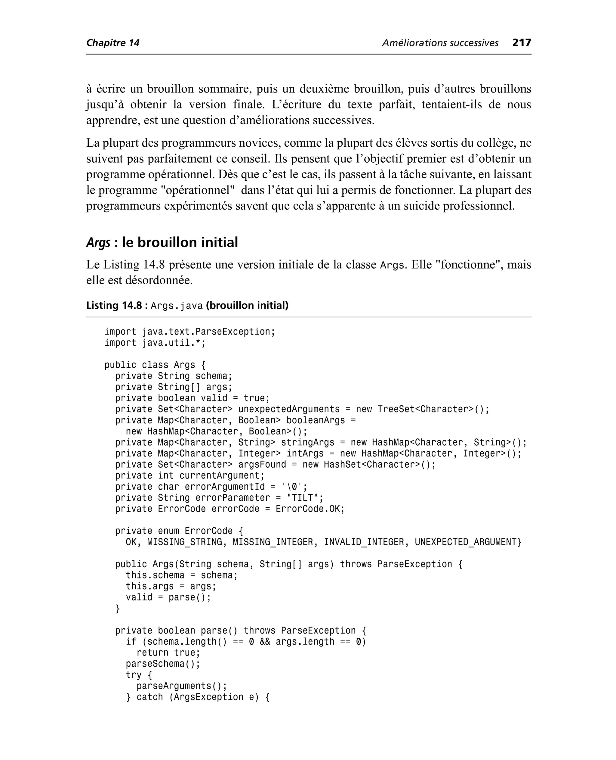 Chapitre 14                                                Améliorations successives   217



à écrire un brouillon sommaire, puis un deuxième brouillon, puis d’autres brouillons
jusqu’à obtenir la version finale. L’écriture du texte parfait, tentaient-ils de nous
apprendre, est une question d’améliorations successives.
La plupart des programmeurs novices, comme la plupart des élèves sortis du collège, ne
suivent pas parfaitement ce conseil. Ils pensent que l’objectif premier est d’obtenir un
programme opérationnel. Dès que c’est le cas, ils passent à la tâche suivante, en laissant
le programme "opérationnel" dans l’état qui lui a permis de fonctionner. La plupart des
programmeurs expérimentés savent que cela s’apparente à un suicide professionnel.

Args : le brouillon initial
Le Listing 14.8 présente une version initiale de la classe Args. Elle "fonctionne", mais
elle est désordonnée.
Listing 14.8 : Args.java (brouillon initial)

   import java.text.ParseException;
   import java.util.*;

   public class Args {
     private String schema;
     private String[] args;
     private boolean valid = true;
     private Set<Character> unexpectedArguments = new TreeSet<Character>();
     private Map<Character, Boolean> booleanArgs =
       new HashMap<Character, Boolean>();
     private Map<Character, String> stringArgs = new HashMap<Character, String>();
     private Map<Character, Integer> intArgs = new HashMap<Character, Integer>();
     private Set<Character> argsFound = new HashSet<Character>();
     private int currentArgument;
     private char errorArgumentId = '0';
     private String errorParameter = "TILT";
     private ErrorCode errorCode = ErrorCode.OK;

      private enum ErrorCode {
        OK, MISSING_STRING, MISSING_INTEGER, INVALID_INTEGER, UNEXPECTED_ARGUMENT}

      public Args(String schema, String[] args) throws ParseException {
        this.schema = schema;
        this.args = args;
        valid = parse();
      }

      private boolean parse() throws ParseException {
        if (schema.length() == 0 && args.length == 0)
          return true;
        parseSchema();
        try {
          parseArguments();
        } catch (ArgsException e) {
 
