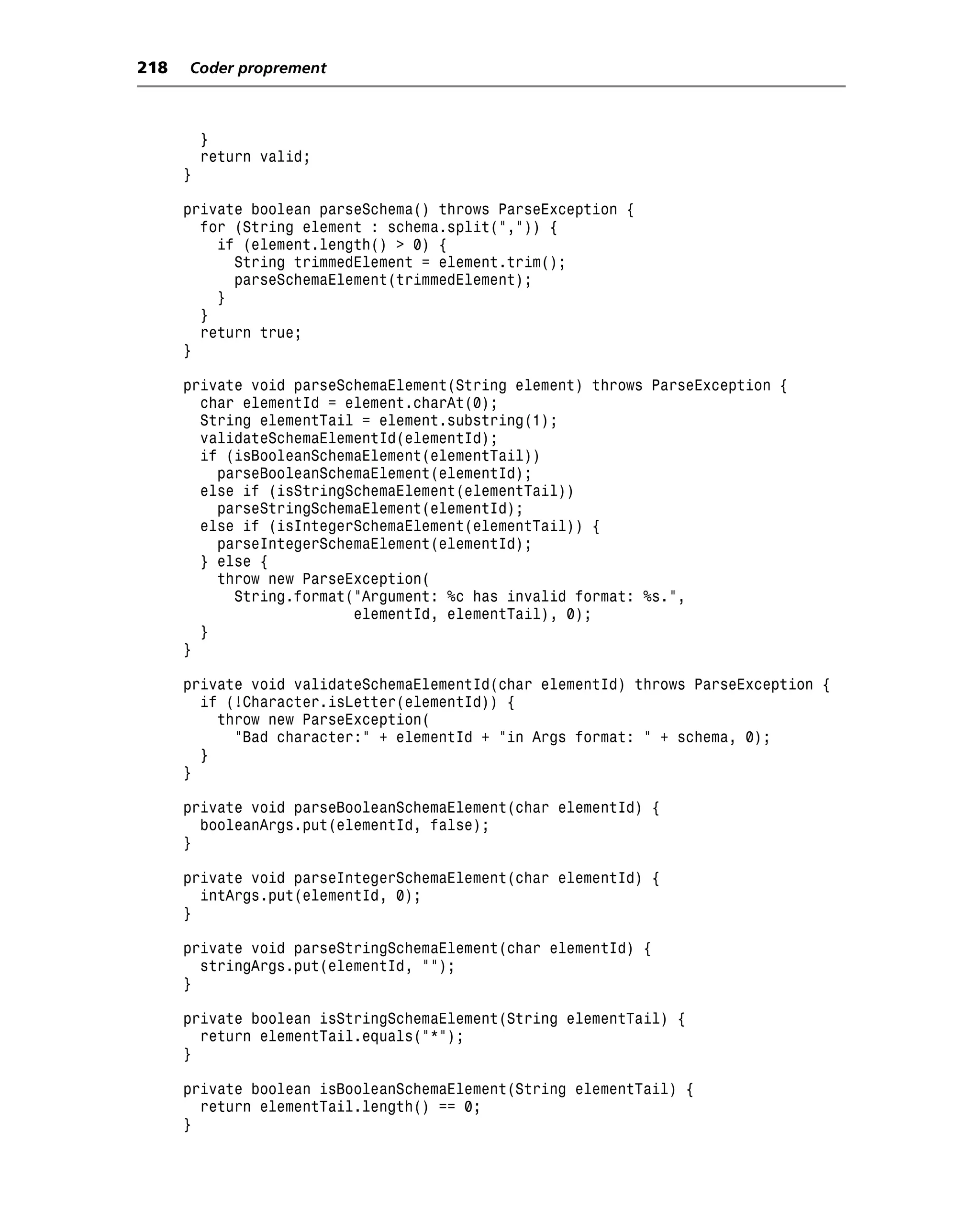 218   Coder proprement



          }
          return valid;
      }

      private boolean parseSchema() throws ParseException {
        for (String element : schema.split(",")) {
          if (element.length() > 0) {
            String trimmedElement = element.trim();
            parseSchemaElement(trimmedElement);
          }
        }
        return true;
      }

      private void parseSchemaElement(String element) throws ParseException {
        char elementId = element.charAt(0);
        String elementTail = element.substring(1);
        validateSchemaElementId(elementId);
        if (isBooleanSchemaElement(elementTail))
          parseBooleanSchemaElement(elementId);
        else if (isStringSchemaElement(elementTail))
          parseStringSchemaElement(elementId);
        else if (isIntegerSchemaElement(elementTail)) {
          parseIntegerSchemaElement(elementId);
        } else {
          throw new ParseException(
            String.format("Argument: %c has invalid format: %s.",
                          elementId, elementTail), 0);
        }
      }

      private void validateSchemaElementId(char elementId) throws ParseException {
        if (!Character.isLetter(elementId)) {
          throw new ParseException(
            "Bad character:" + elementId + "in Args format: " + schema, 0);
        }
      }

      private void parseBooleanSchemaElement(char elementId) {
        booleanArgs.put(elementId, false);
      }

      private void parseIntegerSchemaElement(char elementId) {
        intArgs.put(elementId, 0);
      }

      private void parseStringSchemaElement(char elementId) {
        stringArgs.put(elementId, "");
      }

      private boolean isStringSchemaElement(String elementTail) {
        return elementTail.equals("*");
      }

      private boolean isBooleanSchemaElement(String elementTail) {
        return elementTail.length() == 0;
      }
 