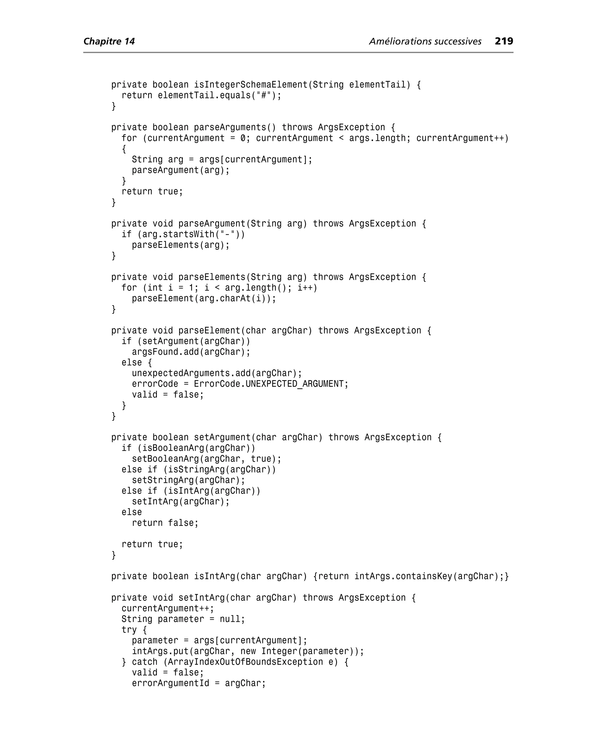 Chapitre 14                                           Améliorations successives   219



     private boolean isIntegerSchemaElement(String elementTail) {
       return elementTail.equals("#");
     }

     private boolean parseArguments() throws ArgsException {
       for (currentArgument = 0; currentArgument < args.length; currentArgument++)
       {
         String arg = args[currentArgument];
         parseArgument(arg);
       }
       return true;
     }

     private void parseArgument(String arg) throws ArgsException {
       if (arg.startsWith("-"))
         parseElements(arg);
     }

     private void parseElements(String arg) throws ArgsException {
       for (int i = 1; i < arg.length(); i++)
         parseElement(arg.charAt(i));
     }

     private void parseElement(char argChar) throws ArgsException {
       if (setArgument(argChar))
         argsFound.add(argChar);
       else {
         unexpectedArguments.add(argChar);
         errorCode = ErrorCode.UNEXPECTED_ARGUMENT;
         valid = false;
       }
     }

     private boolean setArgument(char argChar) throws ArgsException {
       if (isBooleanArg(argChar))
         setBooleanArg(argChar, true);
       else if (isStringArg(argChar))
         setStringArg(argChar);
       else if (isIntArg(argChar))
         setIntArg(argChar);
       else
         return false;

         return true;
     }

     private boolean isIntArg(char argChar) {return intArgs.containsKey(argChar);}

     private void setIntArg(char argChar) throws ArgsException {
       currentArgument++;
       String parameter = null;
       try {
         parameter = args[currentArgument];
         intArgs.put(argChar, new Integer(parameter));
       } catch (ArrayIndexOutOfBoundsException e) {
         valid = false;
         errorArgumentId = argChar;
 