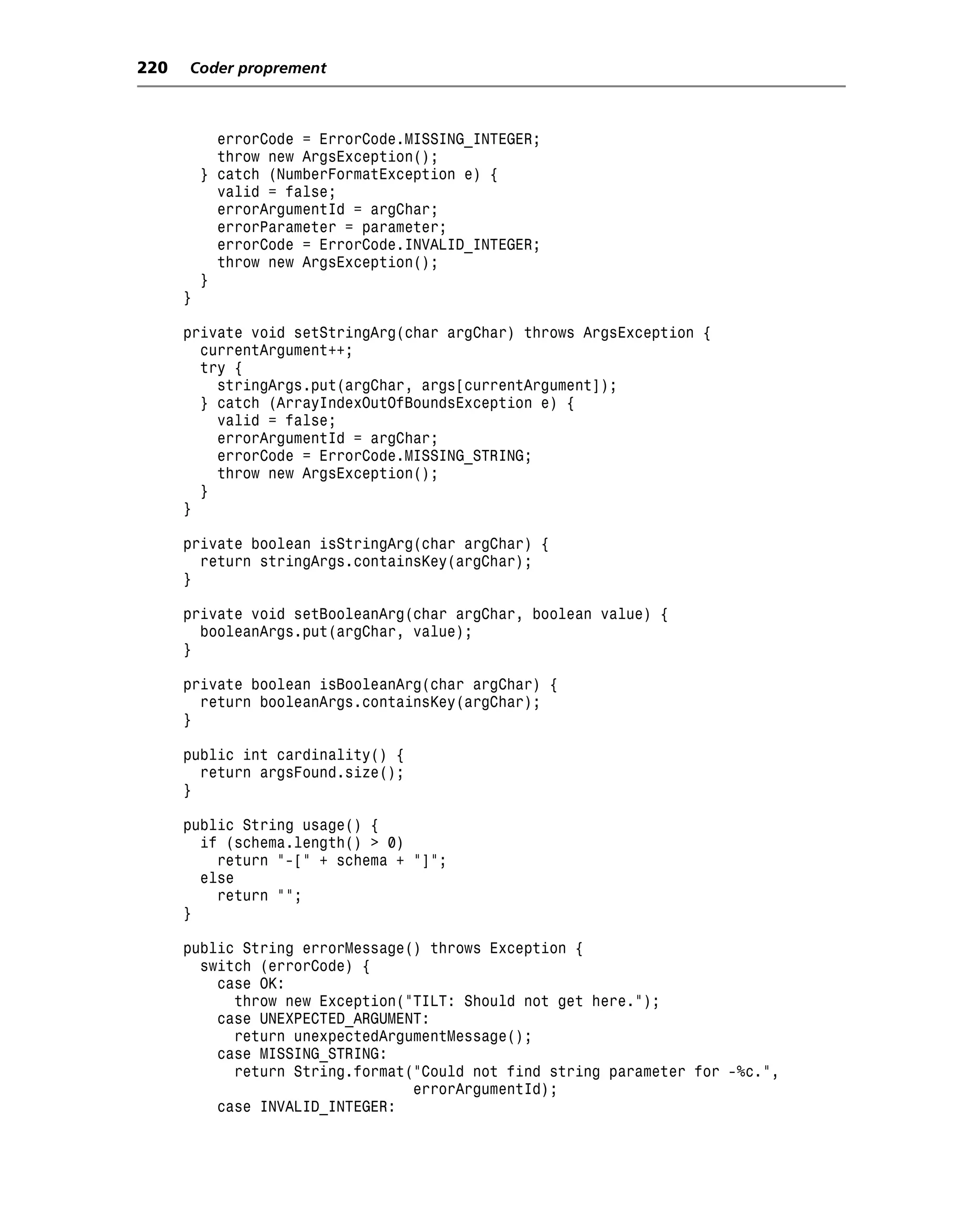 220   Coder proprement



            errorCode = ErrorCode.MISSING_INTEGER;
            throw new ArgsException();
          } catch (NumberFormatException e) {
            valid = false;
            errorArgumentId = argChar;
            errorParameter = parameter;
            errorCode = ErrorCode.INVALID_INTEGER;
            throw new ArgsException();
          }
      }

      private void setStringArg(char argChar) throws ArgsException {
        currentArgument++;
        try {
          stringArgs.put(argChar, args[currentArgument]);
        } catch (ArrayIndexOutOfBoundsException e) {
          valid = false;
          errorArgumentId = argChar;
          errorCode = ErrorCode.MISSING_STRING;
          throw new ArgsException();
        }
      }

      private boolean isStringArg(char argChar) {
        return stringArgs.containsKey(argChar);
      }

      private void setBooleanArg(char argChar, boolean value) {
        booleanArgs.put(argChar, value);
      }

      private boolean isBooleanArg(char argChar) {
        return booleanArgs.containsKey(argChar);
      }

      public int cardinality() {
        return argsFound.size();
      }

      public String usage() {
        if (schema.length() > 0)
          return "-[" + schema + "]";
        else
          return "";
      }

      public String errorMessage() throws Exception {
        switch (errorCode) {
          case OK:
            throw new Exception("TILT: Should not get here.");
          case UNEXPECTED_ARGUMENT:
            return unexpectedArgumentMessage();
          case MISSING_STRING:
            return String.format("Could not find string parameter for -%c.",
                                 errorArgumentId);
          case INVALID_INTEGER:
 