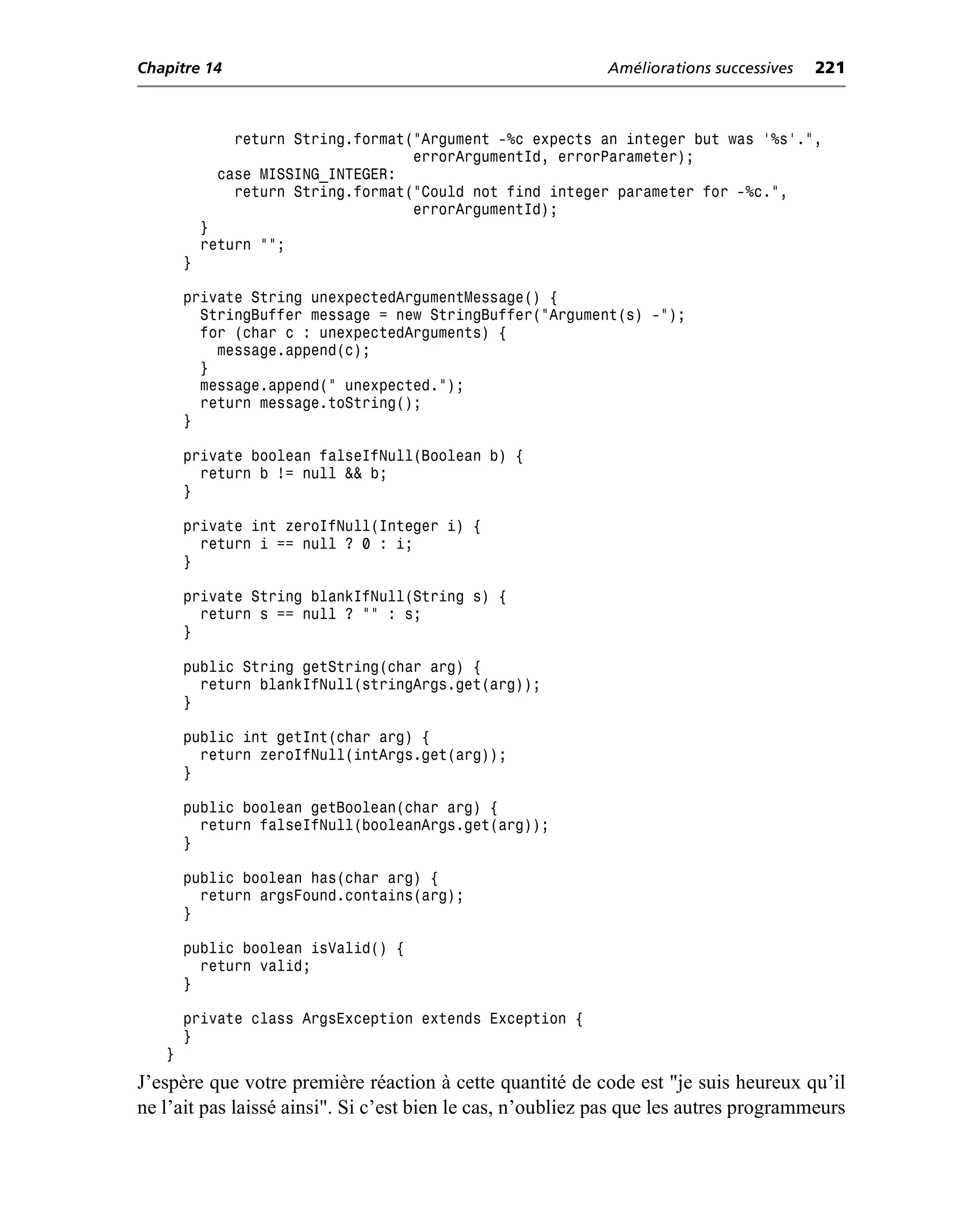 Chapitre 14                                                 Améliorations successives   221



               return String.format("Argument -%c expects an integer but was '%s'.",
                                    errorArgumentId, errorParameter);
             case MISSING_INTEGER:
               return String.format("Could not find integer parameter for -%c.",
                                    errorArgumentId);
           }
           return "";
       }

       private String unexpectedArgumentMessage() {
         StringBuffer message = new StringBuffer("Argument(s) -");
         for (char c : unexpectedArguments) {
           message.append(c);
         }
         message.append(" unexpected.");
         return message.toString();
       }

       private boolean falseIfNull(Boolean b) {
         return b != null && b;
       }

       private int zeroIfNull(Integer i) {
         return i == null ? 0 : i;
       }

       private String blankIfNull(String s) {
         return s == null ? "" : s;
       }

       public String getString(char arg) {
         return blankIfNull(stringArgs.get(arg));
       }

       public int getInt(char arg) {
         return zeroIfNull(intArgs.get(arg));
       }

       public boolean getBoolean(char arg) {
         return falseIfNull(booleanArgs.get(arg));
       }

       public boolean has(char arg) {
         return argsFound.contains(arg);
       }

       public boolean isValid() {
         return valid;
       }

       private class ArgsException extends Exception {
       }
   }
J’espère que votre première réaction à cette quantité de code est "je suis heureux qu’il
ne l’ait pas laissé ainsi". Si c’est bien le cas, n’oubliez pas que les autres programmeurs
 