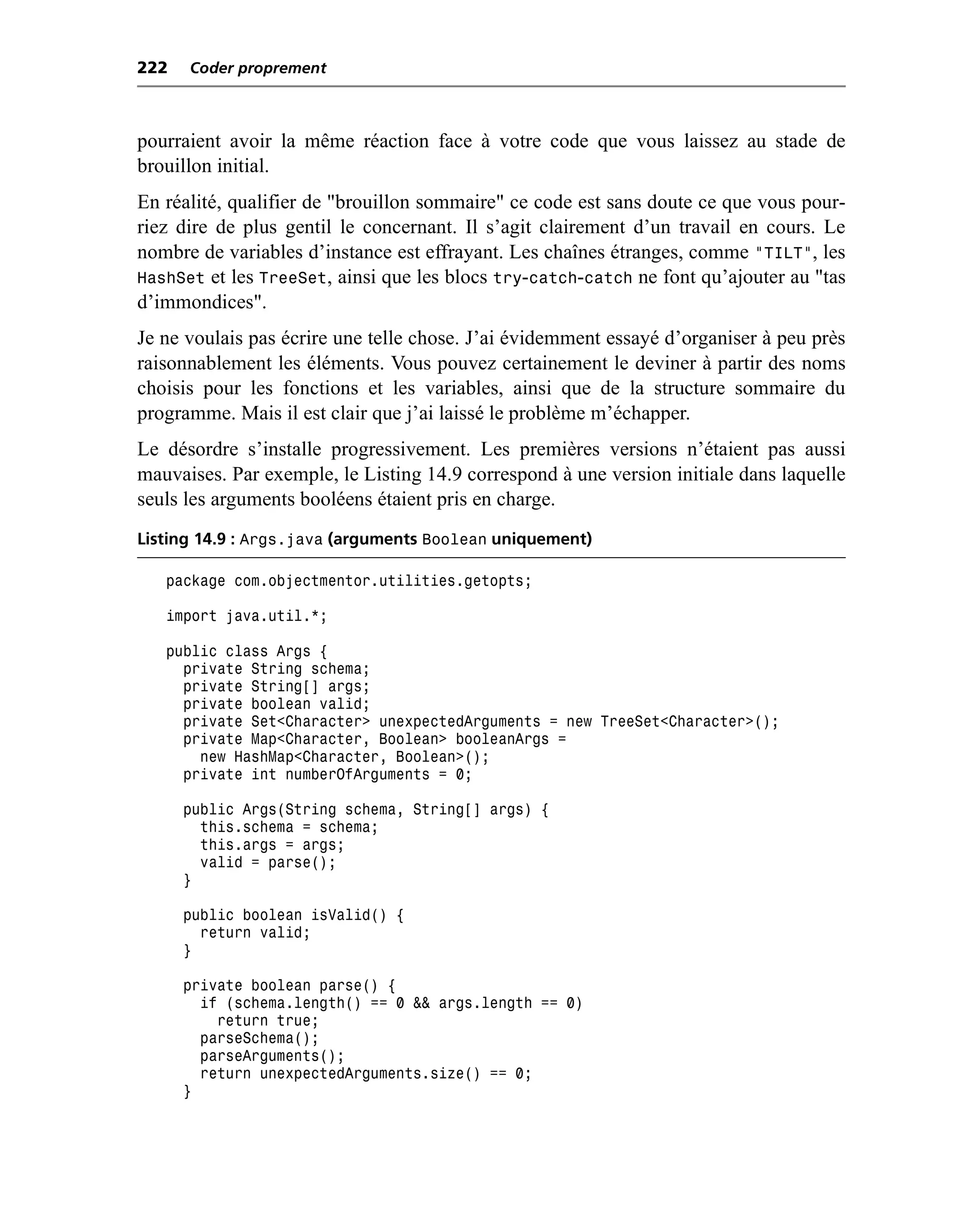 222   Coder proprement



pourraient avoir la même réaction face à votre code que vous laissez au stade de
brouillon initial.
En réalité, qualifier de "brouillon sommaire" ce code est sans doute ce que vous pour-
riez dire de plus gentil le concernant. Il s’agit clairement d’un travail en cours. Le
nombre de variables d’instance est effrayant. Les chaînes étranges, comme "TILT", les
HashSet et les TreeSet, ainsi que les blocs try-catch-catch ne font qu’ajouter au "tas
d’immondices".
Je ne voulais pas écrire une telle chose. J’ai évidemment essayé d’organiser à peu près
raisonnablement les éléments. Vous pouvez certainement le deviner à partir des noms
choisis pour les fonctions et les variables, ainsi que de la structure sommaire du
programme. Mais il est clair que j’ai laissé le problème m’échapper.
Le désordre s’installe progressivement. Les premières versions n’étaient pas aussi
mauvaises. Par exemple, le Listing 14.9 correspond à une version initiale dans laquelle
seuls les arguments booléens étaient pris en charge.
Listing 14.9 : Args.java (arguments Boolean uniquement)

   package com.objectmentor.utilities.getopts;

   import java.util.*;

   public class Args {
     private String schema;
     private String[] args;
     private boolean valid;
     private Set<Character> unexpectedArguments = new TreeSet<Character>();
     private Map<Character, Boolean> booleanArgs =
       new HashMap<Character, Boolean>();
     private int numberOfArguments = 0;

      public Args(String schema, String[] args) {
        this.schema = schema;
        this.args = args;
        valid = parse();
      }

      public boolean isValid() {
        return valid;
      }

      private boolean parse() {
        if (schema.length() == 0 && args.length == 0)
          return true;
        parseSchema();
        parseArguments();
        return unexpectedArguments.size() == 0;
      }
 