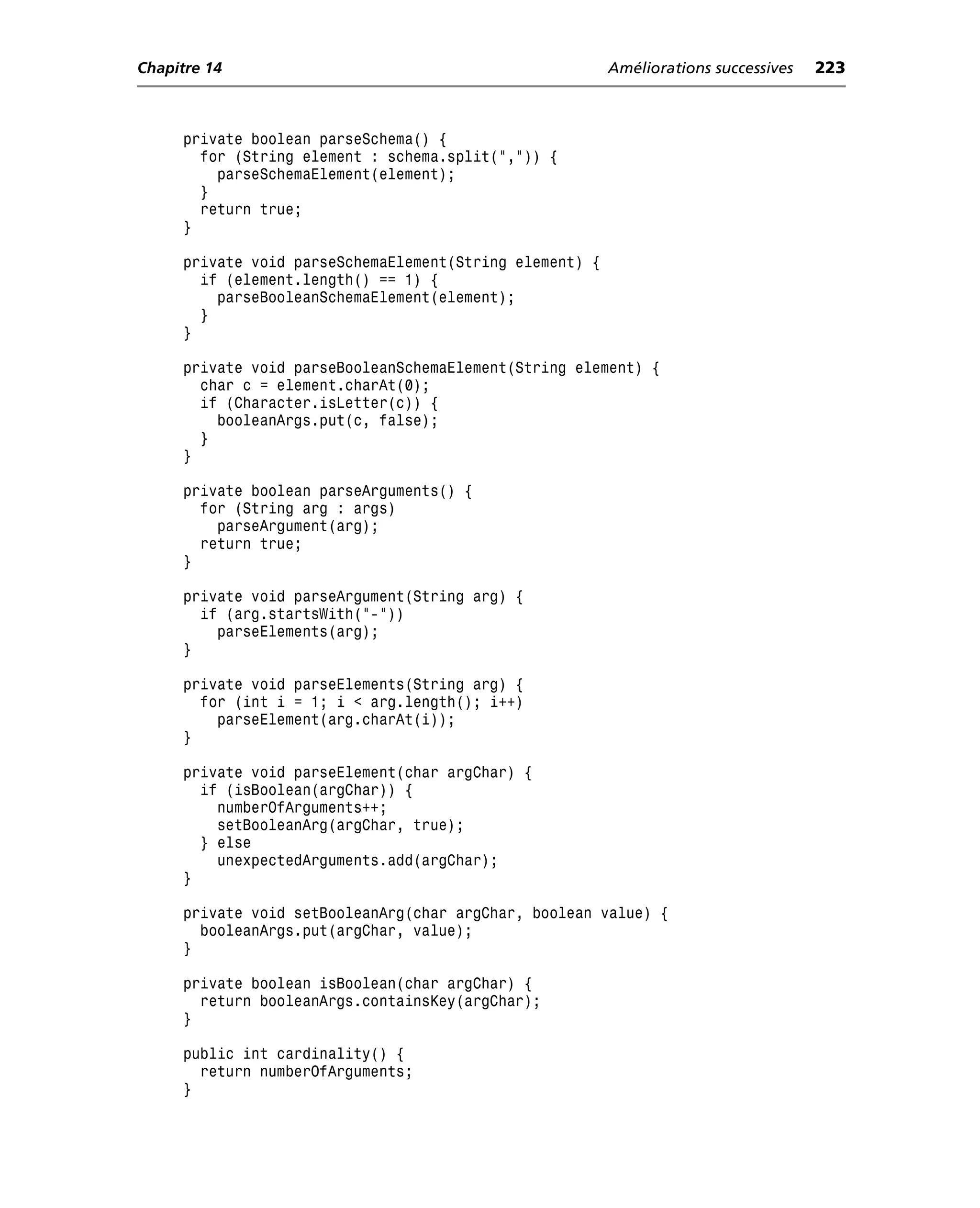 Chapitre 14                                              Améliorations successives   223



     private boolean parseSchema() {
       for (String element : schema.split(",")) {
         parseSchemaElement(element);
       }
       return true;
     }

     private void parseSchemaElement(String element) {
       if (element.length() == 1) {
         parseBooleanSchemaElement(element);
       }
     }

     private void parseBooleanSchemaElement(String element) {
       char c = element.charAt(0);
       if (Character.isLetter(c)) {
         booleanArgs.put(c, false);
       }
     }

     private boolean parseArguments() {
       for (String arg : args)
         parseArgument(arg);
       return true;
     }

     private void parseArgument(String arg) {
       if (arg.startsWith("-"))
         parseElements(arg);
     }

     private void parseElements(String arg) {
       for (int i = 1; i < arg.length(); i++)
         parseElement(arg.charAt(i));
     }

     private void parseElement(char argChar) {
       if (isBoolean(argChar)) {
         numberOfArguments++;
         setBooleanArg(argChar, true);
       } else
         unexpectedArguments.add(argChar);
     }

     private void setBooleanArg(char argChar, boolean value) {
       booleanArgs.put(argChar, value);
     }

     private boolean isBoolean(char argChar) {
       return booleanArgs.containsKey(argChar);
     }

     public int cardinality() {
       return numberOfArguments;
     }
 