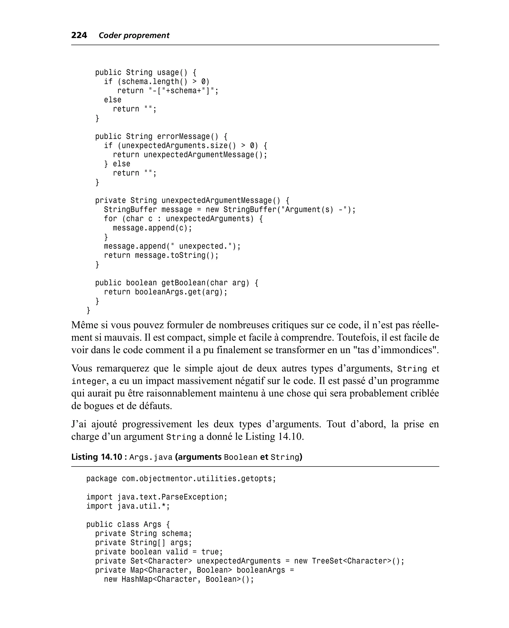224    Coder proprement



       public String usage() {
         if (schema.length() > 0)
            return "-["+schema+"]";
         else
           return "";
       }

       public String errorMessage() {
         if (unexpectedArguments.size() > 0) {
           return unexpectedArgumentMessage();
         } else
           return "";
       }

       private String unexpectedArgumentMessage() {
         StringBuffer message = new StringBuffer("Argument(s) -");
         for (char c : unexpectedArguments) {
           message.append(c);
         }
         message.append(" unexpected.");
         return message.toString();
       }

       public boolean getBoolean(char arg) {
         return booleanArgs.get(arg);
       }
   }
Même si vous pouvez formuler de nombreuses critiques sur ce code, il n’est pas réelle-
ment si mauvais. Il est compact, simple et facile à comprendre. Toutefois, il est facile de
voir dans le code comment il a pu finalement se transformer en un "tas d’immondices".
Vous remarquerez que le simple ajout de deux autres types d’arguments, String et
integer, a eu un impact massivement négatif sur le code. Il est passé d’un programme
qui aurait pu être raisonnablement maintenu à une chose qui sera probablement criblée
de bogues et de défauts.
J’ai ajouté progressivement les deux types d’arguments. Tout d’abord, la prise en
charge d’un argument String a donné le Listing 14.10.
Listing 14.10 : Args.java (arguments Boolean et String)

   package com.objectmentor.utilities.getopts;

   import java.text.ParseException;
   import java.util.*;

   public class Args {
     private String schema;
     private String[] args;
     private boolean valid = true;
     private Set<Character> unexpectedArguments = new TreeSet<Character>();
     private Map<Character, Boolean> booleanArgs =
       new HashMap<Character, Boolean>();
 