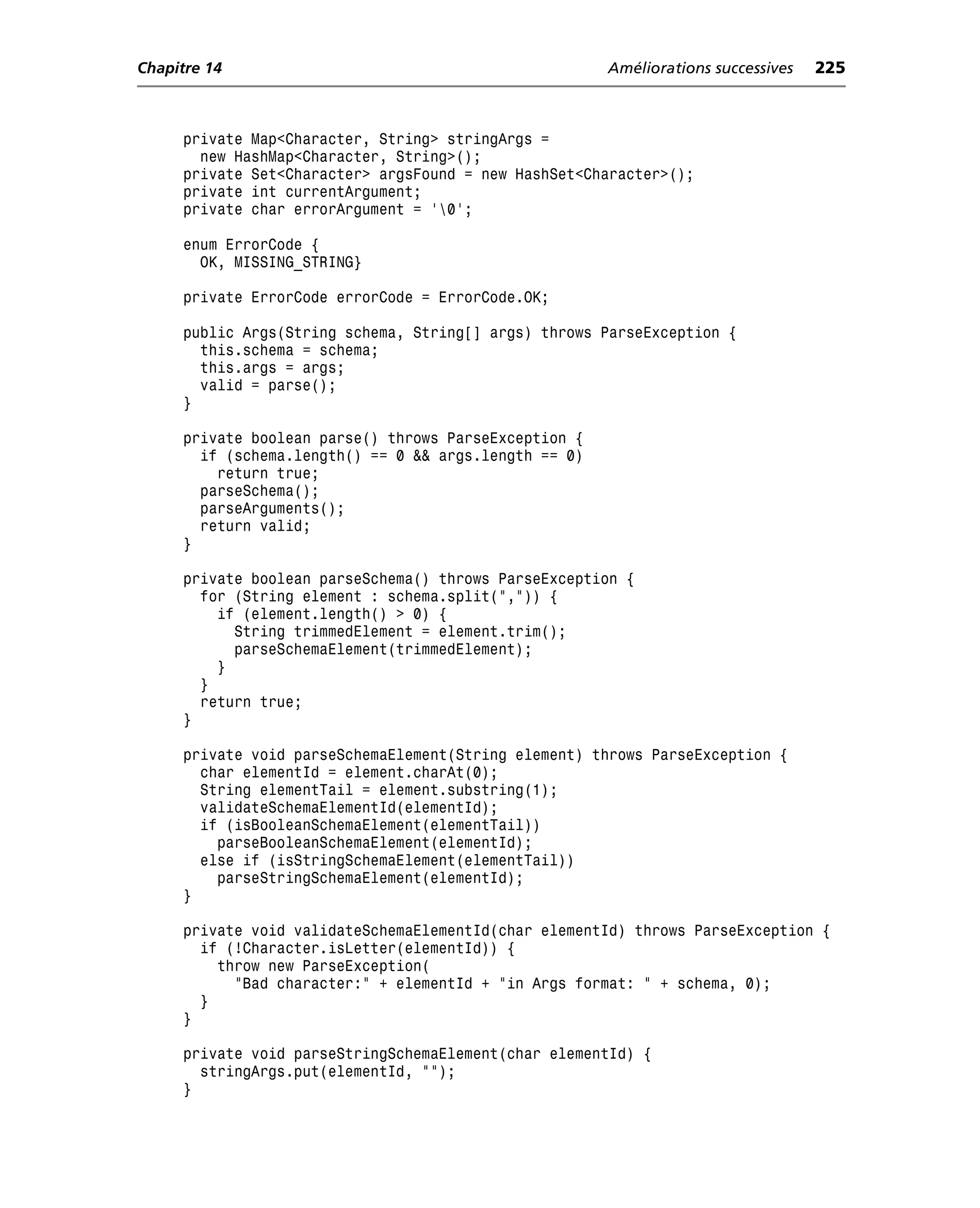 Chapitre 14                                            Améliorations successives   225



     private Map<Character, String> stringArgs =
       new HashMap<Character, String>();
     private Set<Character> argsFound = new HashSet<Character>();
     private int currentArgument;
     private char errorArgument = '0';

     enum ErrorCode {
       OK, MISSING_STRING}

     private ErrorCode errorCode = ErrorCode.OK;

     public Args(String schema, String[] args) throws ParseException {
       this.schema = schema;
       this.args = args;
       valid = parse();
     }

     private boolean parse() throws ParseException {
       if (schema.length() == 0 && args.length == 0)
         return true;
       parseSchema();
       parseArguments();
       return valid;
     }

     private boolean parseSchema() throws ParseException {
       for (String element : schema.split(",")) {
         if (element.length() > 0) {
           String trimmedElement = element.trim();
           parseSchemaElement(trimmedElement);
         }
       }
       return true;
     }

     private void parseSchemaElement(String element) throws ParseException {
       char elementId = element.charAt(0);
       String elementTail = element.substring(1);
       validateSchemaElementId(elementId);
       if (isBooleanSchemaElement(elementTail))
         parseBooleanSchemaElement(elementId);
       else if (isStringSchemaElement(elementTail))
         parseStringSchemaElement(elementId);
     }

     private void validateSchemaElementId(char elementId) throws ParseException {
       if (!Character.isLetter(elementId)) {
         throw new ParseException(
           "Bad character:" + elementId + "in Args format: " + schema, 0);
       }
     }

     private void parseStringSchemaElement(char elementId) {
       stringArgs.put(elementId, "");
     }
 