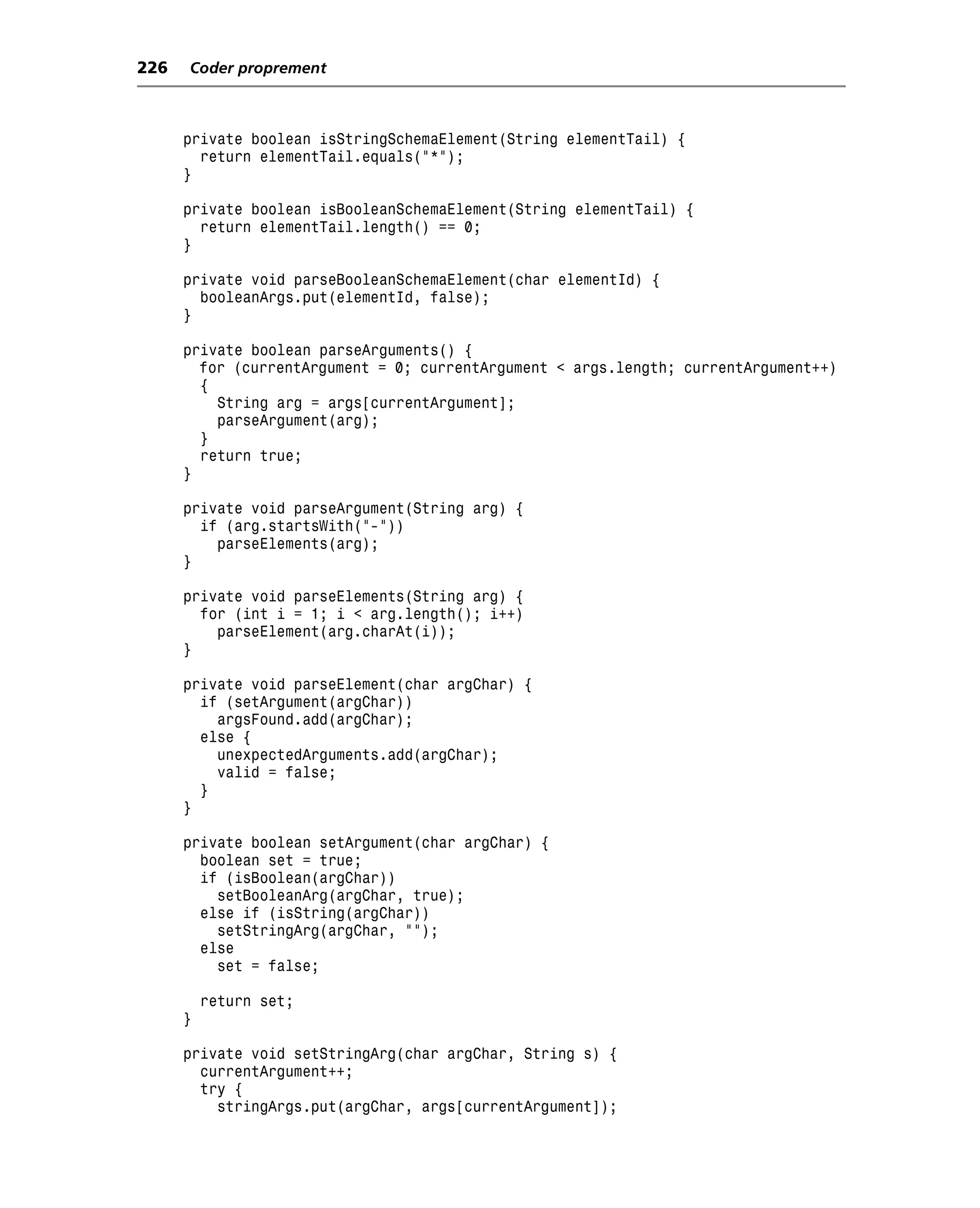 226   Coder proprement



      private boolean isStringSchemaElement(String elementTail) {
        return elementTail.equals("*");
      }

      private boolean isBooleanSchemaElement(String elementTail) {
        return elementTail.length() == 0;
      }

      private void parseBooleanSchemaElement(char elementId) {
        booleanArgs.put(elementId, false);
      }

      private boolean parseArguments() {
        for (currentArgument = 0; currentArgument < args.length; currentArgument++)
        {
          String arg = args[currentArgument];
          parseArgument(arg);
        }
        return true;
      }

      private void parseArgument(String arg) {
        if (arg.startsWith("-"))
          parseElements(arg);
      }

      private void parseElements(String arg) {
        for (int i = 1; i < arg.length(); i++)
          parseElement(arg.charAt(i));
      }

      private void parseElement(char argChar) {
        if (setArgument(argChar))
          argsFound.add(argChar);
        else {
          unexpectedArguments.add(argChar);
          valid = false;
        }
      }

      private boolean setArgument(char argChar) {
        boolean set = true;
        if (isBoolean(argChar))
          setBooleanArg(argChar, true);
        else if (isString(argChar))
          setStringArg(argChar, "");
        else
          set = false;

          return set;
      }

      private void setStringArg(char argChar, String s) {
        currentArgument++;
        try {
          stringArgs.put(argChar, args[currentArgument]);
 
