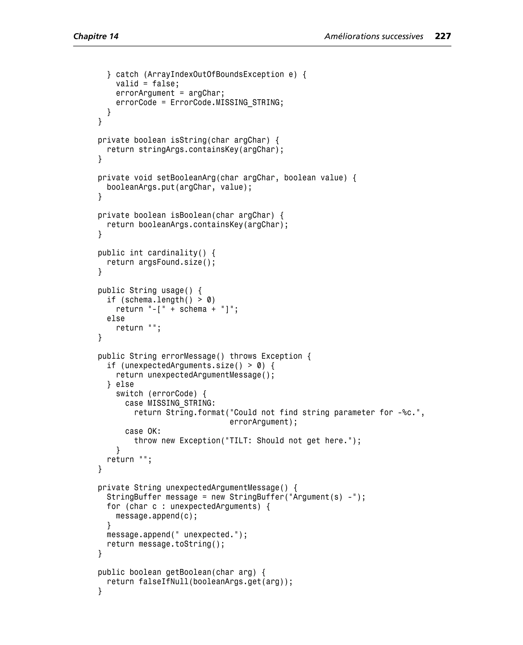 Chapitre 14                                             Améliorations successives   227



         } catch (ArrayIndexOutOfBoundsException e) {
           valid = false;
           errorArgument = argChar;
           errorCode = ErrorCode.MISSING_STRING;
         }
     }

     private boolean isString(char argChar) {
       return stringArgs.containsKey(argChar);
     }

     private void setBooleanArg(char argChar, boolean value) {
       booleanArgs.put(argChar, value);
     }

     private boolean isBoolean(char argChar) {
       return booleanArgs.containsKey(argChar);
     }

     public int cardinality() {
       return argsFound.size();
     }

     public String usage() {
       if (schema.length() > 0)
         return "-[" + schema + "]";
       else
         return "";
     }

     public String errorMessage() throws Exception {
       if (unexpectedArguments.size() > 0) {
         return unexpectedArgumentMessage();
       } else
         switch (errorCode) {
           case MISSING_STRING:
             return String.format("Could not find string parameter for -%c.",
                                  errorArgument);
           case OK:
             throw new Exception("TILT: Should not get here.");
         }
       return "";
     }

     private String unexpectedArgumentMessage() {
       StringBuffer message = new StringBuffer("Argument(s) -");
       for (char c : unexpectedArguments) {
         message.append(c);
       }
       message.append(" unexpected.");
       return message.toString();
     }

     public boolean getBoolean(char arg) {
       return falseIfNull(booleanArgs.get(arg));
     }
 